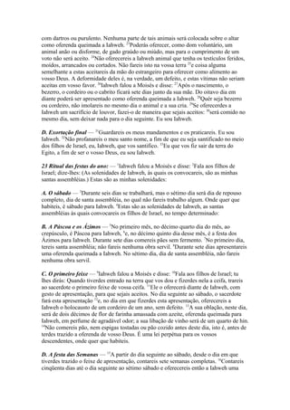 com dartros ou purulento. Nenhuma parte de tais animais será colocada sobre o altar
como oferenda queimada a Iahweh. 23Poderás oferecer, como dom voluntário, um
animal anão ou disforme, de gado graúdo ou miúdo, mas para o cumprimento de um
voto não será aceito. 24Não oferecereis a Iahweh animal que tenha os testículos feridos,
moídos, arrancados ou cortados. Não fareis isto na vossa terra 25e coisa alguma
semelhante a estas aceitareis da mão do estrangeiro para oferecer como alimento ao
vosso Deus. A deformidade deles é, na verdade, um defeito, e estas vítimas não seriam
aceitas em vosso favor. 26Iahweh falou a Moisés e disse: 27Após o nascimento, o
bezerro, o cordeiro ou o cabrito ficará sete dias junto da sua mãe. Do oitavo dia em
diante poderá ser apresentado como oferenda queimada a Iahweh. 28Quér seja bezerro
ou cordeiro, não imolareis no mesmo dia o animal e a sua cria. 29Se oferecerdes a
Iahweh um sacrifício de louvor, fazei-o de maneira que sejais aceitos: 30será comido no
mesmo dia, sem deixar nada para o dia seguinte. Eu sou Iahweh.
D. Exortação final — 31Guardareis os meus mandamentos e os praticareis. Eu sou
Iahweh. 32Não profanareis o meu santo nome, a fim de que eu seja santificado no meio
dos filhos de Israel, eu, Iahweh, que vos santifico. 33Eu que vos fiz sair da terra do
Egito, a fim de ser o vosso Deus, eu sou Iahweh.
23 Ritual das festas do ano: — 1Iahweh falou a Moisés e disse: 2Fala aos filhos de
Israel; dize-lhes: (As solenidades de Iahweh, às quais os convocareis, são as minhas
santas assembléias.) Estas são as minhas solenidades:
A. O sábado — 3Durante seis dias se trabalhará, mas o sétimo dia será dia de repouso
completo, dia de santa assembléia, no qual não fareis trabalho algum. Onde quer que
habiteis, é sábado para Iahweh. 4Estas são as solenidades de Iahweh, as santas
assembléias às quais convocareis os filhos de Israel, no tempo determinado:
B. A Páscoa e os Ázimos — 5No primeiro mês, no décimo quarto dia do mês, ao
crepúsculo, é Páscoa para Iahweh, 6e, no décimo quinto dia desse mês, é a festa dos
Ázimos para Iahweh. Durante sete dias comereis pães sem fermento. 7No primeiro dia,
tereis santa assembléia; não fareis nenhuma obra servil. 8Durante sete dias apresentareis
uma oferenda queimada a Iahweh. No sétimo dia, dia de santa assembléia, não fareis
nenhuma obra servil.
C. O primeiro feixe — 9Iahweh falou a Moisés e disse: 10Fala aos filhos de Israel; tu
lhes dirás: Quando tiverdes entrado na terra que vos dou e fizerdes nela a ceifa, trareis
ao sacerdote o primeiro feixe de vossa ceifa. 11Ele o oferecerá diante de Iahweh, com
gesto de apresentação, para que sejais aceitos. No dia seguinte ao sábado, o sacerdote
fará esta apresentação 12e, no dia em que fizerdes esta apresentação, oferecereis a
Iahweh o holocausto de um cordeiro de um ano, sem defeito. 13A sua oblação, neste dia,
será de dois décimos de flor de farinha amassada com azeite, oferenda queimada para
Iahweh, em perfume de agradável odor; a sua libação de vinho será de um quarto de hin.
14
Não comereis pão, nem espigas tostadas ou pão cozido antes deste dia, isto é, antes de
terdes trazido a oferenda de vosso Deus. É uma lei perpétua para os vossos
descendentes, onde quer que habiteis.
D. A festa das Semanas — 15A partir do dia seguinte ao sábado, desde o dia em que
tiverdes trazido o feixe de apresentação, contareis sete semanas completas. 16Contareis
cinqüenta dias até o dia seguinte ao sétimo sábado e oferecereis então a Iahweh uma

 