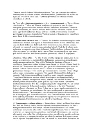Todos os naturais de Israel habitarão em cabanas, 43para que os vossos descendentes
saibam que eu fiz os filhos de Israel habitar em cabanas, quando os fiz sair da terra do
Egito. Eu sou Iahweh vosso Deus. 44E Moisés proclamou aos filhos de Israel as
solenidades de Iahweh.
24 Prescrições rituais complementares — A. A chama permanente — 1Iahweh falou a
Moisés e disse: 2Ordena aos filhos de Israel que te tragam azeite puro de olivas
esmagadas, para o candelabro, para que nele haja uma chama permanente. 3Diante do
véu do Testemunho, na Tenda da Reunião, Aarão colocará em ordem a chama. Estará
neste lugar diante de Iahweh, desde a tarde até à manhã, continuamente. É uma lei
perpétua para os vossos descendentes: 4Aarão preparará as lâmpadas sobre o candelabro
puro, diante de Iahweh, continuamente.
B. Os pães sobre a mesa de ouro — 5Tomarás flor de farinha e cozerás doze pães, tendo
cada um dois décimos. 6Em seguida os porás em duas fileiras de seis, sobre a mesa pura
que está diante de Iahweh. 7Sobre cada fileira porás incenso puro. Isto será alimento
oferecido em memorial, uma oferenda queimada a Iahweh. 8Cada dia de sábado serão
colocados, permanentemente, diante de Iahweh. Os filhos de Israel os fornecerão como
aliança perpétua; 9pertencerão a Aarão e a seus filhos, que os comerão no lugar santo,
pois é coisa santíssima para ele das oferendas queimadas a Iahweh. É lei perpétua.
Blasfêmia e lei do talião — 10O filho de uma israelita, cujo pai era egípcio, saiu da sua
casa e, ao se encontrar no meio dos filhos de Israel, no acampamento, contendeu com
um homem que era israelita. 11Ora, o filho ' In israelita blasfemou o Nome e o
amaldiçoou. Levaram-no então a Moisés (o nome da mãe era Salomit, filha de Dabri, da
tribo de Dã). 12Puseram-no sob custódia, para que se decidisse somente pela ordem de
Iahweh. 13Iahweh falou a Moisés e disse: 14Tira fora do acampamento aquele que
pronunciou a maldição. Todos aqueles que o ouviram porão suas mãos sobre a cabeça
dele, e toda a comunidade o apedrejará. 15Em seguida falarás aos filhos de Israel o
seguinte: Todo homem que amaldiçoar o seu Deus levará o peso do seu pecado.
16
Aquele que blasfemar o nome de Iahweh deverá morrer, e toda a comunidade o
apedrejará. Quer seja estrangeiro ou natural, morrerá, caso blasfeme o Nome. 17Se um
homem golpear um ser humano, quem quer que seja, deverá morrer. 18Quem ferir
mortalmente um animal deve dar a compensação por ele: vida por vida. 19Se um homem
ferir um compatriota, desfigurando-o, como ele fez assim se lhe fará: 20fratura por
fratura, olho por olho, dente por dente. O dano que se causa a alguém, assim também se
sofrerá: 21quem matar um animal deverá dar compensação por ele, e quem matar um
homem deve morrer. 22A sentença será entre vós a mesma, quer se trate de um natural
ou de estrangeiro, pois eu sou Iahweh vosso Deus. 23Havendo Moisés assim falado aos
filhos de Israel, tiraram fora do acampamento aquele que havia pronunciado a maldição
e o apedrejaram. Cumpriram assim o que Iahweh havia ordenado a Moisés.
25 Os anos santos. A. O ano sabático — 1Iahweh falou a Moisés no Monte Sinai; disselhe: 2Fala aos filhos de Israel e dize-lhes: Quando entrardes na terra que eu vos dou, a
terra guardará um sábado para Iahweh. 3Durante seis anos semearás o teu campo;
durante seis anos podarás a tua vinha e recolherás os produtos dela. 4Mas no sétimo ano
a terra terá seu repouso sabático, um sábado para Iahweh: não semearás o teu campo e
não podarás a tua vinha, 5não ceifarás as tuas espigas, que não serão reunidas em feixes,
e não vindimarás as tuas uvas das vinhas, que não serão podadas. Será para a terra um
ano de repouso. 6O próprio sábado da terra vos nutrirá, a ti, ao teu servo, à tua serva, ao

 