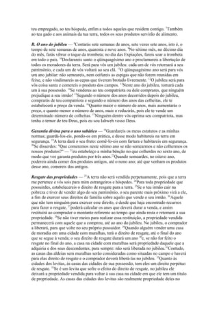 teu empregado, ao teu hóspede, enfim a todos aqueles que residem contigo. 7Também
ao teu gado e aos animais da tua terra, todos os seus produtos servirão de alimento.
B. O ano do jubileu — 8Contarás sete semanas de anos, sete vezes sete anos, isto é, o
tempo de sete semanas de anos, quarenta e nove anos. 9No sétimo mês, no décimo dia
do mês, farás vibrar o toque da trombeta; no dia das Expiações, fareis soar a trombeta
em todo o país. 10Declarareis santo o qüinquagésimo ano e proclamareis a libertação de
todos os moradores da terra. Será para vós um jubileu: cada um de vós retornará a seu
patrimônio, e cada um de vós voltará ao seu clã. 11O qüinquagésimo ano será para vós
um ano jubilar: não semeareis, nem ceifareis as espigas que não forem reunidas em
feixe, e não vindimareis as cepas que tiverem brotado livremente. 12O jubileu será para
vós coisa santa e comereis o produto dos campos. 13Neste ano do jubileu, tornará cada
um à sua possessão. 14Se venderes ao teu compatriota ou dele comprares, que ninguém
prejudique a seu irmão! 15Segundo o número dos anos decorridos depois do jubileu,
comprarás de teu compatriota e segundo o número dos anos das colheitas, ele te
estabelecerá o preço da venda. 16Quanto maior o número de anos, mais aumentarás o
preço, e quanto menor o número de anos, mais o reduzirás, pois ele te vende um
determinado número de colheitas. 17Ninguém dentre vós oprima seu compatriota, mas
tenha o temor de teu Deus, pois eu sou Iahweh vosso Deus.
Garantia divina para o ano sabático — 18Guardareis os meus estatutos e as minhas
normas; guardá-los-eis, pondo-os em prática, e desse modo habitareis na terra em
segurança. 19A terra dará o seu fruto: comê-lo-eis com fartura e habitareis em segurança.
20
Se disserdes: "Que comeremos neste sétimo ano se não semearmos e não colhermos os
nossos produtos?" — 21eu estabeleço a minha bênção no que colherdes no sexto ano, de
modo que vos garanta produtos por três anos.22Quando semeardes, no oitavo ano,
podereis ainda comer dos produtos antigos, até o nono ano; até que venham os produtos
desse ano, comereis dos antigos.
Resgate das propriedades — 23A terra não será vendida perpetuamente, pois que a terra
me pertence e vós sois para mim estrangeiros e hóspedes. 24Para toda propriedade que
possuirdes, estabelecereis o direito de resgate para a terra. 25Se o teu irmão cair na
pobreza e tiver de vender algo do seu patrimônio, o seu parente mais próximo virá a ele,
a fim de exercer seus direitos de família sobre aquilo que vende o seu irmão. 26Aquele
que não tem ninguém para exercer esse direito, e desde que haja encontrado recursos
para fazer o resgate, 27poderá calcular os anos que deverá durar a venda, e assim
restituirá ao comprador o montante referente ao tempo que ainda resta e retomará a sua
propriedade. 28Se não tiver meios para realizar essa restituição, a propriedade vendida
permanecerá com aquele que a comprou, até ao ano do jubileu. No jubileu, o comprador
a liberará, para que volte no seu próprio possuidor. 29Quando alguém vender uma casa
de moradia em uma cidade com muralhas, terá o direito de resgate, até o final do ano
que se segue à venda; o seu direito de resgate durará um ano 30e, se não for feito o
resgate no final do ano, a casa na cidade com muralhas será propriedade daquele que a
adquiriu e dos seus descendentes, para sempre: não será liberada no jubileu.31Contudo,
as casas das aldeias sem muralhas serão consideradas como situadas no campo e haverá
para elas direito de resgate e o comprador deverá liberá-las no jubileu. 32Quanto às
cidades dos levitas, às casas das cidades de sua possessão, tem eles um direito perpétuo
de resgate. 33Se é um levita que sofre o efeito do direito de resgate, no jubileu ele
deixará a propriedade vendida para voltar à sua casa na cidade em que ele tem um título
de propriedade. As casas das cidades dos levitas são realmente propriedade deles no

 