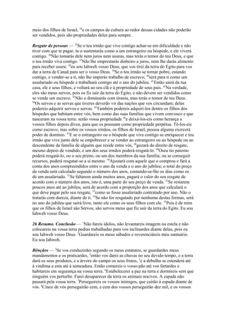 meio dos filhos de Israel, 34e os campos de cultura ao redor dessas cidades não poderão
ser vendidos, pois são propriedades deles para sempre.
Resgate de pessoas — 35Se o teu irmão que vive contigo achar-se em dificuldade e não
tiver com que te pagar, tu o sustentarás como a um estrangeiro ou hóspede, e ele viverá
contigo. 36Não tomarás dele nem juros nem usuras, mas terás o temor do teu Deus, e que
o teu irmão viva contigo. 37Não lhe emprestarás dinheiro a juros, nem lhe darás alimento
para receber usura: 38eu sou Iahweh vosso Deus, que vos tirei da terra do Egito para vos
dar a terra de Canaã para ser o vosso Deus. 39Se o teu irmão se tornar pobre, estando
contigo, e vender-se a ti, não lhe imporás trabalho de escravo; 40será para ti como um
assalariado ou hóspede e trabalhará contigo até o ano do jubileu. 41Então sairá da tua
casa, ele e seus filhos, e voltará ao seu clã e à propriedade de seus pais. 42Na verdade,
eles são meus servos, pois os fiz sair da terra do Egito, e não devem ser vendidos como
se vende um escravo. 43Não o dominarás com tirania, mas terás o temor de teu Deus.
44
Os servos e as servas que tiveres deverão vir das nações que vos circundam; delas
podereis adquirir servos e servas. 45Também podereis adquiri-los dentre os filhos dos
hóspedes que habitam entre vós, bem como das suas famílias que vivem convosco e que
nasceram na vossa terra: serão vossa propriedade 46e deixá-los-eis como herança a
vossos filhos depois divos, para que os possuam como propriedade perpétua. Tê-los-eis
como escravo; mas sobre os vossos irmãos, os filhos de Israel, pessoa alguma exercerá
poder de domínio. 47E se o estrangeiro ou o hóspede que vive contigo se enriquecer e teu
irmão que vive junto dele se empobrecer e se vender ao estrangeiro ou ao hóspede ou ao
descendente da família de alguém que reside entre vós, 48gozará do direito de resgate,
mesmo depois de vendido, e um dos seus irmãos poderá resgatá-lo. 49Oseu tio paterno
poderá resgatá-lo, ou o seu primo, ou um dos membros da sua família; ou se conseguir
recursos, poderá resgatar-se a si mesmo. 50Ajustará com aquele que o comprou e fará a
conta dos anos compreendidos entre o ano da venda e o ano do jubileu; o total do preço
da venda será calculado segundo o número dos anos, contando-se-lhe os dias como os
de um assalariado. 51Se faltarem ainda muitos anos, pagará o valor do seu resgate de
acordo com o número dos anos, isto é, uma parte do seu preço de venda. 52Se restarem
poucos anos até ao jubileu, será de acordo com a proporção dos anos que calculará o
que deve pagar pelo seu resgate, 53como se fosse assalariado contratado por ano. Não o
tratarás com dureza, diante de ti. 54Se não for resgatado por nenhuma destas formas, será
no ano do jubileu que sairá livre, tanto ele como os seus filhos com ele. 55Pois é de mim
que os filhos de Israel são Servos; são servos meus que fiz sair da terra do Egito. Eu sou
Iahweh vosso Deus.
26 Resumo. Conclusão — 1Não fareis ídolos, não levantareis imagem ou estela e não
colocareis na vossa terra pedras trabalhadas para vos inclinardes diante delas, pois eu
sou Iahweh vosso Deus. 2Guardareis os meus sábados e reverenciáreis meu santuário.
Eu sou Iahweh.
Bênçãos — 3Se vos conduzirdes segundo os meus estatutos, se guardardes meus
mandamentos e os praticardes, 4então vos darei as chuvas no seu devido tempo, e a terra
dará os seus produtos, e a árvore do campo os seus frutos, 5e a debulha se estenderá até
à vindima e esta até à semeadura. Então comereis o vosso pão até vos fartardes e
habitareis em segurança na vossa terra. 6Estabelecerei a paz na terra e dormireis sem que
ninguém vos perturbe. Farei desaparecer da terra os animais nocivos. A espada não
passará pela vossa terra. 7Perseguireis os vossos inimigos, que cairão à espada diante de
vós. 8Cinco de vós perseguirão cem, e cem dos vossos perseguirão dez mil, e os vossos

 