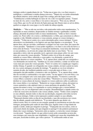 inimigos cairão à espada diante de vós. 9Voltar-me-ei para vós e vos farei crescer e
multiplicar, e confirmarei a minha aliança convosco. 10Depois de vos terdes alimentado
da colheita anterior, tereis ainda de jogar fora a antiga, para dar lugar à nova.
11
Estabelecerei a minha habitação no meio de vós e não vos rejeitarei jamais. 12Estarei
no meio de vós, serei o vosso Deus e vós sereis o meu povo. 13Pois sou eu, Iahweh
vosso Deus, que vos fiz sair da terra do Egito pura que não fôsseis mais os servos deles;
quebrei as cangas do vosso jugo e vos fiz andar de cabeça erguida.
Maldições — 14Mas se não me ouvirdes e não praticardes todos estes mandamentos, 15e
rejeitardes os meus estatutos, desprezardes as minhas normas e quebrardes a minha
aliança, deixando de praticar todos os meus mandamentos, 16então eu farei o mesmo
contra vós. Porei sobre vós o terror, o definhamento e a febre, que consomem os olhos e
esgotam a vida. Debalde semeareis a vossa semente, porque os vossos inimigos a
comerão. 17Voltar-me-ei contra vós e sereis derrotados pelos vossos inimigos. Vossos
adversários vos dominarão e vós fugireis sem que haja alguém a vos perseguir. 18E se,
apesar disso, não me ouvirdes, continuarei a castigar-vos sete vezes mais, por causa dos
vossos pecados. 19Quebrarei o vosso poder orgulhoso e vos farei o céu como de ferro e a
terra como de bronze: 20vossa força se consumirá inutilmente, vossa terra não dará mais
os seus produtos, e as árvores do campo não darão mais os seus frutos. 21Se vos
opuserdes a mim e não me quiserdes ouvir, agravarei estas praças sobre vós sete vezes
mais, por causa dos vossos pecados. 22Soltarei contra vós as feras do campo, que
matarão os vossos filhos, reduzirão o vosso gado e vos dizimarão, a ponto de se
tornarem desertos os vossos caminhos. 23E se, apesar disso, ainda não vos corrigirdes e
vos obstinardes em resistir-me, 24também eu vos serei contrário, e ainda vos ferirei sete
vezes mais por causa dos vossos pecados. 25Farei vir contra vós a espada que vingará a
minha Aliança. E quando vos refugiardes nas vossas cidades, enviarei a peste no meio
de vós e sereis entregues em poder do inimigo. 26E quando eu vos tiver retirado o
sustento do pão, dez mulheres poderão cozer o vosso pão num só forno, e vos
entregarão este pão medido, e comereis e não vos fartareis. 27E se, apesar disso, ainda
não me ouvirdes e continuardes a vos opor a mim, 28eu me oporei a vós com furor, e eu
mesmo vos castigarei sete vezes mais pelos vossos pecados. 29Comereis a carne dos
vossos filhos e comereis a carne das vossas filhas. 30Destruirei os vossos lugares altos,
desfarei os vossos altares de incenso, lançarei os vossos cadáveres sobre os cadáveres
dos vossos ídolos e vos rejeitarei. 31Reduzirei as vossas cidades a ruínas, devastarei os
vossos santuários e não aspirarei mais os vossos perfumes de agradável odor. 32Eu
mesmo devastarei a terra, e se espantarão os vossos inimigos que a vierem habitar!
33
Quanto a vós, eu vos dispersarei entre as nações. Desembainharei a espada contra vós
e farei da vossa terra um deserto e das vossas cidades, ruínas. 34Então a terra cumprirá
os seus sábados, durante todos os dias da sua desolação, enquanto estiverdes na terra
dos vossos inimigos. Então a terra repousará e poderá cumprir os seus sábados.
35
Repousará durante todos os dias de sua desolação, o que não aconteceu nos vossos
dias de sábado, quando nela habitáveis. 36E no meio daqueles que dentre vós
sobreviverem, farei vir o terror ao seu coração; quando se encontrarem na terra dos seus
inimigos, perseguidos pelo ruído de uma folha seca, fugirão como se foge diante da
espada e cairão, ainda que ninguém os persiga. 37Tropeçarão uns nos outros, como se
estivessem diante da espada, sem que ninguém os persiga! E não podereis permanecer
diante dos vossos inimigos, 38perecereis entre as nações, e a terra dos vossos inimigos
vos devorará. 39Aqueles dentre vós que sobreviverem serão consumidos na terra dos
seus inimigos, por causa das suas iniqüidades; é também por causa das iniquidades dos
seus pais, acrescidas às deles, que virão a perecer. 40E confessarão então as suas

 