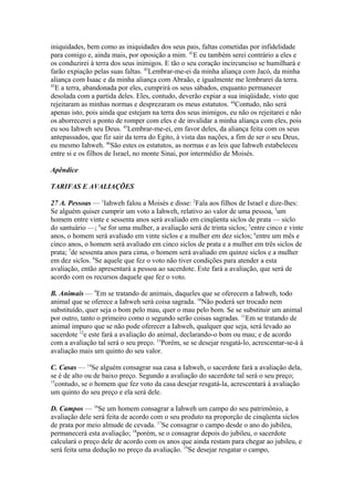 iniquidades, bem como as iniquidades dos seus pais, faltas cometidas por infidelidade
para comigo e, ainda mais, por oposição a mim. 41E eu também serei contrário a eles e
os conduzirei à terra dos seus inimigos. E tão o seu coração incircunciso se humilhará e
farão expiação pelas suas faltas. 42Lembrar-me-ei da minha aliança com Jacó, da minha
aliança com Isaac e da minha aliança com Abraão, e igualmente me lembrarei da terra.
43
E a terra, abandonada por eles, cumprirá os seus sábados, enquanto permanecer
desolada com a partida deles. Eles, contudo, deverão expiar a sua iniqüidade, visto que
rejeitaram as minhas normas e desprezaram os meus estatutos. 44Contudo, não será
apenas isto, pois ainda que estejam na terra dos seus inimigos, eu não os rejeitarei e não
os aborrecerei a ponto de romper com eles e de invalidar a minha aliança com eles, pois
eu sou Iahweh seu Deus. 45Lembrar-me-ei, em favor deles, da aliança feita com os seus
antepassados, que fiz sair da terra do Egito, à vista das nações, a fim de ser o seu Deus,
eu mesmo Iahweh. 46São estes os estatutos, as normas e as leis que Iahweh estabeleceu
entre si e os filhos de Israel, no monte Sinai, por intermédio de Moisés.
Apêndice
TARIFAS E AVALIAÇÕES
27 A. Pessoas — 1Iahweh falou a Moisés e disse: 2Fala aos filhos de Israel e dize-lhes:
Se alguém quiser cumprir um voto a Iahweh, relativo ao valor de uma pessoa, 3um
homem entre vinte e sessenta anos será avaliado em cinqüenta siclos de prata — siclo
do santuário —; 4se for uma mulher, a avaliação será de trinta siclos; 5entre cinco e vinte
anos, o homem será avaliado em vinte siclos e a mulher em dez siclos; 6entre um mês e
cinco anos, o homem será avaliado em cinco siclos de prata e a mulher em três siclos de
prata; 7de sessenta anos para cima, o homem será avaliado em quinze siclos e a mulher
em dez siclos. 8Se aquele que fez o voto não tiver condições para atender a esta
avaliação, então apresentará a pessoa ao sacerdote. Este fará a avaliação, que será de
acordo com os recursos daquele que fez o voto.
B. Animais — 9Em se tratando de animais, daqueles que se oferecem a Iahweh, todo
animal que se oferece a Iahweh será coisa sagrada. 10Não poderá ser trocado nem
substituído, quer seja o bom pelo mau, quer o mau pelo bom. Se se substituir um animal
por outro, tanto o primeiro como o segundo serão coisas sagradas. 11Em se tratando de
animal impuro que se não pode oferecer a Iahweh, qualquer que seja, será levado ao
sacerdote 12e este fará a avaliação do animal, declarando-o bom ou mau; e de acordo
com a avaliação tal será o seu preço. 13Porém, se se desejar resgatá-lo, acrescentar-se-á à
avaliação mais um quinto do seu valor.
C. Casas — 14Se alguém consagrar sua casa a Iahweh, o sacerdote fará a avaliação dela,
se é de alto ou de baixo preço. Segundo a avaliação do sacerdote tal será o seu preço;
15
contudo, se o homem que fez voto da casa desejar resgatá-la, acrescentará à avaliação
um quinto do seu preço e ela será dele.
D. Campos — 16Se um homem consagrar a Iahweh um campo do seu patrimônio, a
avaliação dele será feita de acordo com o seu produto na proporção de cinqüenta siclos
de prata por meio almude de cevada. 17Se consagrar o campo desde o ano do jubileu,
permanecerá esta avaliação; 18porém, se o consagrar depois do jubileu, o sacerdote
calculará o preço dele de acordo com os anos que ainda restam para chegar ao jubileu, e
será feita uma dedução no preço da avaliação. 19Se desejar resgatar o campo,

 
