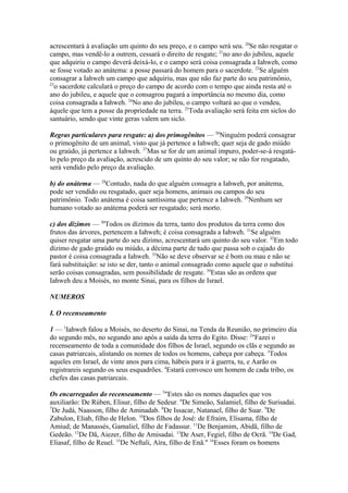 acrescentará à avaliação um quinto do seu preço, e o campo será seu. 20Se não resgatar o
campo, mas vendê-lo a outrem, cessará o direito de resgate; 21no ano do jubileu, aquele
que adquiriu o campo deverá deixá-lo, e o campo será coisa consagrada a Iahweh, como
se fosse votado ao anátema: a posse passará do homem para o sacerdote. 22Se alguém
consagrar a Iahweh um campo que adquiriu, mas que não faz parte do seu patrimônio,
23
o sacerdote calculará o preço do campo de acordo com o tempo que ainda resta até o
ano do jubileu, e aquele que o consagrou pagará a importância no mesmo dia, como
coisa consagrada a Iahweh. 24No ano do jubileu, o campo voltará ao que o vendeu,
àquele que tem a posse da propriedade na terra. 25Toda avaliação será feita em siclos do
santuário, sendo que vinte geras valem um siclo.
Regras particulares para resgate: a) dos primogênitos — 26Ninguém poderá consagrar
o primogênito de um animal, visto que já pertence a Iahweh; quer seja de gado miúdo
ou graúdo, já pertence a Iahweh. 27Mas se for de um animal impuro, poder-se-á resgatálo pelo preço da avaliação, acrescido de um quinto do seu valor; se não for resgatado,
será vendido pelo preço da avaliação.
b) do anátema — 28Contudo, nada do que alguém consagra a Iahweh, por anátema,
pode ser vendido ou resgatado, quer seja homens, animais ou campos do seu
patrimônio. Todo anátema é coisa santíssima que pertence a Iahweh. 29Nenhum ser
humano votado ao anátema poderá ser resgatado; será morto.
c) dos dízimos — 30Todos os dízimos da terra, tanto dos produtos da terra como dos
frutos das árvores, pertencem a Iahweh; é coisa consagrada a Iahweh. 31Se alguém
quiser resgatar uma parte do seu dízimo, acrescentará um quinto do seu valor. 32Em todo
dízimo de gado graúdo ou miúdo, a décima parte de tudo que passa sob o cajado do
pastor é coisa consagrada a Iahweh. 33Não se deve observar se é bom ou mau e não se
fará substituição: se isto se der, tanto o animal consagrado como aquele que o substitui
serão coisas consagradas, sem possibilidade de resgate. 34Estas são as ordens que
Iahweh deu a Moisés, no monte Sinai, para os filhos de Israel.
NUMEROS
I. O recenseamento
1 — 1Iahweh falou a Moisés, no deserto do Sinai, na Tenda da Reunião, no primeiro dia
do segundo mês, no segundo ano após a saída da terra do Egito. Disse: 2"Fazei o
recenseamento de toda a comunidade dos filhos de Israel, segundo os clãs e segundo as
casas patriarcais, alistando os nomes de todos os homens, cabeça por cabeça. 3Todos
aqueles em Israel, de vinte anos para cima, hábeis para ir à guerra, tu, e Aarão os
registrareis segundo os seus esquadrões. 4Estará convosco um homem de cada tribo, os
chefes das casas patriarcais.
Os encarregados do recenseamento — 5"Estes são os nomes daqueles que vos
auxiliarão: De Rúben, Elisur, filho de Sedeur. 6De Simeão, Salamiel, filho de Surisadai.
7
De Judá, Naasson, filho de Aminadab. 8De Issacar, Natanael, filho de Suar. 9De
Zabulon, Eliab, filho de Helon. 10Dos filhos de José: de Efraim, Elisama, filho de
Amiud; de Manassés, Gamaliel, filho de Fadassur. 11De Benjamim, Abidã, filho de
Gedeão. 12De Dã, Aiezer, filho de Amisadai. 13De Aser, Fegiel, filho de Ocrã. 14De Gad,
Eliasaf, filho de Reuel. 15De Neftali, Aíra, filho de Enã." 16Esses foram os homens

 