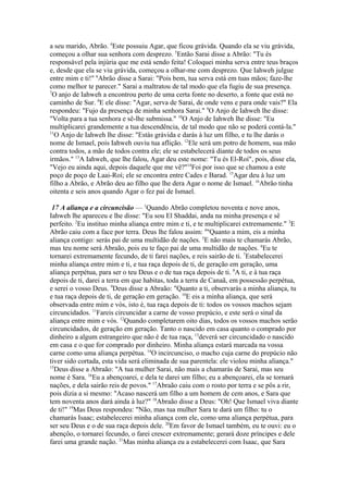 a seu marido, Abrão. 4Este possuiu Agar, que ficou grávida. Quando ela se viu grávida,
começou a olhar sua senhora com desprezo. 5Então Sarai disse a Abrão: "Tu és
responsável pela injúria que me está sendo feita! Coloquei minha serva entre teus braços
e, desde que ela se viu grávida, começou a olhar-me com desprezo. Que Iahweh julgue
entre mim e ti!" 6Abrão disse a Sarai: "Pois bem, tua serva está em tuas mãos; faze-lhe
como melhor te parecer." Sarai a maltratou de tal modo que ela fugiu de sua presença.
7
O anjo de Iahweh a encontrou perto de uma certa fonte no deserto, a fonte que está no
caminho de Sur. 8E ele disse: "Agar, serva de Sarai, de onde vens e para onde vais?" Ela
respondeu: "Fujo da presença de minha senhora Sarai." 9O Anjo de Iahweh lhe disse:
"Volta para a tua senhora e sê-lhe submissa." 10O Anjo de Iahweh lhe disse: "Eu
multiplicarei grandemente a tua descendência, de tal modo que não se poderá contá-la."
11
O Anjo de Iahweh lhe disse: "Estás grávida e darás à luz um filho, e tu lhe darás o
nome de Ismael, pois Iahweh ouviu tua aflição. 12Ele será um potro de homem, sua mão
contra todos, a mão de todos contra ele; ele se estabelecerá diante de todos os seus
irmãos." 13A Iahweh, que lhe falou, Agar deu este nome: "Tu és El-Roí", pois, disse ela,
"Vejo eu ainda aqui, depois daquele que me vê?"14Foi por isso que se chamou a este
poço de poço de Laai-Roí; ele se encontra entre Cades e Barad. 15Agar deu à luz um
filho a Abrão, e Abrão deu ao filho que lhe dera Agar o nome de Ismael. 16Abrão tinha
oitenta e seis anos quando Agar o fez pai de Ismael.
17 A aliança e a circuncisão — 1Quando Abrão completou noventa e nove anos,
Iahweh lhe apareceu e lhe disse: "Eu sou El Shaddai, anda na minha presença e sê
perfeito. 2Eu instituo minha aliança entre mim e ti, e te multiplicarei extremamente." 3E
Abrão caiu com a face por terra. Deus lhe falou assim: 4"Quanto a mim, eis a minha
aliança contigo: serás pai de uma multidão de nações. 5E não mais te chamarás Abrão,
mas teu nome será Abraão, pois eu te faço pai de uma multidão de nações. 6Eu te
tornarei extremamente fecundo, de ti farei nações, e reis sairão de ti. 7Estabelecerei
minha aliança entre mim e ti, e tua raça depois de ti, de geração em geração, uma
aliança perpétua, para ser o teu Deus e o de tua raça depois de ti. 8A ti, e à tua raça
depois de ti, darei a terra em que habitas, toda a terra de Canaã, em possessão perpétua,
e serei o vosso Deus. 9Deus disse a Abraão: "Quanto a ti, observarás a minha aliança, tu
e tua raça depois de ti, de geração em geração. 10E eis a minha aliança, que será
observada entre mim e vós, isto é, tua raça depois de ti: todos os vossos machos sejam
circuncidados. 11Fareis circuncidar a carne de vosso prepúcio, e este será o sinal da
aliança entre mim e vós. 12Quando completarem oito dias, todos os vossos machos serão
circuncidados, de geração em geração. Tanto o nascido em casa quanto o comprado por
dinheiro a algum estrangeiro que não é de tua raça, 13deverá ser circuncidado o nascido
em casa e o que for comprado por dinheiro. Minha aliança estará marcada na vossa
carne como uma aliança perpétua. 14O incircunciso, o macho cuja carne do prepúcio não
tiver sido cortada, esta vida será eliminada de sua parentela: ele violou minha aliança."
15
Deus disse a Abraão: "A tua mulher Sarai, não mais a chamarás de Sarai, mas seu
nome é Sara. 16Eu a abençoarei, e dela te darei um filho; eu a abençoarei, ela se tornará
nações, e dela sairão reis de povos." 17Abraão caiu com o rosto por terra e se pôs a rir,
pois dizia a si mesmo: "Acaso nascerá um filho a um homem de cem anos, e Sara que
tem noventa anos dará ainda à luz?" 18Abraão disse a Deus: "Oh! Que Ismael viva diante
de ti!" 19Mas Deus respondeu: "Não, mas tua mulher Sara te dará um filho: tu o
chamarás Isaac; estabelecerei minha aliança com ele, como uma aliança perpétua, para
ser seu Deus e o de sua raça depois dele. 20Em favor de Ismael também, eu te ouvi: eu o
abençôo, o tornarei fecundo, o farei crescer extremamente; gerará doze príncipes e dele
farei uma grande nação. 21Mas minha aliança eu a estabelecerei com Isaac, que Sara

 