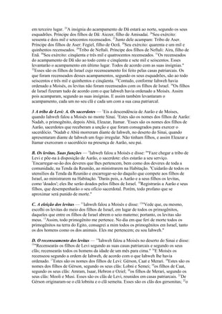 em terceiro lugar. 25A insígnia do acampamento de Dã estará ao norte, segundo os seus
esquadrões. Príncipe dos filhos de Dã: Aiezer, filho de Amisadai. 26Seu exército:
sessenta e dois mil e setecentos recenseados. 27Junto dele acampam: Tribo de Aser.
Príncipe dos filhos de Aser: Fegiel, filho de Ocrã. 28Seu exército: quarenta e um mil e
quinhentos recenseados. 29Tribo de Neftali. Príncipe dos filhos de Neftali: Aíra, filho de
Enã. 30Seu exército: cinqüenta e três mil e quatrocentos recenseados. 31Os recenseados
do acampamento de Dã são ao todo cento e cinqüenta e sete mil e seiscentos. Esses
levantarão o acampamento em último lugar. Todos de acordo com as suas insígnias."
32
Esses são os filhos de Israel cujo recenseamento foi feito pelas casas patriarcais. Os
que foram recenseados desses acampamentos, segundo os seus esquadrões, são ao todo
seiscentos e três mil e quinhentos e cinqüenta. 33Contudo, conforme Iahweh havia
ordenado a Moisés, os levitas não foram recenseados com os filhos de Israel. 34Os filhos
de Israel fizeram tudo de acordo com o que Iahweh havia ordenado a Moisés. Assim
pois acamparam, segundo as suas insígnias. E assim também levantaram o
acampamento, cada um no seu clã e cada um com a sua casa patriarcal.
3 A tribo de Levi: A. Os sacerdotes — 1Eis a descendência de Aarão e de Moises,
quando Iahweh falou a Moisés no monte Sinai. 2Estes são os nomes dos filhos de Aarão:
Nadab, o primogênito, depois Abiú, Eleazar, Itamar. 3Esses são os nomes dos filhos de
Aarão, sacerdotes que receberam a unção e que foram consagrados para exercer o
sacerdócio. 4Nadab e Abiú morreram diante de Iahweh, no deserto do Sinai, quando
apresentaram diante de Iahweh um fogo irregular. Não tinham filhos, e assim Eleazar e
Itamar exerceram o sacerdócio na presença de Aarão, seu pai.
B. Os levitas. Suas funções — 5Iahweh falou a Moisés e disse: 6"Faze chegar a tribo de
Levi e põe-na à disposição de Aarão, o sacerdote: eles estarão a seu serviço.
7
Encarregar-se-ão dos deveres que lhes pertencem, bem como dos deveres de toda a
comunidade, na Tenda da Reunião, ao ministrarem na Habitação. 8Cuidarão de todos os
utensílios da Tenda da Reunião e encarregar-se-ão daquilo que compete aos filhos de
Israel, ao ministrarem na Habitação. 9Darás pois, a Aarão e a seus filhos os levitas,
como 'doados'; eles lhe serão doados pelos filhos de Israel. 10Registrarás a Aarão e seus
filhos, que desempenharão o seu ofício sacerdotal. Porém, todo profano que se
aproximar será punido de morte."
C. A eleição dos levitas — 11Iahweh falou a Moisés e disse: 12"Vede que, eu mesmo,
escolhi os levitas do meio dos filhos de Israel, em lugar de todos os primogênitos,
daqueles que entre os filhos de Israel abrem o seio materno; portanto, os levitas são
meus. 13Assim, todo primogênito me pertence. No dia em que feri de morte todos os
primogênitos na terra do Egito, consagrei a mim todos os primogênitos em Israel, tanto
os dos homens como os dos animais. Eles me pertencem; eu sou Iahweh."
D. O recenseamento dos levitas — 14Iahweh falou a Moisés no deserto do Sinai e disse:
15
"Recensearás os filhos de Levi segundo as suas casas patriarcais e segundo os seus
clãs; recensearás todos os homens da idade de um mês para cima." 16E Moisés os
recenseou segundo a ordem de Iahweh, de acordo com o que Iahweh lhe havia
ordenado. 17Estes são os nomes dos filhos de Levi: Gérson, Caat e Merari. 18Estes são os
nomes dos filhos de Gérson, segundo os seus clãs: Lobni e Semei; 19os filhos de Caat,
segundo os seus clãs: Amram, Isaar, Hebron e Oziel; 20os filhos de Merari, segundo os
seus clãs: Mooli e Musi. Esses são os clãs de Levi, reunidos em casas patriarcais. 21De
Gérson originaram-se o clã lobnita e o clã semeíta. Esses são os clãs dos gersonitas; 22o

 