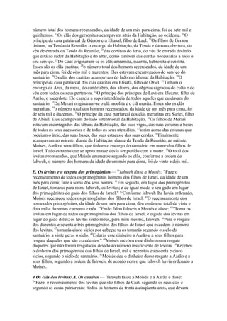 número total dos homens recenseados, da idade de um mês para cima, foi de sete mil e
quinhentos. 23Os clãs dos gersonitus acampavam atrás da Habitação, ao ocidente. 24O
príncipe da casa patriarcal de Gérson era Eliasaf, filho de Lael. 23Os filhos de Gérson
tinham, na Tenda da Reunião, o encargo da Habitação, da Tenda e da sua cobertura, do
véu de entrada da Tenda da Reunião, 26das cortinas do átrio, do véu de entrada do átrio
que está ao redor da Habitação e do altar, como também das cordas necessárias a todo o
seu serviço. 27De Caat originaram-se os clãs amramita, isaarita, hebronita e ozielita.
Esses são os clãs caatitas; 28o número total dos homens recenseados, da idade de um
mês para cima, foi de oito mil e trezentos. Eles estavam encarregados do serviço do
santuário. 29Os clãs dos caatitas acampavam do lado meridional da Habitação. 30O
príncipe da casa patriarcal dos clãs caatitas era Elisafã, filho de Oziel. 31Tinham o
encargo da Arca, da mesa, do candelabro, dos altares, dos objetos sagrados do culto e do
véu com todos os seus pertences. 32O príncipe dos príncipes de Levi era Eleazar, filho de
Aarão, o sacerdote. Ele exercia a superintendência de todos aqueles que cuidavam do
santuário. 33De Merari originaram-se o clã moolita e o clã musita. Esses são os clãs
meraritas; 34o número total dos homens recenseados, da idade de um mês para cima, foi
de seis mil e duzentos. 35O príncipe da casa patriarcal dos clãs meraritas era Suriel, filho
de Abiail. Eles acampavam do lado setentrional da Habitação. 36Os filhos de Merari
estavam encarregados das tábuas da Habitação, das suas vigas, das suas colunas e bases
de todos os seus acessórios e de todos os seus utensílios, 37assim como das colunas que
rodeiam o átrio, das suas bases, das suas estacas e das suas cordas. 38Finalmente,
acampavam ao oriente, diante da Habitação, diante da Tenda da Reunião, ao oriente,
Moisés, Aarão e seus filhos, que tinham o encargo do santuário em nome dos filhos de
Israel. Todo estranho que se aproximasse devia ser punido com a morte. 39O total dos
levitas recenseados, que Moisés enumerou segundo os clãs, conforme a ordem de
Iahweh, o número dos homens da idade de um mês para cima, foi de vinte e dois mil.
E. Os levitas e o resgate dos primogênitos — 40Iahweh disse a Moisés: "Faze o
recenseamento de todos os primogênitos homens dos filhos de Israel, da idade de um
mês para cima; faze a soma dos seus nomes. 41Em seguida, em lugar dos primogênitos
de Israel, tomarás para mim, Iahweh, os levitas; e de igual modo o seu gado em lugar
dos primogênitos do gado dos filhos de Israel." 42Conforme Iahweh lhe havia ordenado,
Moisés recenseou todos os primogênitos dos filhos de Israel. 43O recenseamento dos
nomes dos primogênitos, da idade de um mês para cima, deu o número total de vinte e
dois mil e duzentos e setenta e três. 44Então falou Iahweh a Moisés e disse: 45"Toma os
levitas em lugar de todos os primogênitos dos filhos de Israel, e o gado dos levitas em
lugar do gado deles; os levitas serão meus, para mim mesmo, Iahweh. 46Para o resgate
dos duzentos e setenta e três primogênitos dos filhos de Israel que excedem o número
dos levitas, 47tomarás cinco siclos por cabeça; tu os tomarás segundo o siclo do
santuário, a vinte geras o siclo. 48E darás esse dinheiro a Aarão e a seus filhos para
resgate daqueles que são excedentes." 49Moisés recebeu esse dinheiro em resgate
daqueles que não foram resgatados devido ao número insuficiente de levitas. 50Recebeu
o dinheiro dos primogênitos dos filhos de Israel, mil e trezentos e sessenta e cinco
siclos, segundo o siclo do santuário. 51Moisés deu o dinheiro desse resgate a Aarão e a
seus filhos, segundo a ordem de Iahweh, de acordo com o que Iahweh havia ordenado a
Moisés.
4 Os clãs dos levitas: A. Os caatitas — 1Iahweh falou a Moisés e a Aarão e disse:
2
"Fazei o recenseamento dos levitas que são filhos de Caat, segundo os seus clãs e
segundo as casas patriarcais: 3todos os homens de trinta a cinqüenta anos, que devem

 