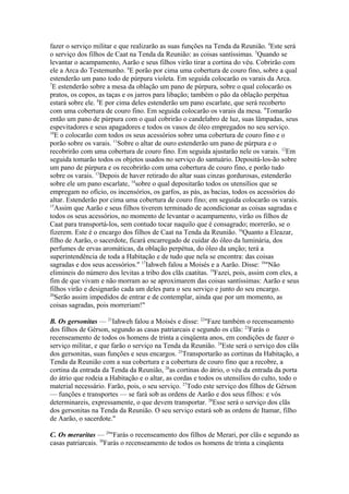 fazer o serviço militar e que realizarão as suas funções na Tenda da Reunião. 4Este será
o serviço dos filhos de Caat na Tenda da Reunião: as coisas santíssimas. 5Quando se
levantar o acampamento, Aarão e seus filhos virão tirar a cortina do véu. Cobrirão com
ele a Arca do Testemunho. 6E porão por cima uma cobertura de couro fino, sobre a qual
estenderão um pano todo de púrpura violeta. Em seguida colocarão os varais da Arca.
7
E estenderão sobre a mesa da oblação um pano de púrpura, sobre o qual colocarão os
pratos, os copos, as taças e os jarros para libação; também o pão da oblação perpétua
estará sobre ele. 8E por cima deles estenderão um pano escarlate, que será recoberto
com uma cobertura de couro fino. Em seguida colocarão os varais da mesa. 9Tomarão
então um pano de púrpura com o qual cobrirão o candelabro de luz, suas lâmpadas, seus
espevitadores e seus apagadores e todos os vasos de óleo empregados no seu serviço.
10
E o colocarão com todos os seus acessórios sobre uma cobertura de couro fino e o
porão sobre os varais. 11Sobre o altar de ouro estenderão um pano de púrpura e o
recobrirão com uma cobertura de couro fino. Em seguida ajustarão nele os varais. 12Em
seguida tomarão todos os objetos usados no serviço do santuário. Depositá-los-ão sobre
um pano de púrpura e os recobrirão com uma cobertura de couro fino, e porão tudo
sobre os varais. 13Depois de haver retirado do altar suas cinzas gordurosas, estenderão
sobre ele um pano escarlate, 14sobre o qual depositarão todos os utensílios que se
empregam no ofício, os incensórios, os garfos, as pás, as bacias, todos os acessórios do
altar. Estenderão por cima uma cobertura de couro fino; em seguida colocarão os varais.
15
Assim que Aarão e seus filhos tiverem terminado de acondicionar as coisas sagradas e
todos os seus acessórios, no momento de levantar o acampamento, virão os filhos de
Caat para transportá-los, sem contudo tocar naquilo que é consagrado; morrerão, se o
fizerem. Este é o encargo dos filhos de Caat na Tenda da Reunião. 16Quanto a Eleazar,
filho de Aarão, o sacerdote, ficará encarregado de cuidar do óleo da luminária, dos
perfumes de ervas aromáticas, da oblação perpétua, do óleo da unção; terá a
superintendência de toda a Habitação e de tudo que nela se encontra: das coisas
sagradas e dos seus acessórios." 17Iahweh falou a Moisés e a Aarão. Disse: 18"Não
elimineis do número dos levitas a tribo dos clãs caatitas. 19Fazei, pois, assim com eles, a
fim de que vivam e não morram ao se aproximarem das coisas santíssimas: Aarão e seus
filhos virão e designarão cada um deles para o seu serviço e junto do seu encargo.
20
Serão assim impedidos de entrar e de contemplar, ainda que por um momento, as
coisas sagradas, pois morreriam!"
B. Os gersonitas — 21Iahweh falou a Moisés e disse: 22"Faze também o recenseamento
dos filhos de Gérson, segundo as casas patriarcais e segundo os clãs: 23Farás o
recenseamento de todos os homens de trinta a cinqüenta anos, em condições de fazer o
serviço militar, e que farão o serviço na Tenda da Reunião. 24Este será o serviço dos clãs
dos gersonitas, suas funções e seus encargos. 25Transportarão as cortinas da Habitação, a
Tenda da Reunião com a sua cobertura e a cobertura de couro fino que a recobre, a
cortina da entrada da Tenda da Reunião, 26as cortinas do átrio, o véu da entrada da porta
do átrio que rodeia a Habitação e o altar, as cordas e todos os utensílios do culto, todo o
material necessário. Farão, pois, o seu serviço. 27Todo este serviço dos filhos de Gérson
— funções e transportes — se fará sob as ordens de Aarão e dos seus filhos: e vós
determinareis, expressamente, o que devem transportar. 28Esse será o serviço dos clãs
dos gersonitas na Tenda da Reunião. O seu serviço estará sob as ordens de Itamar, filho
de Aarão, o sacerdote."
C. Os meraritas — 29"Farás o recenseamento dos filhos de Merari, por clãs e segundo as
casas patriarcais. 30Farás o recenseamento de todos os homens de trinta a cinqüenta

 