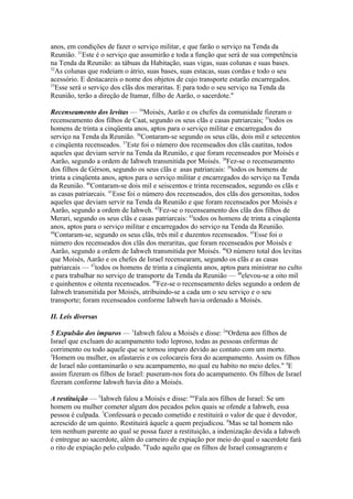 anos, em condições de fazer o serviço militar, e que farão o serviço na Tenda da
Reunião. 31Este é o serviço que assumirão e toda a função que será de sua competência
na Tenda da Reunião: as tábuas da Habitação, suas vigas, suas colunas e suas bases.
32
As colunas que rodeiam o átrio, suas bases, suas estacas, suas cordas e todo o seu
acessório. E destacareis o nome dos objetos de cujo transporte estarão encarregados.
33
Esse será o serviço dos clãs dos meraritas. E para todo o seu serviço na Tenda da
Reunião, terão a direção de Itamar, filho de Aarão, o sacerdote."
Recenseamento dos levitas — 34Moisés, Aarão e os chefes da comunidade fizeram o
recenseamento dos filhos de Caat, segundo os seus clãs e casas patriarcais; 35todos os
homens de trinta a cinqüenta anos, aptos para o serviço militar e encarregados do
serviço na Tenda da Reunião. 36Contaram-se segundo os seus clãs, dois mil e setecentos
e cinqüenta recenseados. 37Este foi o número dos recenseados dos clãs caatitas, todos
aqueles que deviam servir na Tenda da Reunião, e que foram recenseados por Moisés e
Aarão, segundo a ordem de Iahweh transmitida por Moisés. 38Fez-se o recenseamento
dos filhos de Gérson, segundo os seus clãs e asas patriarcais: 39todos os homens de
trinta a cinqüenta anos, aptos para o serviço militar e encarregados do serviço na Tenda
da Reunião. 40Contaram-se dois mil e seiscentos e trinta recenseados, segundo os clãs e
as casas patriarcais. 41Esse foi o número dos recenseados, dos clãs dos gersonitas, todos
aqueles que deviam servir na Tenda da Reunião e que foram recenseados por Moisés e
Aarão, segundo a ordem de Iahweh. 42Fez-se o recenseamento dos clãs dos filhos de
Merari, segundo os seus clãs e casas patriarcais: 43todos os homens de trinta a cinqüenta
anos, aptos para o serviço militar e encarregados do serviço na Tenda da Reunião.
44
Contaram-se, segundo os seus clãs, três mil e duzentos recenseados. 45Esse foi o
número dos recenseados dos clãs dos meraritas, que foram recenseados por Moisés e
Aarão, segundo a ordem de Iahweh transmitida por Moisés. 46O número total dos levitas
que Moisés, Aarão e os chefes de Israel recensearam, segundo os clãs e as casas
patriarcais — 47todos os homens de trinta a cinqüenta anos, aptos para ministrar no culto
e para trabalhar no serviço de transporte da Tenda da Reunião — 48elevou-se a oito mil
e quinhentos e oitenta recenseados. 49Fez-se o recenseamento deles segundo a ordem de
Iahweh transmitida por Moisés, atribuindo-se a cada um o seu serviço e o seu
transporte; foram recenseados conforme Iahweh havia ordenado a Moisés.
II. Leis diversas
5 Expulsão dos impuros — 1Iahweh falou a Moisés e disse: 2"Ordena aos filhos de
Israel que excluam do acampamento todo leproso, todas as pessoas enfermas de
corrimento ou todo aquele que se tornou impuro devido ao contato com um morto.
3
Homem ou mulher, os afastareis e os colocareis fora do acampamento. Assim os filhos
de Israel não contaminarão o seu acampamento, no qual eu habito no meio deles." 4E
assim fizeram os filhos de Israel: puseram-nos fora do acampamento. Os filhos de Israel
fizeram conforme Iahweh havia dito a Moisés.
A restituição — 5Iahweh falou a Moisés e disse: 6"Fala aos filhos de Israel: Se um
homem ou mulher cometer algum dos pecados pelos quais se ofende a Iahweh, essa
pessoa é culpada. 7Confessará o pecado cometido e restituirá o valor de que é devedor,
acrescido de um quinto. Restituirá àquele a quem prejudicou. 8Mas se tal homem não
tem nenhum parente ao qual se possa fazer a restituição, a indenização devida a Iahweh
é entregue ao sacerdote, além do carneiro de expiação por meio do qual o sacerdote fará
o rito de expiação pelo culpado. 9Tudo aquilo que os filhos de Israel consagrarem e

 
