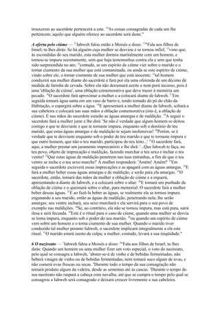 trouxerem ao sacerdote pertencerá a este. 10As coisas consagradas de cada um lhe
pertencem; aquilo que alguém oferece ao sacerdote será deste."
A oferta pelo ciúme — 11Iahweh falou então a Moisés e disse: 12"Fala aos filhos de
Israel; tu lhes dirás: Se há alguém cuja mulher se desviou e se tornou infiel, 13visto que,
às escondidas do seu marido, esta mulher dormiu maritalmente com um homem, e
tornou-se impura secretamente, sem que haja testemunhas contra ela e sem que tenha
sido surpreendida no ato; 14contudo, se um espírito de ciúme vier sobre o marido e o
tornar ciumento da sua mulher que está contaminada, ou ainda se este espírito de ciúme,
vindo sobre ele, o tornar ciumento de sua mulher que está inocente: 15tal homem
conduzirá sua mulher diante do sacerdote e fará por ela uma oferenda de um décimo de
medida de farinha de cevada. Sobre ela não derramará azeite e nem porá incenso, pois é
uma 'oblação de ciúme', uma oblação comemorativa que deve trazer à memória um
pecado. 16O sacerdote fará aproximar a mulher e a colocará diante de Iahweh. 17Em
seguida tomará água santa em um vaso de barro e, tendo tomado do pó do chão da
Habitação, o espargirá sobre a água. 18E apresentará a mulher diante de Iahweh, soltará a
sua cabeleira e colocará nas suas mãos a oblação comemorativa (isto é, a oblação de
ciúme). E nas mãos do sacerdote estarão as águas amargas e de maldição. 19A seguir o
sacerdote fará a mulher jurar e lhe dirá: 'Se não é verdade que algum homem se deitou
contigo e que te desviaste e que te tornaste impura, enquanto sob o domínio de teu
marido, que estas águas amargas e de maldição te sejam inofensivas! 20Porém, se é
verdade que te desviaste enquanto sob o poder de teu marido e que te tornaste impura e
que outro homem, que não o teu marido, participou do teu leito...' 21O sacerdote fará,
aqui, a mulher prestar um juramento imprecatório e lhe dirá: '...Que Iahweh te faça, no
teu povo, objeto de imprecação e maldição, fazendo murchar o teu sexo e inchar o teu
ventre! 22Que estas águas de maldição penetrem nas tuas entranhas, a fim de que o teu
ventre se inche e o teu sexo murche!' A mulher responderá: 'Amém! Amém!' 23Em
seguida o sacerdote escreverá essas imprecações e as apagará com as águas amargas. 24E
fará a mulher beber essas águas amargas e de maldição, e serão para ela amargas. 25O
sacerdote, então, tomará das mãos da mulher a oblação de ciúme e a erguerá,
apresentando-a diante de Iahweh, e a colocará sobre o altar. 26E tomará um punhado da
oblação de ciúme e o queimará sobre o altar, para memorial. O sacerdote fará a mulher
beber dessas águas. 27E ao fazê-la beber as águas, se realmente ela se tornou impura
enganando a seu marido, então as águas de maldição, penetrando nela, lhe serão
amargas: seu ventre inchará, seu sexo murchará e ela servirá para o seu povo de
exemplo nas maldições. 28Se, ao contrário, ela não se tornou impura, mas está pura, sairá
ilesa e será fecunda. 29Este é o ritual para o caso de ciúme, quando uma mulher se desvia
se torna impura, enquanto sob o poder do seu marido, 30ou quando um espírito de ciúme
vem sobre um homem e o torna ciumento de sua mulher. Quando o marido tiver
conduzido tal mulher perante Iahweh, o sacerdote implicará integralmente a ela este
ritual. 31O marido estará isento de culpa; a mulher, contudo, levará a sua iniqüidade."
6 O nazireato — 1Iahweh falou a Moisés e disse: 2"Fala aos filhos de Israel; tu lhes
dirás: Quando um homem ou uma mulher fizer um voto especial, o voto do nazireato,
pelo qual se consagra a Iahweh, 3abster-se-á de vinho e de bebidas fermentadas, não
beberá vinagre de vinho ou de bebidas fermentadas, nem tomará suco algum de uvas, e
não comerá uvas frescas ou secas. 4Durante todo o tempo da sua consagração não
tomará produto algum da videira, desde as sementes até às cascas. 5Durante o tempo do
seu nazireato não raspará a cabeça com navalha; até que se cumpra o tempo pelo qual se
consagrou a Iahweh será consagrado e deixará crescer livremente a sua cabeleira.

 