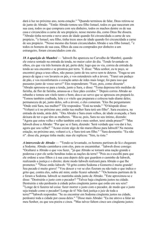 dará à luz no próximo ano, nesta estação." 22Quando terminou de falar, Deus retirou-se
de junto de Abraão. 23Então Abraão tomou seu filho Ismael, todos os que nasceram em
sua casa, todos os que comprara com seu dinheiro, todos os machos dentre os de sua
casa e circuncidou a carne de seu prepúcio, nesse mesmo dia, como Deus lhe dissera.
24
Abraão tinha noventa e nove anos de idade quando foi circuncidada a carne de seu
prepúcio, 25e Ismael, seu filho, tinha treze anos de idade quando foi circuncidada a carne
de seu prepúcio. 26Nesse mesmo dia foram circuncidados Abraão e seu filho Ismael, 27e
todos os homens de sua casa, filhos da casa ou comprados por dinheiro a um
estrangeiro, foram circuncidados com ele.
18 A aparição de Mambré — 1Iahweh lhe apareceu no Carvalho de Mambré, quando
ele estava sentado na entrada da tenda, no maior calor do dia. 2Tendo levantado os
olhos, eis que viu três homens de pé, perto dele; logo que os viu, correu da entrada da
tenda ao seu encontro e se prostrou por terra. 3E disse: "Meu senhor, eu te peço, se
encontrei graça a teus olhos, não passes junto de teu servo sem te deteres. 4Traga-se um
pouco de água e vos lavareis os pés, e vos estendereis sob a árvore. 5Trarei um pedaço
de pão, e vos reconfortareis o coração antes de irdes mais longe; foi para isso que
passastes junto de vosso servo!" Eles responderam: "Faze, pois, como disseste".
6
Abraão apressou-se para a tenda, junto a Sara, e disse: "Toma depressa três medidas de
farinha, de flor de farinha, amassa-as e faze pães cozidos." 7Depois correu Abraão ao
rebanho e tomou um vitelo tenro e bom; deu-o ao servo que se apressou em prepará-lo.
8
Tomou também coalhada, leite e o vitelo que preparara e colocou tudo diante deles;
permaneceu de pé, junto deles, sob a árvore, e eles comeram. 9Eles lhe perguntaram:
"Onde está Sara, tua mulher?" Ele respondeu: "Está na tenda." 10O hóspede disse:
"Voltarei a ti no próximo ano; então tua mulher Sara terá um filho". Sara escutava, na
entrada da tenda, atrás dele. 11Ora Abraão e Sara eram velhos, de idade avançada, e Sara
deixara de ter o que têm as mulheres. 12Riu-se, pois, Sara no seu íntimo, dizendo:
"Agora que estou velha e velho também está o meu senhor, terei ainda prazer?" 13Mas
Iahweh disse a Abraão: "Por que se ri Sara, dizendo: 'Será verdade que vou dar à luz,
agora que sou velha?' 14Acaso existe algo de tão maravilhoso para Iahweh? Na mesma
estação, no próximo ano, voltarei a ti, e Sara terá um filho." 15Sara desmentiu: "Eu não
ri". disse ela, porque tinha medo; mas ele replicou: "Sim, tu riste."
A intercessão de Abraão — 16Tendo-se levantado, os homens partiram de lá e chegaram
a Sodoma. Abraão caminhava com eles, para os encaminhar. 17Iahweh disse consigo:
"Ocultarei a Abraão o que vou fazer, 18já que Abraão se tornará uma nação grande e
poderosa e por ele serão benditas todas as nações da terra? 19Pois eu o escolhi para que
ele ordene a seus filhos e à sua casa depois dele que guardem o caminho de Iahweh,
realizando a justiça e o direito; deste modo Iahweh realizará para Abraão o que lhe
prometeu." 20Disse então Iahweh: "O grito contra Sodoma e Gomorra é muito grande!
Seu pecado é muito grave! 21Vou descer e ver se eles fizeram ou não tudo o que indica o
grito que, contra eles, subiu até mim; então ficarei sabendo." 22Os homens partiram de lá
e foram a Sodoma. Iahweh se mantinha ainda junto de Abraão. 23Este aproximou-se e
disse: "Destruirás o justo com o pecador? 24Talvez haja cinqüenta justos na cidade.
Destruirás e não perdoarás à cidade pelos cinqüenta justos que estão em seu seio?
25
Longe de ti fazeres tal coisa: fazer morrer o justo com o pecador, de modo que o justo
seja tratado como o pecador! Longe de ti! Não fará justiça o juiz de toda a
terra?"26Iahweh respondeu: "Se eu encontrar em Sodoma cinqüenta justos na cidade,
perdoarei toda a cidade por causa deles." 27Disse mais Abraão: "Eu me atrevo a falar ao
meu Senhor, eu que sou poeira e cinza. 28Mas talvez faltem cinco aos cinqüenta justos:

 