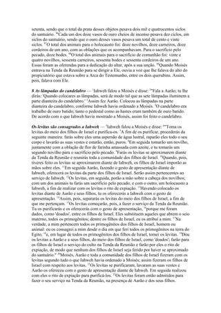 setenta, sendo que o total da prata desses objetos pesava dois mil e quatrocentos siclos
do santuário. 86Cada um dos doze vasos de ouro cheios de incenso pesava dez ciclos, em
siclos do santuário, sendo que o ouro desses vasos pesava um total de cento e vinte
siclos. 87O total dos animais para o holocausto foi: doze novilhos, doze carneiros, doze
cordeiros de um ano, com as oblações que os acompanhavam. Para o sacrifício pelo
pecado, doze bodes. 88O total dos animais para o sacrifício de comunhão foi: vinte e
quatro novilhos, sessenta carneiros, sessenta bodes e sessenta cordeiros de um ano.
Essas foram as oferendas para a dedicação do altar, após a sua unção. 89Quando Moisés
entrava na Tenda da Reunião para se dirigir a Ele, ouvia a voz que lhe falava do alto do
propiciatório que estava sobre a Arca do Testemunho, entre os dois querubins. Assim,
pois, falava com Ele.
8 As lâmpadas do candelabro — 1Iahweh falou a Moisés e disse: 2"Fala a Aarão; tu lhe
dirás: 'Quando colocares as lâmpadas, será de modo tal que as sete lâmpadas iluminem a
parte dianteira do candelabro.' 3Assim fez Aarão. Colocou as lâmpadas na parte
dianteira do candelabro, conforme Iahweh havia ordenado a Moisés. 4O candelabro era
trabalho de ouro batido; tanto o pedestal como as hastes eram também de ouro batido.
De acordo com o que Iahweh havia mostrado a Moisés, assim foi feito o candelabro.
Os levitas são consagrados a Iahweh — 5Iahweh falou a Moisés e disse: 6"Toma os
levitas do meio dos filhos de Israel e purifica-os. 7A fim de os purificar, procederás da
seguinte maneira: farás sobre eles uma aspersão de água lustral, raparão eles todo o seu
corpo e lavarão as suas vestes e estarão, então, puros. 8Em seguida tomarão um novilho,
juntamente com a oblação de flor de farinha amassada com azeite, e tu tomarás um
segundo novilho para o sacrifício pelo pecado. 9Farás os levitas se aproximarem diante
da Tenda da Reunião e reunirás toda a comunidade dos filhos de Israel. 10Quando, pois,
tiveres feito os levitas se aproximarem diante de Iahweh, os filhos de Israel imporão as
mãos sobre eles. 11Em seguida Aarão, fazendo o gesto de apresentação diante de
Iahweh, oferecerá os levitas da parte dos filhos de Israel. Serão assim pertencentes ao
serviço de Iahweh. 12Os levitas, em seguida, porão a mão sobre a cabeça dos novilhos;
com um dos animais tu farás um sacrifício pelo pecado, e com o outro, um holocausto a
Iahweh, a fim de realizar com os levitas o rito de expiação. 13Havendo colocado os
levitas diante de Aarão e seus filhos, tu os oferecerás a Iahweh com o gesto de
apresentação. 14Assim, pois, separarás os levitas do meio dos filhos de Israel, a fim de
que me pertençam. 15Os levitas começarão, pois, a fazer o serviço da Tenda da Reunião.
Tu os purificarás e os oferecerás com o gesto de apresentação, 16porque me foram
dados, como 'doados', entre os filhos de Israel. Eles substituem aqueles que abrem o seio
materno, todos os primogênitos; dentre os filhos de Israel, eu os atribuí a mim. 17Na
verdade, a mim pertencem todos os primogênitos dos filhos de Israel, homem ou
animal: eu os consagrei a mim desde o dia em que feri todos os primogênitos na terra do
Egito, 18e, em lugar de todos os primogênitos dos filhos de Israel, tomei os levitas. 19Dou
os levitas a Aarão e a seus filhos, do meio dos filhos de Israel, como 'doados'; farão para
os filhos de Israel o serviço do culto na Tenda da Reunião e farão por eles o rito de
expiação, de modo que nenhum dos filhos de Israel seja ferido por haver se aproximado
do santuário." 20Moisés, Aarão e toda a comunidade dos filhos de Israel fizeram com os
levitas segundo tudo o que Iahweh havia ordenado a Moisés; assim fizeram os filhos de
Israel com respeito aos levitas. 21Os levitas se purificaram, lavaram as suas vestes e
Aarão os ofereceu com o gesto de apresentação diante de Iahweh. Em seguida realizou
com eles o rito de expiação para purificá-los. 22Os levitas foram então admitidos para
fazer o seu serviço na Tenda da Reunião, na presença de Aarão e dos seus filhos.

 