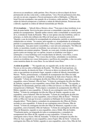 elevava-se ao amanhecer, então partiam. Ora a Nuvem se elevava depois de haver
permanecido um dia e uma noite, e então partiam, 22ora a Nuvem permanecia dois dias,
um mês ou um ano; enquanto a Nuvem permanecia sobre a Habitação, os filhos de
Israel ficavam acampados; mas quando ela se levantava, então partiam. 23Conforme a
ordem de Iahweh acampavam e conforme a ordem de Iahweh partiam. Prestavam culto
a Iahweh, seguindo as ordens de Iahweh transmitidas por Moisés.
10 As trombetas — 1Iahweh falou a Moisés e disse: 2"Faze para ti duas trombetas; tu as
farás de prata batida. Servir-te-ão para convocar a comunidade e para dar o sinal de
partida aos acampamentos. 3Quando ambas soarem, toda a comunidade se reunirá junto
de ti, à entrada da Tenda da Reunião. 4Mas se soar apenas uma das trombetas, serão os
príncipes, os chefes dos milhares dos filhos de Israel que se reunirão junto de ti.
5
Quando o soar da trombeta for acompanhado de aclamações, partirão os acampamentos
estabelecidos ao oriente. 6Ao soarem, pela segunda vez, acompanhadas de aclamações,
partirão os acampamentos estabelecidos ao sul. Para a partida, o soar será acompanhado
de aclamações, 7mas para reunir a assembléia, o soar será sem aclamações. 8Os filhos de
Aarão, os sacerdotes, tocarão as trombetas; isso será para vós e para os vossos
descendentes um estatuto perpétuo. 9Quando, no vosso país, tiverdes de partir para a
guerra contra um inimigo que vos oprime, tocareis as trombetas com fragor e
aclamações: a vossa lembrança será evocada diante de Iahweh, vosso Deus, e sereis
salvos dos vossos inimigos. 10Nos vossos dias de festas, solenidades ou neomênias,
tocareis as trombetas nos vossos holocaustos e sacrifícios de comunhão, e elas vos serão
como memória diante do vosso Deus. Eu sou Iahweh vosso Deus."
A ordem de partida — 11No segundo ano, no segundo mês, no dia vinte do mês, a
Nuvem se elevou sobre a Habitação da Reunião. 12Os filhos de Israel partiram, em
ordem de marcha, do deserto do Sinai. A Nuvem se deteve no deserto de Farã. 13São
estes os que partiram em primeiro lugar, segundo a ordem de Iahweh, transmitida por
Moisés: 14Partiu, primeiramente, o estandarte do acampamento dos filhos de Judá,
segundo os seus esquadrões. À frente do contingente de Judá estava Naasson, filho de
Aminadab; 15à frente do contingente da tribo dos filhos de Issacar, segundo os seus
esquadrões, estava Natanael, filho de Suar; 16à frente do contingente da tribo dos filhos
de Zabulon, segundo os seus esquadrões, estava Eliab, filho de Helon. 17Em seguida, a
Habitação foi desmontada; partiram então os filhos de Gérson e os filhos de Merari, que
transportavam a Habitação. 18Partiu depois o estandarte do acampamento dos filhos de
Rúben, segundo os seus esquadrões. À frente do seu contingente estava Elisur, filho de
Sedeur; 19à frente do contingente da tribo dos filhos de Simeão, segundo os seus
esquadrões, estava Salamiel, filho de Surisadai; 20à frente do contingente da tribo dos
filhos de Gad, segundo os seus esquadrões, estava Eliasaf, filho de Reuel. 21 Partiram
então os filhos de Caat que levavam o santuário (a Habitação foi levantada antes da
chegada deles). 22Partiu depois o estandarte do acampamento dos filhos de Efraim,
secundo os seus esquadrões. À frente do seu contingente estava Elisama, filho de
Amiud; 23à frente do contingente da tribo dos filhos de Manassés, segundo os seus
esquadrões, estava Gamaliel, filho de Fadassur; 24à frente do contingente da tribo dos
filhos de Benjamim, segundo os seus esquadrões, estava Abidã, filho de Gedeão.
25
Finalmente partiu, na retaguarda de todos os acampamentos, o estandarte do
acampamento dos filhos de Dã, segundo os seus esquadrões. À frente do seu
contingente estava Aiezer, filho de Amisadai; 26à frente do contingente da tribo dos
filhos de Aser, segundo os seus esquadrões, estava Fegiel, filho de Ocrã; 27à frente do
contingente dos filhos de Neftali, segundo os seus esquadrões, estava Aíra, filho de Enã.

 
