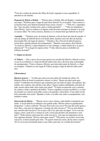 28

Essa foi a ordem de marcha dos filhos de Israel, segundo os seus esquadrões. E
puseram-se em marcha.
Proposta de Moisés a Hobab — 29Moisés disse a Hobab, filho de Ragüel, o madianita,
seu sogro; "Partimos para o lugar do qual disse Iahweh: Eu vo-lo darei. Vem conosco e
te faremos bem, pois Iahweh prometeu boas coisas a Israel." — 30"Não irei", respondeulhe, "mas irei para a minha terra e para a minha parentela." — 31"Não nos abandones",
disse Moisés, "pois tu conheces os lugares onde devemos acampar no deserto e tu serás
os nossos olhos.32Se vieres conosco, faremos a ti o mesmo bem que Iahweh nos fizer."
A partida — 33Partiram, pois, do monte de Iahweh, a fim de fazer três dias de marcha. A
arca da aliança de Iahweh devia ir na frente deles, durante esses três dias de marcha,
procurando-lhes um lugar de repouso. 34 Durante o dia a Nuvem de Iahweh pairava
acima deles, quando partiam do acampamento. 35Quando a arca partia, dizia Moisés:
"Levanta-te, Iahweh, e sejam dispersos os teus inimigos, e fujam diante de ti os que te
aborrecem!" 36E no lugar do repouso dizia: "Volta, Iahweh, para as multidões de
milhares de Israel."
V. Etapas no deserto
11 Tabera — 1Ora, o povo elevou uma queixa aos ouvidos de Iahweh e Iahweh a ouviu.
A sua ira se inflamou e o fogo de Iahweh ardeu entre eles e devorou uma extremidade
do acampamento. 2O povo clamou a Moisés, que intercedeu junto de Iahweh, e o fogo
se extinguiu. 3Chamou-se este lugar de Tabera, porque o fogo de Iahweh ardeu entre
eles.
Cibrot-ataava.
Queixas do povo — 4A turba que estava no meio deles foi tomada de cobiça. Os
próprios filhos de Israel se puseram a chorar e a dizer: "Quem nos dará carne para
comer? 5Lembramo-nos do peixe que comíamos por um nada no Egito, dos pepinos, dos
melões, das verduras, das cebolas e dos alhos! 6Agora estamos definhando, privados de
tudo; nossos olhos nada vêem senão este maná!" 7O maná era parecido com a semente
de coentro e tinha a aparência do bdélio. 8O povo espalhava-se para recolhê-lo; e o moía
em moinho ou o pisava num pilão; cozia-o em panelas e fazia bolos. O seu sabor era de
bolo amassado com azeite. 9Quando, à noite, o orvalho caía sobre o acampamento, caía
também o maná.
Intercessão de Moisés — 10Moisés ouviu o povo chorar, cada família à entrada da sua
tenda. A ira de Iahweh se inflamou com grande ardor. Moisés sentiu-se grandemente
desgostoso 11e disse a Iahweh: "Por que fazes mal a teu servo? Por que não achei graça a
teus olhos, visto que me impuseste o encargo de todo este povo? 12Fui eu, porventura,
que concebi todo este povo? Fui eu que o dei à luz, para que me digas: 'Leva-o em teu
regaço, como a ama leva a criança no colo, à terra que prometi sob juramento a seus
pais'? 13Onde acharei carne para dar a todo este povo, visto que me importuna com as
suas lágrimas dizendo: 'Dá-nos carne para comer'? 14Não posso, eu sozinho, levar todo
este povo; é muito pesado para mim. 15Se queres tratar-me assim, dá-me antes a morte!
Ah! se eu tivesse encontrado graça a teus olhos, para não ver a minha desventura!"

 