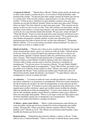 A resposta de Iahweh — 16Iahweh disse a Moisés: "Reúne setenta anciãos de Israel, que
tu sabes serem anciãos e escribas do povo. Tu os levarás à Tenda da Reunião, onde
permanecerão contigo. 17Eu descerei para falar contigo; tomarei do Espírito que está em
ti e o porei neles. Assim levarão contigo a carga deste povo e tu não a levarás mais
sozinho. 18E dirás ao povo: Santificai-vos para amanhã e comereis carne, pois que
chorastes aos ouvidos de Iahweh, dizendo: 'Quem nos dará carne para comer? Éramos
felizes no Egito!' Pois bem, Iahweh vos dará carne para comer. 19Não comereis um dia
apenas, ou dois ou cinco ou dez ou vinte, 20mas, pelo contrário, um mês inteiro, até que
saia pelas vossas narinas e vos provoque náuseas, visto que rejeitastes Iahweh que está
no meio de vós e que chorastes diante dele dizendo: 'Por que, pois, saímos do Egito?' "
21
Disse-lhe Moisés: "O povo no meio do qual estou conta seiscentos mil homens a pé e
tu dizes: Eu lhe darei carne para comer durante um mês inteiro! 22Se se matassem para
eles rebanhos de pequenos e grandes animais, ser-lhes-iam suficientes? Se se
ajuntassem para eles todos os peixes do mar, ser-lhes-iam suficientes?" 23Respondeu
Iahweh a Moisés: "Ter-se-ia, porventura, encurtado o braço de Iahweh? Tu verás se a
palavra que eu te disse se cumpre ou não."
Efusão do Espírito — 24Moisés saiu e disse ao povo as palavras de Iahweh. Em seguida
reuniu setenta anciãos dentre o povo e os colocou ao redor da Tenda. 25Iahweh desceu
na Nuvem. Falou-lhe e tomou do Espírito que repousava sobre ele e o colocou nos
setenta anciãos. Quando o Espírito repousou sobre eles, profetizaram; porém, nunca
mais o fizeram. 26Dois homens haviam permanecido no acampamento: um deles se
chamava Eldad e o outro Medad. O Espírito repousou sobre eles; ainda que não
tivessem vindo à Tenda, estavam entre os inscritos. Puseram-se a profetizar no
acampamento. 27Um jovem correu e foi anunciar a Moisés: "Eis que Eldad e Medad",
disse ele, "estão profetizando no acampamento." 28Josué, filho de Nun, que desde a sua
juventude servia a Moisés, tomou a palavra e disse: "Moisés, meu senhor, proíbe-os!"
29
Respondeu-lhe Moisés: "Estás ciumento por minha causa? Oxalá todo o povo de
Iahweh fosse profeta, dando-lhe Iahweh o seu Espírito!" 30A seguir Moisés voltou ao
acampamento e com ele os anciãos de Israel.
As codornizes — 31Levantou-se então um vento, enviado por Iahweh e vindo do mar,
que trouxe codornizes e as arremessou no acampamento. Delas havia numa extensão de
um dia de marcha, de um lado e do outro do acampamento, e numa espessura de dois
côvados acima do solo. 32E levantou-se o povo todo aquele dia, toda aquela noite e o dia
seguinte para recolher codornizes: aquele que recolheu menos recolheu dez almudes;
depois as estenderam ao redor do acampamento. 33A carne estava ainda no seus dentes,
sem ter sido mastigada, quando a ira de Iahweh se inflamou contra o povo. Iahweh o
feriu com uma praga muito grande. 34Deu-se a este lugar o nome de Cibrot-ataava, pois
ali foram sepultados aqueles que se entregaram à sua concupiscência. 35De Cibrotataava o povo partiu para Haserot e acampou em Haserot.
12 Maria e Aarão contra Moisés — 1Maria e Aarão murmuraram contra Moisés por
causa da mulher cuchita que ele havia tomado Pois ele havia desposado uma mulher
cuchita. 2Disseram-lhe: "Falou, porventura, Iahweh, somente a Moisés? Não falou
também a nós?" Iahweh os ouviu. 3Ora, Moisés era um homem muito humilde, o mais
humilde dos homens que havia na terra.
Resposta divina — 4Subitamente disse Iahweh a Moisés, a Aarão e a Ma ria: "Vinde,
todos os três, à Tenda da Reunião." Todos os três foram 5e Iahweh desceu numa coluna

 