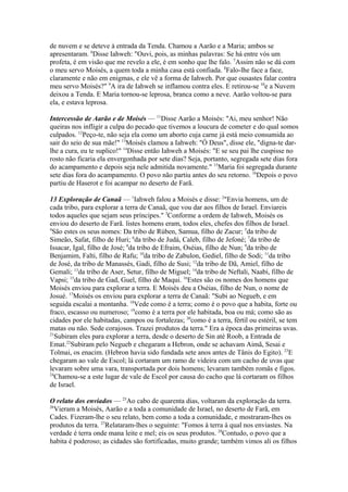 de nuvem e se deteve à entrada da Tenda. Chamou a Aarão e a Maria; ambos se
apresentaram. 6Disse Iahweh: "Ouvi, pois, as minhas palavras: Se há entre vós um
profeta, é em visão que me revelo a ele, é em sonho que lhe falo. 7Assim não se dá com
o meu servo Moisés, a quem toda a minha casa está confiada. 8Falo-lhe face a face,
claramente e não em enigmas, e ele vê a forma de Iahweh. Por que ousastes falar contra
meu servo Moisés?" 9A ira de Iahweh se inflamou contra eles. E retirou-se 10e a Nuvem
deixou a Tenda. E Maria tornou-se leprosa, branca como a neve. Aarão voltou-se para
ela, e estava leprosa.
Intercessão de Aarão e de Moisés — 11Disse Aarão a Moisés: "Ai, meu senhor! Não
queiras nos infligir a culpa do pecado que tivemos a loucura de cometer e do qual somos
culpados. 12Peço-te, não seja ela como um aborto cuja carne já está meio consumida ao
sair do seio de sua mãe!" 13Moisés clamou a Iahweh: "Ó Deus", disse ele, "digna-te darlhe a cura, eu te suplico!" 14Disse então Iahweh a Moisés: "E se seu pai lhe cuspisse no
rosto não ficaria ela envergonhada por sete dias? Seja, portanto, segregada sete dias fora
do acampamento e depois seja nele admitida novamente." 15Maria foi segregada durante
sete dias fora do acampamento. O povo não partiu antes do seu retorno. 16Depois o povo
partiu de Haserot e foi acampar no deserto de Farã.
13 Exploração de Canaã — 1Iahweh falou a Moisés e disse: 2"Envia homens, um de
cada tribo, para explorar a terra de Canaã, que vou dar aos filhos de Israel. Enviareis
todos aqueles que sejam seus príncipes." 3Conforme a ordem de Iahweh, Moisés os
enviou do deserto de Farã. listes homens eram, todos eles, chefes dos filhos de Israel.
4
São estes os seus nomes: Da tribo de Rúben, Samua, filho de Zacur; 5da tribo de
Simeão, Safat, filho de Huri; 6da tribo de Judá, Caleb, filho de Jefoné; 7da tribo de
Issacar, Igal, filho de José; 8da tribo de Efraim, Oséias, filho de Nun; 9da tribo de
Benjamim, Falti, filho de Rafu; 10da tribo de Zabulon, Gediel, filho de Sodi; 11da tribo
de José, da tribo de Manassés, Gadi, filho de Susi; 12da tribo de Dã, Amiel, filho de
Gemali; 13da tribo de Aser, Setur, filho de Miguel; 14da tribo de Neftali, Naabi, filho de
Vapsi; 15da tribo de Gad, Guel, filho de Maqui. 16Estes são os nomes dos homens que
Moisés enviou para explorar a terra. E Moisés deu a Oséias, filho de Nun, o nome de
Josué. 17Moisés os enviou para explorar a terra de Canaã: "Subi ao Negueb, e em
seguida escalai a montanha. 18Vede como é a terra; como é o povo que a habita, forte ou
fraco, escasso ou numeroso; 19como é a terra por ele habitada, boa ou má; como são as
cidades por ele habitadas, campos ou fortalezas; 20como é a terra, fértil ou estéril, se tem
matas ou não. Sede corajosos. Trazei produtos da terra." Era a época das primeiras uvas.
21
Subiram eles para explorar a terra, desde o deserto de Sin até Roob, a Entrada de
Emat.22Subiram pelo Negueb e chegaram a Hebron, onde se achavam Aimã, Sesai e
Tolmai, os enacim. (Hebron havia sido fundada sete anos antes de Tânis do Egito). 23E
chegaram ao vale de Escol; lá cortaram um ramo de videira com um cacho de uvas que
levaram sobre uma vara, transportada por dois homens; levaram também romãs e figos.
24
Chamou-se a este lugar de vale de Escol por causa do cacho que lá cortaram os filhos
de Israel.
O relato dos enviados — 25Ao cabo de quarenta dias, voltaram da exploração da terra.
26
Vieram a Moisés, Aarão e a toda a comunidade de Israel, no deserto de Farã, em
Cades. Fizeram-lhe o seu relato, bem como a toda a comunidade, e mostraram-lhes os
produtos da terra. 27Relataram-lhes o seguinte: "Fomos à terra à qual nos enviastes. Na
verdade é terra onde mana leite e mel; eis os seus produtos. 28Contudo, o povo que a
habita é poderoso; as cidades são fortificadas, muito grande; também vimos ali os filhos

 