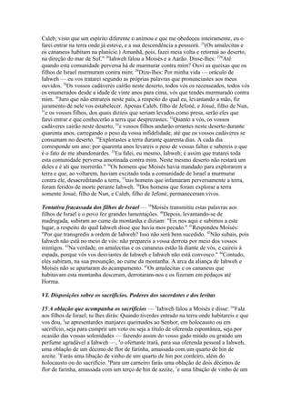 Caleb, visto que um espírito diferente o animou e que me obedeceu inteiramente, eu o
farei entrar na terra onde já esteve, e a sua descendência a possuirá. 25(Os amalecitas e
os cananeus habitam na planície.) Amanhã, pois, fazei meia volta e retornai ao deserto,
na direção do mar de Suf." 26Iahweh falou a Moisés e a Aarão. Disse-lhes: 27"Até
quando esta comunidade perversa há de murmurar contra mim? Ouvi as queixas que os
filhos de Israel murmuram contra mim. 28Dize-lhes: Por minha vida — oráculo de
Iahweh — eu vos tratarei segundo as próprias palavras que pronunciastes aos meus
ouvidos. 29Os vossos cadáveres cairão neste deserto, todos vós os recenseados, todos vós
os enumerados desde a idade de vinte anos para cima, vós que tendes murmurado contra
mim. 30Juro que não entrareis neste país, a respeito do qual eu, levantando a mão, fiz
juramento de nele vos estabelecer. Apenas Caleb, filho de Jefoné, e Josué, filho de Nun,
31
e os vossos filhos, dos quais dizíeis que seriam levados como presa, serão eles que
farei entrar e que conhecerão a terra que desprezastes. 32Quanto a vós, os vossos
cadáveres cairão neste deserto, 33e vossos filhos andarão errantes neste deserto durante
quarenta anos, carregando o peso da vossa infidelidade, até que os vossos cadáveres se
consumam no deserto. 34Explorastes a terra durante quarenta dias. A cada dia
corresponde um ano: por quarenta anos levareis o peso de vossas faltas e sabereis o que
é o fato de me abandonardes. 35Eu falei, eu mesmo, Iahweh; é assim que tratarei toda
esta comunidade perversa amotinada contra mim. Neste mesmo deserto não restará um
deles e é ali que morrerão." 36Os homens que Moisés havia mandado para explorarem a
terra e que, ao voltarem, haviam excitado toda a comunidade de Israel a murmurar
contra ele, desacreditando a terra, 37tais homens que infamaram perversamente a terra,
foram feridos de morte perante Iahweh. 38Dos homens que foram explorar a terra
somente Josué, filho de Nun, e Caleb, filho de Jefoné, permaneceram vivos.
Tentativa fracassada dos filhos de Israel — 39Moisés transmitiu estas palavras aos
filhos de Israel e o povo fez grandes lamentações. 40Depois, levantando-se de
madrugada, subiram ao cume da montanha e diziam: "Eis nos aqui e subimos a este
lugar, a respeito do qual Iahweh disse que havia mos pecado." 41Respondeu Moisés:
"Por que transgredis a ordem de Iahweh? Isso não será bem sucedido. 42Não subais, pois
Iahweh não está no meio de vós: não prepareis a vossa derrota por meio dos vossos
inimigos. 43Na verdade, os amalecitas e os cananeus estão lá diante de vós, e caireis à
espada, porque vós vos desviastes de Iahweh e Iahweh não está convosco." 44Contudo,
eles subiram, na sua presunção, ao cume da montanha. A arca da aliança de Iahweh e
Moisés não se apartaram do acampamento. 45Os amalecitas e os cananeus que
habitavam esta montanha desceram, derrotaram-nos e os fizeram em pedaços até
Horma.
VI. Disposições sobre os sacrifícios. Poderes dos sacerdotes e dos levitas
15 A oblação que acompanha os sacrifícios — 1Iahweh falou a Moisés e disse: 2"Fala
aos filhos de Israel; tu lhes dirás: Quando tiverdes entrado na terra onde habitareis e que
vos dou, 3se apresentardes manjares queimados ao Senhor, em holocausto ou em
sacrifício, seja para cumprir um voto ou seja a título de oferenda espontânea, seja por
ocasião das vossas solenidades — fazendo assim do vosso gado miúdo ou graúdo um
perfume agradável a Iahweh —, 4o ofertante trará, para sua oferenda pessoal a Iahweh,
uma oblação de um décimo de flor de farinha, amassada com um quarto de hin de
azeite. 5Farás uma libação de vinho de um quarto de hin por cordeiro, além do
holocausto ou do sacrifício. 6Para um carneiro farás uma oblação de dois décimos de
flor de farinha, amassada com um terço de hin de azeite, 7e uma libação de vinho de um

 