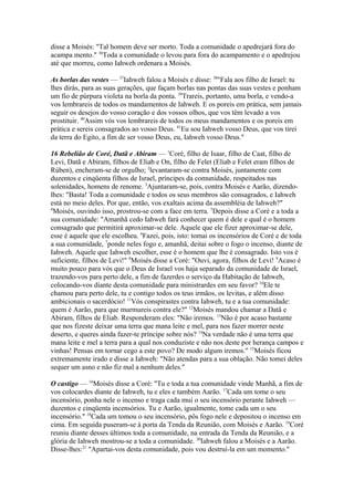 disse a Moisés: "Tal homem deve ser morto. Toda a comunidade o apedrejará fora do
acampa mento." 36Toda a comunidade o levou para fora do acampamento e o apedrejou
até que morreu, como Iahweh ordenara a Moisés.
As borlas das vestes — 37Iahweh falou a Moisés e disse: 38"Fala aos filho de Israel: tu
lhes dirás, para as suas gerações, que façam borlas nas pontas das suas vestes e ponham
um fio de púrpura violeta na borla da ponta. 39Trareis, portanto, uma borla, e vendo-a
vos lembrareis de todos os mandamentos de Iahweh. E os poreis em prática, sem jamais
seguir os desejos do vosso coração e dos vossos olhos, que vos têm levado a vos
prostituir. 40Assim vós vos lembrareis de todos os meus mandamentos e os poreis em
prática e sereis consagrados ao vosso Deus. 41Eu sou Iahweh vosso Deus, que vos tirei
da terra do Egito, a fim de ser vosso Deus, eu, Iahweh vosso Deus."
16 Rebelião de Coré, Datã e Abiram — 1Coré, filho de Isaar, filho de Caat, filho de
Levi, Datã e Abiram, filhos de Eliab e On, filho de Felet (Eliab e Felet eram filhos de
Rúben), encheram-se de orgulho; 2levantaram-se contra Moisés, juntamente com
duzentos e cinqüenta filhos de Israel, príncipes da comunidade, respeitados nas
solenidades, homens de renome. 3Ajuntaram-se, pois, contra Moisés e Aarão, dizendolhes: "Basta! Toda a comunidade e todos os seus membros são consagrados, e Iahweh
está no meio deles. Por que, então, vos exaltais acima da assembléia de Iahweh?"
4
Moisés, ouvindo isso, prostrou-se com a face em terra. 5Depois disse a Coré e a toda a
sua comunidade: "Amanhã cedo Iahweh fará conhecer quem é dele e qual é o homem
consagrado que permitirá aproximar-se dele. Aquele que ele fizer aproximar-se dele,
esse é aquele que ele escolheu. 6Fazei, pois, isto: tomai os incensórios de Coré e de toda
a sua comunidade, 7ponde neles fogo e, amanhã, deitai sobre o fogo o incenso, diante de
Iahweh. Aquele que Iahweh escolher, esse é o homem que lhe é consagrado. Isto vos é
suficiente, filhos de Levi!" 8Moisés disse a Coré: "Ouvi, agora, filhos de Levi! 9Acaso é
muito pouco para vós que o Deus de Israel vos haja separado da comunidade de Israel,
trazendo-vos para perto dele, a fim de fazerdes o serviço da Habitação de Iahweh,
colocando-vos diante desta comunidade para ministrardes em seu favor? 10Ele te
chamou para perto dele, tu e contigo todos os teus irmãos, os levitas, e além disso
ambicionais o sacerdócio! 11Vós conspirastes contra Iahweh, tu e a tua comunidade:
quem é Aarão, para que murmureis contra ele?" 12Moisés mandou chamar a Datã e
Abiram, filhos de Eliab. Responderam eles: "Não iremos. 13Não é por acaso bastante
que nos fizeste deixar uma terra que mana leite e mel, para nos fazer morrer neste
deserto, e queres ainda fazer-te príncipe sobre nós? 14Na verdade não é uma terra que
mana leite e mel a terra para a qual nos conduziste e não nos deste por herança campos e
vinhas! Pensas em tornar cego a este povo? De modo algum iremos." 15Moisés ficou
extremamente irado e disse a Iahweh: "Não atendas para a sua oblação. Não tomei deles
sequer um asno e não fiz mal a nenhum deles."
O castigo — 16Moisés disse a Coré: "Tu e toda a tua comunidade vinde Manhã, a fim de
vos colocardes diante de Iahweh, tu e eles e também Aarão. 17Cada um tome o seu
incensório, ponha nele o incenso e traga cada mui o seu incensório perante Iahweh —
duzentos e cinqüenta incensórios. Tu e Aarão, igualmente, tome cada um o seu
incensório." 18Cada um tomou o seu incensório, pôs fogo nele e depositou o incenso em
cima. Em seguida puseram-se à porta da Tenda da Reunião, com Moisés e Aarão. 19Coré
reuniu diante desses últimos toda a comunidade, na entrada da Tenda da Reunião, e a
glória de Iahweh mostrou-se a toda a comunidade. 20Iahweh falou a Moisés e a Aarão.
Disse-lhes:21 "Apartai-vos desta comunidade, pois vou destruí-la em um momento."

 