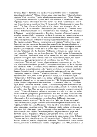 por causa de cinco destruirás toda a cidade?" Ele respondeu: "Não, se eu encontrar
quarenta e cinco justos." 29Abraão retomou ainda a palavra e disse: "Talvez só existam
quarenta." E ele respondeu: "Eu não o farei por causa dos quarenta." 30Disse Abraão:
"Que meu senhor não se irrite e que eu possa falar: talvez ali se encontrem trinta." E ele
respondeu: "Eu não o farei se ali encontrar trinta." 31Ele disse: "Eu me atrevo a falar a
meu Senhor: talvez se encontrem vinte." E ele respondeu: "Não destruirei por causa dos
vinte." 32Ele disse: "Que meu Senhor não se irrite e falarei uma última vez: talvez se
encontrem dez." E ele respondeu: "Não destruirei, por causa dos dez." 33Iahweh, tendo
acabado de falar com Abraão, foi-se e Abraão voltou para o seu lugar. 19 A destruição
de Sodoma — 1Ao anoitecer, quando os dois Anjos chegaram a Sodoma, Ló estava
sentado à porta da cidade. Logo que os viu, Ló se levantou ao seu encontro e prostrou-se
com a face por terra. E disse: "Eu vos peço, meus senhores! Descei à casa de vosso
servo para aí passardes a noite e lavar-vos os pés; de manhã retomareis vosso caminho."
Mas eles responderam: "Não, nós passaremos a noite na praça." Tanto os instou que
foram para sua casa e entraram. Preparou-lhes uma refeição, fez cozer pães ázimos, e
eles comeram. Eles não tinham ainda deitado quando a casa foi cercada pelos homens
da cidade, os homens de Sodoma, desde os jovens até os velhos, todo o povo sem
exceção. 5Chamaram Ló e lhe disseram: "Onde estão os homens que vieram para tua
casa esta noite? Traze-os para que deles abusemos." Ló saiu à porta e, fechando-a atrás
de si, 7disse-lhes: "Suplico-vos, meus irmãos, não façais o mal! 8Ouvi: tenho duas filhas
que ainda são virgens; eu vo-las trarei: fazei-lhes o que bem vos parecer, mas a estes
homens nada façais, porque entraram sob a sombra de meu teto." 9Mas eles
responderam: "Retira-te daí! Um que veio como estrangeiro agora quer ser juiz! Pois
bem, nós te faremos mais mal que a eles!" Arremessaram-se contra ele, Ló, e chegaram
para arrombar a porta. 10Os homens, porém, estendendo o braço, fizeram Ló entrar para
junto deles, na casa, e fecharam a porta. 11Quanto aos homens que estavam na entrada
da casa, eles os feriram de cegueira, do menor até o maior, de modo que não
conseguiam encontrar a entrada. 12Os homens disseram a Ló: "Ainda tens alguém aqui?
Teus filhos,tuas filhas, todos os teus que estão na cidade, faze-os sair deste lugar.
13
Porque vamos destruir este lugar, pois é grande o grito que se ergueu contra eles diante
de Iahweh, e Iahweh nos enviou para exterminá-los." 14Ló foi falar com seus futuros
genros, que estavam para casar com suas filhas: "Levantai-vos," disse ele, "deixai este
lugar, porque Iahweh vai destruir a cidade." Mas seus futuros genros acharam que ele
gracejava. 15Raiando a aurora, os Anjos insistiram com Ló, dizendo: "Levanta-te! Toma
tua mulher e tuas duas filhas que aqui se encontram, para que não pereças no castigo da
cidade." 16E como ele hesitasse, os homens o tomaram pela mão, bem como sua mulher
e suas duas filhas, pela piedade que Iahweh tinha dele. Eles o fizeram sair e o deixaram
fora da cidade. 17Enquanto o levavam para fora, ele disse: "Salva-te, pela tua vida! Não
olhes para trás de ti nem te detenhas em nenhum lugar da Planície; foge para a
montanha, para não pereceres!" 18Ló lhe respondeu: "Não, meu Senhor, eu te peço!
19
Teu servo encontrou graça a teus olhos e mostraste uma grande misericórdia a meu
respeito, salvando-me a vida. Mas eu não posso me salvar na montanha, sem que me
atinja a desgraça e eu venha a morrer. 20Lá está aquela cidade, bastante próxima, para a
qual posso fugir; ela é pouca coisa. Permite que eu fuja para lá (porventura ela não é
pouca coisa?), e nela viverei!" 21Ele lhe respondeu: "Faço-te ainda esta graça: não
destruirei a cidade de que falas. 22Depressa, refugia-te lá, porque nada posso fazer
enquanto não tiveres chegado lá." É por isso que se deu a essa cidade o nome de Segor.
23
Quando o sol se erguia sobre a terra e Ló entrou em Segor, 24Iahweh fez chover, sobre
Sodoma e Gomorra, enxofre e fogo vindos de Iahweh, 25e destruiu essas cidades e toda a
Planície, com todos os habitantes da cidade e a vegetação do solo. 26Ora, a mulher de Ló

 