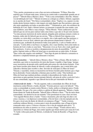 22

Eles, porém, prostraram-se com a face em terra exclamaram: "Ó Deus, Deus dos
espíritos que vivificam toda carne, irritar-te-ias contra toda a comunidade quando um só
pecou?" 23Iahweh falou a Moisés e disse: 24"Fala a esta comunidade e dize-lhe: Afastaivos da habitação de Coré." 25Moisés levantou-se e dirigiu-se a Datã e Abiram; seguiramno os anciãos de Israel. 26Ele falou à comunidade e disse: "Suplico-vos, separai-vos das
tendas destes homens ímpios e não toqueis em nada daquilo que lhes pertence, para que
não sejais apanhados em todos os pecados deles." 27Afastaram-se, pois, dos arredores da
habitação de Coré. Datã e Abiram saíram e se puseram à entrada das suas tendas, com
suas mulheres, seus filhos e suas crianças. 28Disse Moisés: "Nisto conhecereis que foi
Iahweh que me enviou para realizar todos estes feitos e que não os fiz por mim mesmo:
29
se estas pessoas morrerem de morte natural, atingidas pela sentença comum a todos os
homens, então não foi Iahweh que me enviou. 30Mas se Iahweh fizer alguma coisa
estranha, se a terra abrir a sua boca e os engolir, eles e tudo aquilo que lhes pertence, e
se descerem vivos ao Xeol, sabereis que estas pessoas desprezaram a Iahweh." 31E
aconteceu que, acabando de pronunciar todas essas palavras, o solo se fendeu sob os
seus pés, 32a terra abriu a sua boca e os engoliu, eles e suas famílias, bem como todos os
homens de Coré e todos os seus bens. 33Desceram vivos ao Xeol, eles e tudo aquilo que
lhes pertencia. A terra os recobriu e desapareceram do meio da assembléia. 34A seus
gritos, fugiram todos os filhos de Israel que se encontravam ao redor deles. E diziam:
"Que a terra não engula a nós também!" 35Saiu fogo da parte de Iahweh e consumiu os
duzentos e cinqüenta homens que ofereciam o incenso.
17Os incensórios — 1Iahweh falou a Moisés e disse: 2"Dize a Eleam, filho de Aarão, o
sacerdote, que retire os incensórios do meio das brasas e espalhe o fogo longe, 3porque
esses incensórios de pecado estilo santificados pelo preço da vida desses homens. Visto
que foram trazidos para diante de Iahweh e estão consagrados, que o metal deles seja
reduzido a lâminas para recobrir o altar. Servirão de sinal para os filhos de Israel."
4
Eleazar, o sacerdote, tomou os incensórios de bronze trazidos pelos homens que o fogo
havia destruído. Foram reduzidos a lâminas para recobrir o altar. 5Elas lembram aos
filhos de Israel que nenhum profano, estranho à descendência de Aarão, deverá
aproximar-se para queimar incenso perante Iahweh, sob pena de sofrer a sorte de Coré e
de sua comunidade, segundo o que Iahweh havia dito por intermédio de Moisés.
A intercessão de Aarão — 6No dia seguinte, toda a comunidade dos filhos de Israel
murmurou contra Moisés e Aarão, dizendo: "Fizestes perecer o povo de Iahweh." 7Ora,
como a comunidade se reunia contra Moisés e Aarão, ambos se dirigiram para a Tenda
da Reunião. Eis que a Nu vem a cobriu e a glória de Iahweh apareceu. 8Moisés e Aarão
foram diante da Tenda da Reunião. 9Iahweh falou a Moisés e disse: 10"Saí do meio desta
comunidade; vou destruí-la em um instante." Eles prostraram-se com a face em terra.
11
Em seguida Moisés disse a Aarão: "Toma o incensório, põe nele fogo do altar e em
cima o incenso, e vai depressa à comunidade, a fim de fazer o rito da expiação por ela.
Eis que a ira já saiu de diante de Iahweh: já começou a Praga." 12Aarão o tomou,
conforme ordenou Moisés, e correu para o meio da assembléia; mas a Praga já havia
começado entre o povo. Colocou o incenso e fez o rito de expiação pelo povo. 13E
permaneceu ele entre os mortos e os vivos; e cessou a Praga. 14Foram catorze mil e
setecentas as vítimas da Praga, sem contar aqueles que foram mortos por causa de Coré.
15
E Aarão voltou para junto de Moisés, à entrada da Tenda da Reunião: a Praga havia
cessado.

 