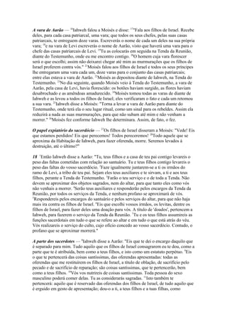 A vara de Aarão — 16Iahweh falou a Moisés e disse: 17"Fala aos filhos de Israel. Recebe
deles, para cada casa patriarcal, uma vara; que todos os seus chefes, pelas suas casas
patriarcais, te entreguem doze varas. Escreverás o nome de cada um deles na sua própria
vara; 18e na vara de Levi escreverás o nome de Aarão, visto que haverá uma vara para o
chefe das casas patriarcais de Levi. 19Tu as colocarás em seguida na Tenda da Reunião,
diante do Testemunho, onde eu me encontro contigo. 20O homem cuja vara florescer
será o que escolhi; assim não deixarei chegar até mim as murmurações que os filhos de
Israel proferem contra vós." 21Moisés falou aos filhos de Israel e todos os seus príncipes
lhe entregaram uma vara cada um, doze varas para o conjunto das casas patriarcais;
entre elas estava a vara de Aarão. 22Moisés as depositou diante de Iahweh, na Tenda do
Testemunho. 23No dia seguinte, quando Moisés veio à Tenda do Testemunho, a vara de
Aarão, pela casa de Levi, havia florescido: os botões haviam surgido, as flores haviam
desabrochado e as amêndoas amadurecido. 24Moisés tomou todas as varas de diante de
Iahweh e as levou a todos os filhos de Israel; eles verificaram o fato e cada um retomou
a sua vara. 25Iahweh disse a Moisés: "Torna a levar a vara de Aarão para diante do
Testemunho, onde terá ela o seu lugar ritual, como um sinal para os rebeldes. Assim ela
reduzirá a nada as suas murmurações, para que não subam até mim e não venham a
morrer." 26Moisés fez conforme Iahweh lhe determinara. Assim, de fato, o fez.
O papel expiatório do sacerdócio — 27Os filhos de Israel disseram a Moisés: "Vede! Eis
que estamos perdidos! Eis que perecemos! Todos pereceremos! 28Todo aquele que se
aproxima da Habitação de Iahweh, para fazer oferenda, morre. Seremos levados à
destruição, até o último?"
18 1Então Iahweh disse a Aarão: "Tu, teus filhos e a casa de teu pai contigo levareis o
peso das faltas cometidas com relação ao santuário. Tu e teus filhos contigo levareis o
peso das faltas do vosso sacerdócio. 2Faze igualmente juntarem-se a ti os irmãos do
ramo de Levi, a tribo de teu pai. Sejam eles teus auxiliares e te sirvam, a ti e aos teus
filhos, perante a Tenda do Testemunho. 3Farão o teu serviço e o de toda a Tenda. Não
devem se aproximar dos objetos sagrados, nem do altar, para que tanto eles como vós
não venhais a morrer. 4Serão teus auxiliares e responderão pelos encargos da Tenda da
Reunião, por todos os serviços da Tenda, e nenhum profano se aproximará de vós.
5
Respondereis pelos encargos do santuário e pelos serviços do altar, para que não haja
mais ira contra os filhos de Israel. 6Eis que escolhi vossos irmãos, os levitas, dentre os
filhos de Israel, para fazer deles uma doação para vós. A título de 'doados', pertencem a
Iahweh, para fazerem o serviço da Tenda da Reunião. 7Tu e os teus filhos assumireis as
funções sacerdotais em tudo o que se refere ao altar e em tudo o que está atrás do véu.
Vós realizareis o serviço do culto, cujo ofício concedo ao vosso sacerdócio. Contudo, o
profano que se aproximar morrerá."
A parte dos sacerdotes — 8Iahweh disse a Aarão: "Eis que te dei o encargo daquilo que
é separado para mim. Tudo aquilo que os filhos de Israel consagrarem eu te dou, como a
parte que te é atribuída, bem como a teus filhos, e isto como um estatuto perpétuo. 9Eis
o que te pertencerá das coisas santíssimas, das oferendas apresentadas: todas as
oferendas que me restituírem os filhos de Israel, a título de oblação, de sacrifício pelo
pecado e de sacrifício de reparação; são coisas santíssimas, que te pertencerão, bem
como a teus filhos. 10Vós vos nutrireis de coisas santíssimas. Toda pessoa do sexo
masculino poderá comer delas. Tu as considerarás sagradas. 11Isto também te
pertencerá: aquilo que é reservado das oferendas dos filhos de Israel, de tudo aquilo que
é erguido em gesto de apresentação; dou-o a ti, a teus filhos e a tuas filhas, como

 