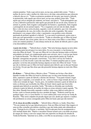 estatuto perpétuo. Todo o que estiver puro, na tua casa, poderá dele comer. 12Todo o
melhor do azei te, todo o melhor do vinho novo e do trigo, estas primícias que oferecem
a Iahweh, dou-as a ti. 13Todos os primeiros produtos do seu país, que trazem a Iahweh,
te pertencerão; todo aquele que estiver puro, na tua casa, poderá comer dele. 14Tudo
aquilo que estiver atingido por anátema, em Israel, será para ti. 15Todo primogênito que
se traz a Iahweh te pertencerá, tudo aquilo que procede de um ser de carne, homem ou
animal; tu, porém, farás resgatar o primogênito do homem e, igualmente, farás resgatar
o primogênito de um animal impuro. 16Tu o resgatarás com um mês de idade, dandolhes o valor de cinco siclos de prata, segundo o siclo do santuário, que é de vinte geras.
17
Os primogênitos da vaca, da ovelha e da cabra não serão resgatados. São santos:
derramarás o seu sangue sobre o altar, e queimarás a sua gordura como oferenda
queimada de perfume agradável a Iahweh, 18e a sua carne te pertencerá, assim como o
peito que será apresentado e a coxa direita. 19Todas as oferendas que os filhos de Israel
trazem a Iahweh, das coisas santas, dou-as a ti, bem como a teus filhos e a tuas filhas,
como um estatuto perpétuo. É uma aliança eterna de sal, diante de Iahweh, para ti e para
a tua descendência contigo."
A parte dos levitas — 20Iahweh disse a Aarão: "Não terás herança alguma na terra deles
e nenhuma parte haverá para ti no meio deles. Eu sou a tua parte e a tua herança no
meio dos filhos de Israel. 21Eis que aos filhos de Levi dou por herança todos os dízimos
arrecadados em Israel, em compensação pelos seus serviços, isto é, o serviço que fazem
na Tenda da Reunião. 22Os filhos de Israel não se aproximarão jamais da Tenda da
Reunião: carregariam um pecado e morreriam. 23Levi fará o serviço da Tenda da
Reunião e os levitas levarão o peso das suas faltas. É estatuto perpétuo para as vossas
gerações: os levitas não possuirão herança alguma no meio dos filhos de Israel, 24visto
que são os dízimos que os filhos de Israel separam para Iahweh, que eu dou por herança
aos levitas. Eis por que lhes disse que não possuirão herança alguma no meio dos filhos
de Israel."
Os dízimos — 25Iahweh falou a Moisés e disse: 26"Falarás aos levitas e lhes dirás:
Quando tiverdes dos filhos de Israel os dízimos que vos dou como herança da parte
deles, separareis a parte de Iahweh, o dízimo dos dízimos. 27Essa parte tomará o lugar
daquilo que é separado, a ser tomado de vós, como se fosse o trigo tomado da eira e o
vinho novo tomado do lagar. "Assim, pois, vós também retirareis a parte de Iahweh de
todos os dízimos que receberdes dos filhos de Israel: dareis aquilo que houverdes
separado para Iahweh ao sacerdote Aarão. 29De todas as oferendas que receberdes
retirareis a parte de Iahweh; do melhor de todas as coisas retirareis a parte sagrada. 30Tu
lhes dirás: Quando houverdes separado o melhor, todas essas dádivas serão para os
levitas, como se fossem produto da eira e produto do lagar. 31Podereis comê-las em
qualquer lugar, vós e a vossa família: é o vosso salário pelo vosso serviço na Tenda da
Reunião. 32Não sereis culpados de pecado algum por isso, desde que separeis o melhor;
não profanareis as coisas consagradas pelos filhos de Israel, para que não morrais."
19 As cinzas da novilha vermelha — 1Iahweh falou a Moisés e a Aarão. Disse-lhes:
2
"Eis um estatuto da Lei que Iahweh prescreve. Fala aos filhos de Israel. Que tragam a ti
uma novilha vermelha sem defeito e perfeita e que não lenha ainda sido submetida ao
jugo. 3Entregá-la-eis a Eleazar, o sacerdote. Será levada para fora do acampamento e
será imolada diante dele. 4Depois o sacerdote Eleazar tomará com o seu dedo um pouco
do sangue da vítima e com esse sangue fará sete aspersões na direção da entrada da
Tenda da Reunião. 5Queimar-se-á, então, a novilha na sua presença; o couro, a carne, o

 