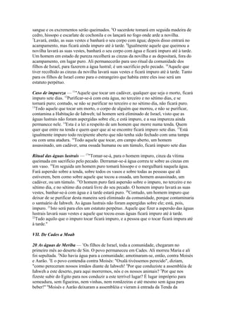 sangue e os excrementos serão queimados. 6O sacerdote tomará em seguida madeira de
cedro, hissopo e escarlate de cochonila e os lançará no fogo onde arde a novilha.
7
Lavará, então, as suas vestes e banhará o seu corpo com água; depois disso entrará no
acampamento, mas ficará ainda impuro até à tarde. 8Igualmente aquele que queimou a
novilha lavará as suas vestes, banhará o seu corpo com água e ficará impuro até à tarde.
Um homem em estado de pureza recolherá as cinzas da novilha e as depositará, fora do
acampamento, em lugar puro. Ali permanecerão para uso ritual da comunidade dos
filhos de Israel, para fazerem a água lustral; é um sacrifício pelo pecado. 10Aquele que
tiver recolhido as cinzas da novilha lavará suas vestes e ficará impuro até à tarde. Tanto
para os filhos de Israel como para o estrangeiro que habita entre eles isso será um
estatuto perpétuo.
Caso de impureza — 11"Aquele que tocar um cadáver, qualquer que seja o morto, ficará
impuro sete dias. 12Purificar-se-á com esta água, no terceiro e no sétimo dias, e se
tornará puro; contudo, se não se purificar no terceiro e no sétimo dia, não ficará puro.
13
Todo aquele que tocar um morto, o corpo de alguém que morreu, e não se purificar,
contamina a Habitação de Iahweh; tal homem será eliminado de Israel, visto que as
águas lustrais não foram aspergidas sobre ele, e está impuro, e a sua impureza ainda
permanece nele. 14Esta é a lei a respeito de um homem que morre numa tenda. Quem
quer que entre na tenda e quem quer que aí se encontre ficará impuro sete dias. 15Está
igualmente impuro todo recipiente aberto que não tenha sido fechado com uma tampa
ou com uma atadura. 16Todo aquele que tocar, em campo aberto, um homem
assassinado, um cadáver, uma ossada humana ou um túmulo, ficará impuro sete dias
Ritual das águas lustrais — 17"Tomar-se-á, para o homem impuro, cinza da vítima
queimada em sacrifício pelo pecado. Derramar-se-á água correu te sobre as cinzas em
um vaso. 18Em seguida um homem puro tomará hissopo e o mergulhará naquela água.
Fará aspersão sobre a tenda, sobre todos os vasos e sobre todas as pessoas que ali
estiverem, bem como sobre aquele que tocou a ossada, um homem assassinado, um
cadáver, ou um túmulo. 19O homem puro fará aspersão sobre o impuro, no terceiro e no
sétimo dia, e no sétimo dia estará livre do seu pecado. O homem impuro lavará as suas
vestes, banhar-se-á com água e à tarde estará puro. 20Contudo, um homem impuro que
deixar de se purificar desta maneira será eliminado da comunidade, porque contaminaria
o santuário de Iahweh. As águas lustrais não foram aspergidas sobre ele; está, pois,
impuro. 21Isto será para eles um estatuto perpétuo. Aquele que fizer a aspersão das águas
lustrais lavará suas vestes e aquele que tocou essas águas ficará impuro até à tarde.
22
Tudo aquilo que o impuro tocar ficará impuro, e a pessoa que o tocar ficará impura até
à tarde."
VII. De Cades a Moab
20 As águas de Meriba — 1Os filhos de Israel, toda a comunidade, chegaram no
primeiro mês ao deserto de Sin. O povo permaneceu em Cades. Ali morreu Maria e ali
foi sepultada. 2Não havia água para a comunidade; amotinaram-se, então, contra Moisés
e Aarão. 3E o povo contendia contra Moisés: "Oxalá tivéssemos perecido", diziam,
"como pereceram nossos irmãos diante de Iahweh! 4Por que conduziste a assembléia de
Iahweh a este deserto, para aqui morrermos, nós e os nossos animais? 5Por que nos
fizeste subir do Egito para nos conduzir a este terrível lugar? É lugar impróprio para
semeadura, sem figueiras, nem vinhas, nem romãzeiras e até mesmo sem água para
beber!" 6Moisés e Aarão deixaram a assembléia e vieram à entrada da Tenda da

 