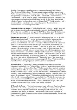 Reunião. Prostraram-se com a face em terra, e apareceu-lhes a glória de Iahweh.
7
Iahweh falou a Moisés e disse: 8"Toma a vara e reúne a comunidade, tu e teu irmão
Aarão. Em seguida e sob os olhos deles, dize a este rochedo que dê as suas águas. Farás,
pois, jorrar água deste rochedo, darás de beber à comunidade e aos seus animais."
9
Moisés tomou a vara de diante de Iahweh, como lhe havia ordenado. 10Moisés e Aarão
reuniram a assembléia diante do rochedo, e em seguida ele lhes disse: "Ouvi, agora,
rebeldes. Faremos nós jorrar água, para vós, deste rochedo?" 11Moisés levantou a mão e
com a vara feriu o rochedo por duas vezes: a água jorrou abundantemente, e a
comunidade e os seus animais puderam beber.
Castigo de Moisés e de Aarão — 12Então Iahweh disse a Moisés e a Aarão: "Visto que
não crestes em mim, de modo a me santificardes aos olhos dos filhos de Israel, não
fareis entrar esta assembléia na terra que lhe dei." 13Estas são as águas de Meriba, onde
os filhos de Israel contenderam com Iahweh e onde manifestou-lhes a sua santidade.
Edom recusa passagem — 14 Moisés enviou de Cades mensageiros: "Ao rei de Edom.
Assim fala teu irmão Israel. Tu mesmo sabes quantas tribulações nos têm advindo.
15
Nossos pais desceram ao Egito onde habitamos por muito tempo. Os egípcios,
contudo, nos maltrataram, bem como a nossos pais. 16Clamamos a Iahweh. Ele ouviu a
nossa voz e enviou o anjo que nos tirou do Egito. Eis que agora estamos em Cades,
cidade que está nos confins do teu território. 17Queremos, se isto te apraz, atravessar a
tua terra. Não atravessaremos os campos, nem as vinhas; não beberemos água dos
poços; seguiremos a estrada real, sem nos desviarmos para a direita ou para a esquerda,
até que atravessemos o teu território." 18Respondeu-lhe Edom: "Não passarás por mim,
pois do contrário marcharei armado ao leu encontro." 19Disseram-lhe os filhos de Israel:
"Seguiremos a estrada batida; se bebermos da tua água, eu e os meus animais, pagar-teei o preço. Hasta que me deixes passar a pé." 20Respondeu Edom: "Não passarás", o
Edom marchou ao seu encontro, com muita gente e grande força. 21Tendo assim Edom
recusado a Israel a passagem pelo seu território, desviou-se dele Israel.
Morte de Aarão — 22Partiram de Cades, e os filhos de Israel, toda a comunidade,
chegaram à montanha de Hor. 23Iahweh falou a Moisés e a Aarão, na montanha de Hor,
na fronteira da terra de Edom. Disse-lhes: 24"Aarão reunir-se-á aos seus: não entrará na
terra que darei aos filhos de Israel, visto que fostes rebeldes à minha voz, nas águas de
Meriba. 25Toma a Aarão e Eleazar, seu filho, e faze-os subir à montanha de Hor. 26Então
despirás a Aarão das suas vestes e as porás em Eleazar, seu filho, e Aarão se reunirá aos
seus: é ali que ele deve morrer." 27Moisés fez o que Iahweh havia ordenado. Diante dos
olhos de toda a comunidade, subiram à montanha de Hor. 28Moisés despiu a Aarão das
suas vestes e as vestiu em Eleazar, seu filho; e lá morreu Aarão, no cume do monte. E
Moisés e Eleazar desceram da montanha. 29Toda a comunidade viu que Aarão havia
expirado e toda a casa de Israel chorou Aarão durante trinta dias.
21 Tomada de Horma — 1O rei de Arad, o cananeu, que habitava o Negueb, soube que
Israel vinha pelo caminho de Atarim. Atacou a Israel e fez prisioneiros dentre eles.
2
Israel fez então o seguinte voto a Iahweh: "Se entregares este povo em meu poder,
consagrarei suas cidades ao anátema." 3Iahweh ouviu a voz de Israel e entregou os
cananeus em seu poder. Consagraram-nos ao anátema, eles e suas cidades. Deu-se a este
lugar o nome de Horma.

 