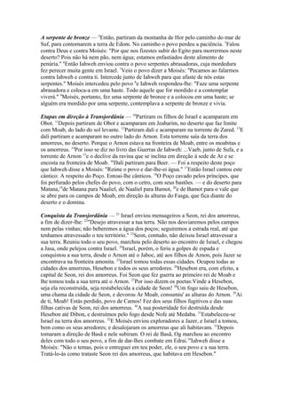A serpente de bronze — 4Então, partiram da montanha de Hor pelo caminho do mar de
Suf, para contornarem a terra de Edom. No caminho o povo perdeu a paciência. 5Falou
contra Deus e contra Moisés: "Por que nos fizestes subir do Egito para morrermos neste
deserto? Pois não há nem pão, nem água; estamos enfastiados deste alimento de
penúria." 6Então Iahweh enviou contra o povo serpentes abrasadoras, cuja mordedura
fez perecer muita gente em Israel. 7Veio o povo dizer a Moisés: "Pecamos ao falarmos
contra Iahweh e contra ti. Intercede junto de Iahweh para que afaste de nós estas
serpentes." Moisés intercedeu pelo povo 8e Iahweh respondeu-lhe: "Faze uma serpente
abrasadora e coloca-a em uma haste. Todo aquele que for mordido e a contemplar
viverá." 9Moisés, portanto, fez uma serpente de bronze e a colocou em uma haste; se
alguém era mordido por uma serpente, contemplava a serpente de bronze e vivia.
Etapas em direção à Transjordânia — 10Partiram os filhos de Israel e acamparam em
Obot. 11Depois partiram de Obot e acamparam em Jeabarim, no deserto que faz limite
com Moab, do lado do sol levante. 12Partiram dali e acamparam na torrente de Zared. 13E
dali partiram e acamparam no outro lado do Arnon. Esta torrente saía da terra dos
amorreus, no deserto. Porque o Arnon estava na fronteira de Moab, entre os moabitas e
os amorreus. 14Por isso se diz no livro das Guerras de Iahweh: ...Vaeb, junto de Sufa, e a
torrente de Arnon 15e o declive da ravina que se inclina em direção à sede de Ar e se
encosta na fronteira de Moab. 16Dali partiram para Beer. — Foi a respeito deste poço
que Iahweh disse a Moisés: "Reúne o povo e dar-lhe-ei água." 17Então Israel cantou este
cântico: A respeito do Poço. Entoai-lhe cânticos. 18O Poço cavado pelos príncipes, que
foi perfurado pelos chefes do povo, com o cetro, com seus bastões. — e do deserto para
Matana,19de Matana para Naaliel, de Naaliel para Bamot, 20e de Bamot para o vale que
se abre para os campos de Moab, em direção às alturas do Fasga, que fica diante do
deserto e o domina.
Conquista da Transjordânia — 21 Israel enviou mensageiros a Seon, rei dos amorreus,
a fim de dizer-lhe: 22"Desejo atravessar a tua terra. Não nos desviaremos pelos campos
nem pelas vinhas; não beberemos a água dos poços; seguiremos a estrada real, até que
tenhamos atravessado o teu território." 23Seon, contudo, não deixou Israel atravessar a
sua terra. Reuniu todo o seu povo, marchou pelo deserto ao encontro de Israel, e chegou
a Jasa, onde pelejou contra Israel. 24Israel, porém, o feriu a golpes de espada e
conquistou a sua terra, desde o Arnon até o Jaboc, até aos filhos de Amon, pois Jazer se
encontrava na fronteira amonita. 25Israel tomou todas essas cidades. Ocupou todas as
cidades dos amorreus, Hesebon e todos os seus arredores. 26Hesebon era, com efeito, a
capital de Seon, rei dos amorreus. Foi Seon que fez guerra ao primeiro rei de Moab e
lhe tomou toda a sua terra até o Arnon. 27Por isso dizem os poetas:Vinde a Hesebon,
seja ela reconstruída, seja restabelecida a cidade de Seon! 28Um fogo saiu de Hesebon,
uma chama da cidade de Seon, e devorou Ar Moab, consumiu' as alturas do Arnon. 29Ai
de ti, Moab! Estás perdido, povo de Camos! Fez dos seus filhos fugitivos e das suas
filhas cativas de Seon, rei dos amorreus. 30A sua posteridade foi destruída desde
Hesebon até Dibon, e destruímos pelo fogo desde Nofe até Medaba. 31Estabeleceu-se
Israel na terra dos amorreus. 32E Moisés enviou exploradores a Jazer, e Israel a tomou,
bem como os seus arredores; e desalojaram os amorreus que ali habitavam. 33Depois
tomaram a direção de Basã e nele subiram. O rei de Basã, Og marchou ao encontro
deles com todo o seu povo, a fim de dar-lhes combate em Edrai.34Iahweh disse a
Moisés: "Não o temas, pois o entreguei em teu poder, ele, o seu povo e a sua terra.
Tratá-lo-ás como trataste Seon rei dos amorreus, que habitava em Hesebon."

 