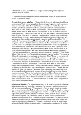 35

Derrotaram-no, a ele, a seus filhos e a seu povo, sem que ninguém escapasse. E
tomaram posse da sua terra.
22 1Depois os filhos de Israel partiram e acamparam nas estepes de Moab, além do
Jordão, a caminho de Jericó.
O rei de Moab recorre a Balaão — 2Balac, filho de Sefor, viu tudo o que Israel fizera
aos amorreus; 3Moab tomou-se de pânico diante deste povo, pois era muito numeroso.
Moab teve pavor dos filhos de Israel; 4ele disse aos anciãos de Madiã: "Eis esta
multidão, que devora tudo ao redor de nós, como um boi devora a erva do campo."
Balac, filho de Sefor, era rei de Moab naquele tempo. 5Mandou mensageiros para
chamar Balaão, filho de Beor, em Petor, que está junto ao Rio, na terra dos filhos de
Amaú. Disse-lhes: "Eis que o povo que saiu do Egito cobriu toda a terra; estabeleceu-se
diante de mim. 6Vem, pois, eu te suplico, e amaldiçoa por mim este povo, pois é mais
poderoso do que eu. Assim poderemos derrotá-lo e expulsá-lo da terra. Pois eu o sei:
aquele que tu abençoas é abençoado, aquele a quem tu amaldiçoas é maldito." 7Os
anciãos de Moab e os anciãos de Madiã partiram, levando nas mãos o preço do augúrio.
Chegaram a Balaão e lhe transmitiram as palavras de Balac. 8E ele lhes disse: "Ficai
aqui esta noite e eu vos responderei segundo o que Iahweh me disser." E os príncipes de
Moab permaneceram com Balaão. 9Veio Deus a Balaão e lhe disse: "Quem são esses
homens que estão contigo?" 10Balaão respondeu a Deus: "Balac, filho de Sefor, rei de
Moab, mandou-me dizer isto: 11Eis que o povo que saiu do Egito cobriu toda a terra.
Vem, pois, amaldiçoá-lo por mim; assim poderei combatê-lo expulsá-lo." 12Deus disse a
Balaão: "Não irás com eles. Não amaldiçoarás este povo, pois é bendito." 13Levantou-se
Balaão, de manhã, e disse aos príncipes enviados por Balac: "Tornai à vossa terra, pois
Iahweh recusa deixar-me ir convosco." 14Levantaram-se os príncipes de Moab e
voltaram para Balac e lhe disseram: "Balaão recusou-se a vir conosco." 15Balac enviou
de novo outros príncipes, em maior número e mais importantes do que os primeiros.
16
Foram ter com Balaão e lhe disseram: "Assim falou Balac, filho de Sefor: Eu te
suplico, não recuses vir ter comigo. 17Pois te concederei grandes honrarias, e tudo o que
me disseres eu farei. Portanto, vem e amaldiçoa por mim este povo." 18Balaão deu aos
enviados de Balac esta resposta: "Ainda que Balac me desse a sua casa cheia de prata e
de ouro, eu não poderia transgredir a ordem de Iahweh, meu Deus, em coisa alguma,
pequena ou grande. 19Agora, ficai aqui esta noite, vós também, e ficarei sabendo o que
Iahweh poderá me dizer ainda." 20Veio Deus a Balaão durante a noite e lhe disse: "Não
vieram essas pessoas para te chamar? Levanta-te e vai com eles. Contudo, não farás
senão aquilo que eu te disser." 21Levantou-se Balaão, de manhã, selou a sua jumenta e
partiu com os príncipes de Moab.
A jumenta de Balaão — 22A sua partida excitou a ira de Iahweh e o Anjo de Iahweh se
colocou na estrada, para barrar-lhe a passagem. Ele montava a sua jumenta, e os seus
dois servos o acompanhavam. 23 A jumenta viu o Anjo de Iahweh parado na estrada,
com a sua espada desembainhada na mão; desviou-se da estrada, em direção ao campo.
Balaão, contudo, espancou a jumenta para fazê-la voltar à estrada. 24O Anjo de Iahweh
se pôs então em um caminho estreito, no meio das vinhas, com um muro à direita e
outro muro à esquerda. 25A jumenta viu o Anjo de Iahweh e encostou-se ao muro,
apertando neste o pé de Balaão. Ele tornou a espancá-la outra vez. 26O Anjo de Iahweh
mudou de lugar e se colocou em uma passagem apertada, onde não havia espaço para
passar nem à direita nem à esquerda. 27Quando a jumenta viu o Anjo de Iahweh, caiu
debaixo de Balaão. Balaão ficou enfurecido e espancou a jumenta a golpes de bordão.

 