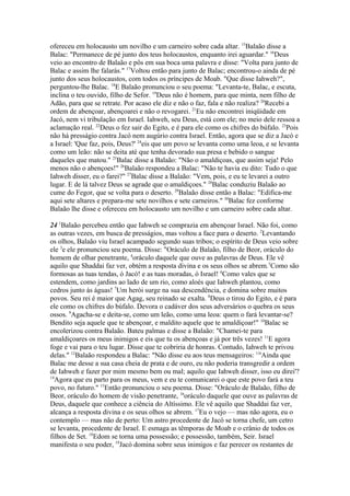 ofereceu em holocausto um novilho e um carneiro sobre cada altar. 15Balaão disse a
Balac: "Permanece de pé junto dos teus holocaustos, enquanto irei aguardar." 16Deus
veio ao encontro de Balaão e pôs em sua boca uma palavra e disse: "Volta para junto de
Balac e assim lhe falarás." 17Voltou então para junto de Balac; encontrou-o ainda de pé
junto dos seus holocaustos, com todos os príncipes de Moab. "Que disse Iahweh?",
perguntou-lhe Balac. 18E Balaão pronunciou o seu poema: "Levanta-te, Balac, e escuta,
inclina o teu ouvido, filho de Sefor. 19Deus não é homem, para que minta, nem filho de
Adão, para que se retrate. Por acaso ele diz e não o faz, fala e não realiza? 20Recebi a
ordem de abençoar, abençoarei e não o revogarei. 21Eu não encontrei iniqüidade em
Jacó, nem vi tribulação em Israel. Iahweh, seu Deus, está com ele; no meio dele ressoa a
aclamação real. 22Deus o fez sair do Egito, e é para ele como os chifres do búfalo. 23Pois
não há presságio contra Jacó nem augúrio contra Israel. Então, agora que se diz a Jacó e
a Israel: 'Que faz, pois, Deus?' 24eis que um povo se levanta como uma leoa, e se levanta
como um leão: não se deita até que tenha devorado sua presa e bebido o sangue
daqueles que matou." 25Balac disse a Balaão: "Não o amaldiçoas, que assim seja! Pelo
menos não o abençoes!" 26Balaão respondeu a Balac: "Não te havia eu dito: Tudo o que
Iahweh disser, eu o farei?" 27Balac disse a Balaão: "Vem, pois, e eu te levarei a outro
lugar. E de lá talvez Deus se agrade que o amaldiçoes." 28Balac conduziu Balaão ao
cume do Fegor, que se volta para o deserto. 29Balaão disse então a Balac: "Edifica-me
aqui sete altares e prepara-me sete novilhos e sete carneiros." 30Balac fez conforme
Balaão lhe disse e ofereceu em holocausto um novilho e um carneiro sobre cada altar.
24 1Balaão percebeu então que Iahweh se comprazia em abençoar Israel. Não foi, como
as outras vezes, em busca de presságios, mas voltou a face para o deserto. 2Levantando
os olhos, Balaão viu Israel acampado segundo suas tribos; o espírito de Deus veio sobre
ele 3e ele pronunciou seu poema. Disse: "Oráculo de Balaão, filho de Beor, oráculo do
homem de olhar penetrante, 4oráculo daquele que ouve as palavras de Deus. Ele vê
aquilo que Shaddai faz ver, obtém a resposta divina e os seus olhos se abrem.5Como são
formosas as tuas tendas, ó Jacó! e as tuas moradas, ó Israel! 6Como vales que se
estendem, como jardins ao lado de um rio, como aloés que Iahweh plantou, como
cedros junto às águas! 7Um herói surge na sua descendência, e domina sobre muitos
povos. Seu rei é maior que Agag, seu reinado se exalta. 8Deus o tirou do Egito, e é para
ele como os chifres do búfalo. Devora o cadáver dos seus adversários o quebra os seus
ossos. 9Agacha-se e deita-se, como um leão, como uma leoa: quem o fará levantar-se?
Bendito seja aquele que te abençoar, e maldito aquele que te amaldiçoar!" 10Balac se
encolerizou contra Balaão. Bateu palmas e disse a Balaão: "Chamei-te para
amaldiçoares os meus inimigos e eis que tu os abençoas e já por três vezes! 11E agora
foge e vai para o teu lugar. Disse que te cobriria de honras. Contudo, Iahweh te privou
delas." 12Balaão respondeu a Balac: "Não disse eu aos teus mensageiros: 13'Ainda que
Balac me desse a sua casa cheia de prata e de ouro, eu não poderia transgredir a ordem
de Iahweh e fazer por mim mesmo bem ou mal; aquilo que Iahweh disser, isso eu direi'?
14
Agora que eu parto para os meus, vem e eu te comunicarei o que este povo fará a teu
povo, no futuro." 15Então pronunciou o seu poema. Disse: "Oráculo de Balaão, filho de
Beor, oráculo do homem de visão penetrante, 16oráculo daquele que ouve as palavras de
Deus, daquele que conhece a ciência do Altíssimo. Ele vê aquilo que Shaddai faz ver,
alcança a resposta divina e os seus olhos se abrem. 17Eu o vejo — mas não agora, eu o
contemplo — mas não de perto: Um astro procedente de Jacó se torna chefe, um cetro
se levanta, procedente de Israel. E esmaga as têmporas de Moab e o crânio de todos os
filhos de Set. 18Edom se torna uma possessão; e possessão, também, Seir. Israel
manifesta o seu poder, 19Jacó domina sobre seus inimigos e faz perecer os restantes de

 