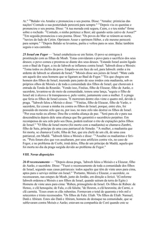 Ar." 20Balaão viu Amalec e pronunciou o seu poema. Disse: "Amalec: primícias das
nações! Contudo a sua posteridade perecerá para sempre." 21Depois viu os quenitas e
pronunciou o seu poema. Disse: "A tua morada está segura, Caim, e o teu ninho" firme
sobre o rochedo. 22Contudo, o ninho pertence a Beor; até quando serás cativo de Assur?"
23
Em seguida pronunciou o seu poema. Disse: "Os povos do Mar se reúnem ao norte,
24
navios do lado de Cetim. Oprimem Assur e oprimem Héber, e ele mesmo perecerá
para sempre." 25Depois Balaão se levantou, partiu e voltou para os seus. Balac também
seguiu o seu caminho.
25 Israel em Fegor — 1Israel estabeleceu-se em Setim. O povo se entregou à
prostituição com as filhas de Moab. 2Estas convidaram o povo para o sacrifício dos seus
deuses; o povo comeu e prostrou-se diante dos seus deuses. 3Estando Israel assim ligado
com o Baal de Fegor, a ira de Iahweh se inflamou contra Israel. 4Iahweh disse a Moisés:
"Toma todos os chefes do povo. Empala-os em face do sol, para Iahweh: então a ira
ardente de Iahweh se afastará de Israel." 5Moisés disse aos juízes de Israel: "Mate cada
um aquele dos seus homens que se ligaram ao Baal de Fegor." 6Eis que chegou um
homem dos filhos de Israel, trazendo para junto de seus irmãos esta madianita, sob os
próprios olhos de Moisés e de toda a comunidade dos filhos de Israel, que choravam à
entrada da Tenda da Reunião. 7Vendo isso, Finéias, filho de Eleazar, filho de Aarão, o
sacerdote, levantou-se do meio da comunidade, tomou uma lança, 8seguiu o filho de
Israel até à alcova e lá transpassou-o, pelo ventre, juntamente com a mulher. E a praga
que feria os filhos de Israel cessou. 9E morreram dentre eles vinte e quatro mil, devido à
praga. 10Iahweh falou a Moisés e disse: 11"Finéias, filho de Eleazar, filho de Varão, o
sacerdote, fez cessar a minha ira contra os filhos de Israel, porque, entre eles, foi
possuído do mesmo zelo que eu, por isso, no meu zelo não destruí os filhos de Israel.
12
Por essa razão eu afirmo: Dou-lhe a minha aliança de paz. 13Será para ele e para sua
descendência depois dele uma aliança que lhe garantirá o sacerdócio perpétuo. Em
recompensa do seu zelo pelo seu Deus, poderá realizar o rito de expiações pelos filhos
de Israel." 14O filho de Israel morto (foi morto com a madianita) se chamava Zambri,
filho de Saiu, príncipe de uma casa patriarcal de Simeão. 15A mulher, a madianita que
foi morta, se chamava Cozbi, filha de Sur, que era chefe de um clã, de uma casa
patriarcal, em Madiã. 16Iahweh falou a Moisés e disse: 17"Assaltai os madianitas e ferios. 18Pois foram eles que vos assaltaram, por seus artifícios contra vós, no caso de
Fegor, e no problema de Cozbi, irmã deles, filha de um príncipe de Madiã, aquela que
foi morta no dia da praga surgida devido ao problema de Fegor."
VIII. Novas disposições
26 O recenseamento — 19Depois dessa praga, 1Iahweh falou a Moisés e a Eleazar, filho
de Aarão, o sacerdote. Disse: 2"Fazei o recenseamento de toda a comunidade dos filhos
de Israel, segundo suas casas patriarcais: todos aqueles que têm de vinte anos para cima,
aptos para o serviço militar em Israel." 3Portanto, Moisés e Eleazar, o sacerdote, os
recensearam, nas estepes de Moab, junto do Jordão, em direção a Jericó. 4(Conforme
Iahweh ordenou a Moisés e aos filhos de Israel, quando saíram da terra do Egito.)
Homens de vinte anos para cima: 5Rúben, primogênito de Israel. Os filhos de Rúben: de
Henoc, o clã henoquita; de Falu, o clã faluíta; 6de Hesron, o clã hesronita; de Carmi, o
clã carmita. 7Esses eram os clãs rubenitas. Formavam o total de quarenta e três mil e
setecentos e trinta recenseados. 8Os filhos de Falu: Eliab. 9Os filhos de Eliab: Namuel,
Datã e Abiram. Estes são Datã e Abiram, homens de destaque na comunidade, que se
sublevaram contra Moisés e Aarão; estavam na companhia de Coré quando este se

 