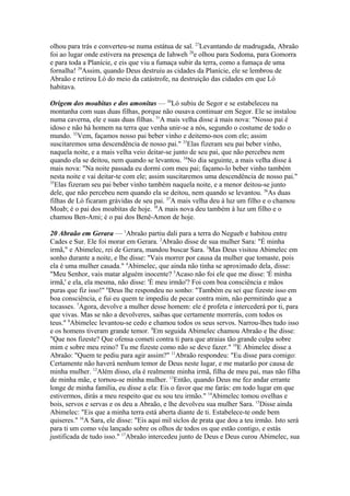 olhou para trás e converteu-se numa estátua de sal. 27Levantando de madrugada, Abraão
foi ao lugar onde estivera na presença de Iahweh 28e olhou para Sodoma, para Gomorra
e para toda a Planície, e eis que viu a fumaça subir da terra, como a fumaça de uma
fornalha! 29Assim, quando Deus destruiu as cidades da Planície, ele se lembrou de
Abraão e retirou Ló do meio da catástrofe, na destruição das cidades em que Ló
habitava.
Origem dos moabitas e dos amonitas — 30Ló subiu de Segor e se estabeleceu na
montanha com suas duas filhas, porque não ousava continuar em Segor. Ele se instalou
numa caverna, ele e suas duas filhas. 31A mais velha disse à mais nova: "Nosso pai é
idoso e não há homem na terra que venha unir-se a nós, segundo o costume de todo o
mundo. 32Vem, façamos nosso pai beber vinho e deitemo-nos com ele; assim
suscitaremos uma descendência de nosso pai." 33Elas fizeram seu pai beber vinho,
naquela noite, e a mais velha veio deitar-se junto de seu pai, que não percebeu nem
quando ela se deitou, nem quando se levantou. 34No dia seguinte, a mais velha disse à
mais nova: "Na noite passada eu dormi com meu pai; façamo-lo beber vinho também
nesta noite e vai deitar-te com ele; assim suscitaremos uma descendência de nosso pai."
35
Elas fizeram seu pai beber vinho também naquela noite, e a menor deitou-se junto
dele, que não percebeu nem quando ela se deitou, nem quando se levantou. 36As duas
filhas de Ló ficaram grávidas de seu pai. 37A mais velha deu à luz um filho e o chamou
Moab; é o pai dos moabitas de hoje. 38A mais nova deu também à luz um filho e o
chamou Ben-Ami; é o pai dos Benê-Amon de hoje.
20 Abraão em Gerara — 1Abraão partiu dali para a terra do Negueb e habitou entre
Cades e Sur. Ele foi morar em Gerara. 2Abraão disse de sua mulher Sara: "É minha
irmã," e Abimelec, rei de Gerara, mandou buscar Sara. 3Mas Deus visitou Abimelec em
sonho durante a noite, e lhe disse: "Vais morrer por causa da mulher que tomaste, pois
ela é uma mulher casada." 4Abimelec, que ainda não tinha se aproximado dela, disse:
"Meu Senhor, vais matar alguém inocente? 5Acaso não foi ele que me disse: 'É minha
irmã,' e ela, ela mesma, não disse: 'É meu irmão'? Foi com boa consciência e mãos
puras que fiz isso!" 6Deus lhe respondeu no sonho: "Também eu sei que fizeste isso em
boa consciência, e fui eu quem te impediu de pecar contra mim, não permitindo que a
tocasses. 7Agora, devolve a mulher desse homem: ele é profeta e intercederá por ti, para
que vivas. Mas se não a devolveres, saibas que certamente morrerás, com todos os
teus." 8Abimelec levantou-se cedo e chamou todos os seus servos. Narrou-lhes tudo isso
e os homens tiveram grande temor. 9Em seguida Abimelec chamou Abraão e lhe disse:
"Que nos fizeste? Que ofensa cometi contra ti para que atraias tão grande culpa sobre
mim e sobre meu reino? Tu me fizeste como não se deve fazer." 10E Abimelec disse a
Abraão: "Quem te pediu para agir assim?" 11Abraão respondeu: "Eu disse para comigo:
Certamente não haverá nenhum temor de Deus neste lugar, e me matarão por causa de
minha mulher. 12Além disso, ela é realmente minha irmã, filha de meu pai, mas não filha
de minha mãe, e tornou-se minha mulher. 13Então, quando Deus me fez andar errante
longe de minha família, eu disse a ela: Eis o favor que me farás: em todo lugar em que
estivermos, dirás a meu respeito que eu sou teu irmão." 14Abimelec tomou ovelhas e
bois, servos e servas e os deu a Abraão, e lhe devolveu sua mulher Sara. 15Disse ainda
Abimelec: "Eis que a minha terra está aberta diante de ti. Estabelece-te onde bem
quiseres." 16A Sara, ele disse: "Eis aqui mil siclos de prata que dou a teu irmão. Isto será
para ti um como véu lançado sobre os olhos de todos os que estão contigo, e estás
justificada de tudo isso." 17Abraão intercedeu junto de Deus e Deus curou Abimelec, sua

 