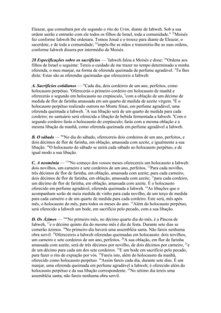 Eleazar, que consultará por ele segundo o rito do Urim, diante de Iahweh. Sob a sua
ordem sairão e entrarão com ele todos os filhos de Israel, toda a comunidade." 22Moisés
fez conforme Iahweh lhe ordenara. Tomou Josué e o trouxe para diante de Eleazar, o
sacerdote, e de toda a comunidade; 23impôs-lhe as mãos e transmitiu-lhe as suas ordens,
conforme Iahweh dissera por intermédio de Moisés.
28 Especificações sobre os sacrifícios — 1Iahweh falou a Moisés e disse: 2"Ordena aos
filhos de Israel o seguinte: Tereis o cuidado de me trazer no tempo determinado a minha
oferenda, o meu manjar, na forma de oferenda queimada de perfume agradável. 3Tu lhes
dirás: Estas são as oferendas queimadas que oferecereis a Iahweh:
A. Sacrifícios cotidianos — "Cada dia, dois cordeiros de um ano, perfeitos, como
holocausto perpétuo. 4Oferecerás o primeiro cordeiro em holocausto de manhã e
oferecerás o segundo em holocausto no crepúsculo, 5com a oblação de um décimo de
medida de flor de farinha amassada em um quarto de medida de azeite virgem. 6É o
holocausto perpétuo realizado outrora no Monte Sinai, em perfume agradável, uma
oferenda queimada a Iahweh. 7A sua libação será de um quarto de medida para cada
cordeiro; no santuário será oferecida a libação de bebida fermentada a Iahweh. 8Com o
segundo cordeiro farás o holocausto do crepúsculo; farás com a mesma oblação e a
mesma libação da manhã, como oferenda queimada em perfume agradável a Iahweh.
B. O sábado — 9"No dia do sábado, oferecereis dois cordeiros de um ano, perfeitos, e
dois décimos de flor de farinha, em oblação, amassada com azeite, e igualmente a sua
libação. 10O holocausto do sábado se unirá cada sábado ao holocausto perpétuo, e de
igual modo a sua libação.
C. A neomênia — 11"No começo dos vossos meses oferecereis um holocausto a Iahweh:
dois novilhos, um carneiro e sete cordeiros de um ano, perfeitos. 12Para cada novilho,
três décimos de flor de farinha, em oblação, amassada com azeite; para cada carneiro,
dois décimos de flor de farinha, em oblação, amassada com azeite; 13para cada cordeiro,
um décimo de flor de farinha, em oblação, amassada com azeite. É o holocausto
oferecido em perfume agradável, oferenda queimada a Iahweh. 14As libações que o
acompanham serão de meia medida de vinho para cada novilho, de um terço de medida
para cada carneiro e de um quarto de medida para cada cordeiro. Este será, mês após
mês, o holocausto do mês, para todos os meses do ano. 15Além do holocausto perpétuo,
será oferecido a Iahweh um bode, em sacrifício pelo pecado, com a sua libação.
D. Os Ázimos — 16"No primeiro mês, no décimo quarto dia do mês, é a Páscoa de
Iahweh, 17e o décimo quinto dia do mesmo mês é dia de festa. Durante sete dias se
comerão ázimos. 18No primeiro dia haverá uma assembléia santa. Não fareis nenhuma
obra servil. 19Oferecereis a Iahweh oferendas queimadas em holocausto: dois novilhos,
um carneiro e sete cordeiros de um ano, perfeitos. 20A sua oblação, em flor de farinha
amassada com azeite, será de três décimos por novilho, de dois décimos por carneiro, 21e
de um décimo para cada um dos sete cordeiros. 22E um bode em sacrifício pelo pecado,
para fazer o rito de expiação por vós. 23Fareis isto, além do holocausto da manhã,
oferecido como holocausto perpétuo. 24Assim fareis cada dia, durante sete dias. É um
manjar, uma oferenda queimada em perfume agradável a Iahweh; é oferecido além do
holocausto perpétuo e da sua libação correspondente. 25No sétimo dia tereis uma
assembléia santa; não fareis nenhuma obra servil.

 
