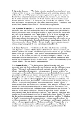 E. A festa das Semanas — 26"No dia das primícias, quando oferecerdes a Iahweh uma
oblação de frutos novos, na vossa festa das Semanas, tereis assembléia santa; não fareis
nenhuma obra servil. 27Oferecereis um holocausto, em perfume agradável a Iahweh:
dois novilhos, um carneiro e sete cordeiros de um ano, perfeitos. 28A sua oblação, em
flor de farinha amassada com azeite, será de três décimos para cada novilho, de dois
décimos para cada carneiro 29e de um décimo para cada um dos sete cordeiros. 30E um
bode em sacrifício pelo pecado, para fazer por vós o rito de expiação. 31Fareis isso, além
do holocausto perpétuo, da sua oblação e das libações correspondentes.
29 F. A festa das Aclamações — 1"No sétimo mês, no primeiro dia do mês, tereis uma
assembléia santa; não fareis nenhuma obra servil. Será para vós o dia das Aclamações.
2
Oferecereis em holocausto, em perfume agradável a Iahweh: um novilho, um carneiro,
sete cordeiros de um ano, perfeitos. 3A sua oblação, de flor de farinha amassada com
azeite, será de três décimos para o novilho, de dois décimos para o carneiro, 4de um
décimo para cada um dos sete cordeiros. 5E um bode em sacrifício pelo pecado, para se
fazer por vós o rito de expiação. 6Isso além do holocausto mensal e da sua oblação, do
holocausto perpétuo e da sua oblação, e das suas libações correspondentes, segundo o
estatuto, em perfume agradável, como oferenda queimada a Iahweh.
G. O dia das Expiações — 7"No décimo dia do sétimo mês, tereis uma assembléia
santa. Jejuareis e não fareis trabalho algum. 8Oferecereis um holocausto a Iahweh, em
perfume agradável: um novilho, um carneiro e sete cordeiros de um ano, que escolhereis
dentre aqueles que são perfeitos. 9A sua oblação, em flor de farinha amassada com
azeite, será de três décimos para o novilho, de dois décimos para o carneiro 10e de um
décimo para cada um dos sete cordeiros. 11Será oferecido um bode em sacrifício pelo
pecado. Isso além da vítima pelo pecado da festa das Expiações, do holocausto perpétuo
e da sua oblação, e das suas libações correspondentes.
H. A festa das Tendas — 12"No décimo quinto dia do sétimo mês, tereis uma
assembléia santa: não fareis nenhuma obra servil e durante sete dias celebrareis festa a
Iahweh. 13Oferecereis um holocausto, oferenda queimada em perfume agradável a
Iahweh: treze novilhos, dois carneiros e catorze cordeiros de um ano, perfeitos. 14As
suas oblações, em flor de farinha amassada com azeite, serão de três décimos para cada
um dos treze novilhos, de dois décimos para cada um dos dois carneiros 15e de um
décimo para cada um dos catorze cordeiros. 16Acrescentar-se-á um bode em sacrifício
pelo pecado. Isso além do holocausto perpétuo, da sua oblação e da sua libação. 17No
segundo dia: doze novilhos, dois carneiros e catorze cordeiros de um ano, perfeitos; 18a
oblação e as libações correspondentes, feitas de acordo com o estatuto, segundo o
número dos novilhos, dos carneiros e dos cordeiros; 19e um bode para o sacrifício pelo
pecado; isso além do holocausto perpétuo, da sua oblação e das suas libações. 20No
terceiro dia: onze novilhos, dois carneiros e catorze cordeiros de um ano, perfeitos; 21a
oblação e as libações correspondentes, feitas de acordo com o estatuto, segundo o
número dos novilhos, dos carneiros e dos cordeiros; 22e um bode para o sacrifício pelo
pecado; isso além do holocausto perpétuo, da sua oblação e da sua libação. 23No quarto
dia: dez novilhos, dois carneiros e catorze cordeiros de um ano, perfeitos; 24a oblação e
as libações correspondentes, feitas de acordo com o estatuto, segundo o número dos
novilhos, dos carneiros e dos cordeiros; 25e um bode para o sacrifício pelo pecado; isso
além do holocausto perpétuo, da sua oblação e da sua libação. 26No quinto dia: nove
novilhos, dois carneiros e catorze cordeiros de um ano, perfeitos; 27as oblações e
libações correspondentes, feitas de acordo com o estatuto, segundo o número dos

 