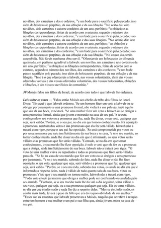 novilhos, dos carneiros e dos e ordeiros; 28e um bode para o sacrifício pelo pecado; isso
além do holocausto perpétuo, da sua oblação e da sua libação. 29No sexto dia: oito
novilhos, dois carneiros e catorze cordeiros de um ano, perfeitos; 30a oblação e as
libações correspondentes, feitas de acordo com o estatuto, segundo o número dos
novilhos, dos carneiros e dos cordeiros; 31e um bode para o sacrifício pelo pecado; isso
além do holocausto perpétuo, da sua oblação e das suas libações. 32No sétimo dia: sete
novilhos, dois carneiros e catorze cordeiros de um ano, perfeitos; 33as oblações e
libações correspondentes, feitas de acordo com o estatuto, segundo o número dos
novilhos, dos carneiros e dos cordeiros; 34e um bode para o sacrifício pelo pecado; isso
além do holocausto perpétuo, da sua oblação e da sua libação. 35No oitavo dia, tereis
assembléia. Não fareis nenhuma obra servil. 36Oferecereis um holocausto de oferenda
queimada, em perfume agradável a Iahweh: um novilho, um carneiro e sete cordeiros de
um ano, perfeitos; 37a oblação e as libações correspondentes, feitas de acordo com o
estatuto, segundo o número dos novilhos, dos carneiros e dos cordeiros; 38e um bode
para o sacrifício pelo pecado; isso além do holocausto perpétuo, da sua oblação e da sua
libação. 39Isso é o que oferecereis a Iahweh, nas vossas solenidades, além das vossas
oferendas votivas e das vossas oferendas voluntárias, dos vossos holocaustos, oblações
e libações, e dos vossos sacrifícios de comunhão."
301Moisés falou aos filhos de Israel, de acordo com tudo o que Iahweh lhe ordenara.
Leis sobre os votos — 2Falou então Moisés aos chefes de tribo dos filhos de Israel.
Disse: "Eis aqui o que Iahweh ordenou. 3Se um homem fizer um voto a Iahweh ou se
obrigar por juramento a uma promessa formal, não violará a sua palavra: tudo aquilo
que sair da sua boca, executará. 4Se uma mulher fizer um voto a Iahweh ou se obrigar a
uma promessa formal, ainda que jovem e morando na casa de seu pai, 5e se este,
conhecendo o seu voto ou a promessa que fez, nada lhe disser, o seu voto, qualquer que
seja, será válido. 6Porém, se o seu pai, no dia em que tomou conhecimento, fez oposição
à promessa, nenhum dos votos e das promessas que ela fez será válido. Iahweh não a
tratará com rigor, porque o seu pai fez oposição. 7Se está comprometida por votos ou
por uma promessa que saiu irrefletidamente da sua boca e se casa, 8e se o seu marido, ao
tomar conhecimento, nada lhe disser no dia em que é informado, os seus votos serão
válidos e as promessas que fez serão válidas. 9Contudo, se no dia em que tomar
conhecimento, o seu marido lhe fizer oposição, é nulo o voto que ela fez ou a promessa
que a obriga, saída irrefletidamente de sua boca. Iahweh não a tratará com rigor. 10O
voto de uma mulher viúva ou repudiada e todas as promessas que fizer serão válidos
para ela. 11Se foi na casa de seu marido que fez um voto ou se obrigou a uma promessa
por juramento, 12e se o seu marido, sabendo do fato, nada lhe disser e não lhe fizer
oposição, o seu voto, qualquer que seja, será válido e a promessa que fez, qualquer que
seja, será válida. 13Porém, se o seu mu rido, sabendo dos votos, os anula no dia em que é
informado a respeito deles, nada é válido de tudo quanto saiu da sua boca, votos ou
promessas Visto que o seu marido os tornou nulos, Iahweh não a tratará com rigor,
14
Todo voto e todo juramento que obriga a mulher pode ser confirmado ou anulado pelo
seu marido. 15Contudo, se o seu marido nada lhe diz até o dia seguinte, torna válido o
seu voto, qualquer que seja, ou a sua promessa qualquer que seja. Ele os torna válidos,
no dia em que é informado e nada lhe diz a respeito deles. 16Mas se ele, informado, os
anular mais tarde, levará o peso da falta que era da responsabilidade da sua mulher."
17
Esses são os estatutos que Iahweh prescreveu a Moisés, naquilo que se refere à relação
entre um homem e sua mulher e um pai e sua filha que, ainda jovem, mora na casa de
seu pai.

 