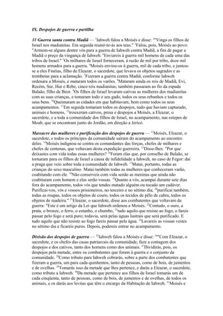 IX. Despojos de guerra e partilha
31 Guerra santa contra Madiã — 1Iahweh falou a Moisés e disse: 2"Vinga os filhos de
Israel nos madianitas. Em seguida reunir-te-ás aos teus." 3Falou, pois, Moisés ao povo:
"Armem-se alguns dentre vós para a guerra de Iahweh contra Madiã, a fim de pagar a
Madiã o preço da vingança de Iahweh. 4Enviareis à guerra mil homens de cada uma das
tribos de Israel." 5Os milhares de Israel forneceram, à razão de mil por tribo, doze mil
homens armados para a guerra. 6Moisés enviou-os à guerra, mil de cada tribo, e juntouse a eles Finéias, filho de Eleazar, o sacerdote, que levava os objetos sagrados e as
trombetas para a aclamação. 7Fizeram a guerra contra Madiã, conforme Iahweh
ordenara a Moisés, e mataram todos os varões. 8Mataram ainda os reis de Madiã, Evi,
Recém, Sur, Hur e Rebe, cinco reis madianitas; também passaram ao fio da espada
Balaão, filho de Beor. 9Os filhos de Israel levaram cativas as mulheres dos madianitas
com as suas crianças, e tomaram todo o seu gado, todos os seus rebanhos e todos os
seus bens. 10Queimaram as cidades em que habitavam, bem como todos os seus
acampamentos. 11Em seguida tomaram todos os despojos, tudo que haviam capturado,
animais e homens, 12trouxeram cativos, presa e despojos a Moisés, a Eleazar, o
sacerdote, e a toda a comunidade dos filhos de Israel, no acampamento, nas estepes de
Moab, que se encontram junto do Jordão, em direção a Jericó.
Massacre das mulheres e purificação dos despojos de guerra — 13Moisés, Eleazar, o
sacerdote, e todos os príncipes da comunidade saíram do acampamento ao encontro
deles. 14Moisés indignou-se contra os comandantes das forças, chefes de milhares e
chefes de centenas, que voltavam desta expedição guerreira. 15Disse-lhes: "Por que
deixastes com vida todas essas mulheres? 16Foram elas que, por conselho de Balaão, se
tornaram para os filhos de Israel a causa de infidelidade a Iahweh, no caso de Fegor: daí
a praga que veio sobre toda a comunidade de Iahweh. 17Matai, portanto, todas as
crianças do sexo masculino. Matai também todas as mulheres que conheceram varão,
coabitando com ele. 18Não conserveis com vida senão as meninas que ainda não
coabitaram com homem e elas serão vossas. 19Quanto a vós, acampai durante sete dias
fora do acampamento, todos vós que tendes matado alguém ou tocado um cadáver.
Purificai-vos, vós e vossos prisioneiros, no terceiro e no sétimo dia; 20purificai também,
todas as roupas, todos os objetos de couro, todos os tecidos de pêlo de cabra, todos os
objetos de madeira." 21Eleazar, o sacerdote, disse aos combatentes que voltavam da
guerra: "Este é um artigo da Lei que Iahweh ordenou a Moisés. 22Contudo, o ouro, a
prata, o bronze, o ferro, o estanho, o chumbo, 23tudo aquilo que resiste ao fogo, o fareis
passar pelo fogo e será puro; todavia, será pelas águas lustrais que será purificado. E
tudo aquilo que não resiste ao fogo fareis passar pela água. 24Lavareis as vossas vestes
no sétimo dia e ficareis puros. Depois, podereis entrar no acampamento.
Divisão dos despojos de guerra — 25Iahweh falou a Moisés e disse: 26"Com Eleazar, o
sacerdote, e os chefes das casas patriarcais da comunidade, faze a contagem dos
despojos e dos cativos, tanto dos homens como dos animais. 27Dividirás, pois, os
despojos pela metade, entre os combatentes que foram à guerra e o conjunto da
comunidade. 28Como tributo para Iahweh cobrarás, sobre a parte dos combatentes que
fizeram a guerra, um para cada quinhentos, tanto de pessoas, como de bois, de jumentos
e de ovelhas. 29Tomarás isso da metade que lhes pertence, e darás a Eleazar, o sacerdote,
como tributo a Iahweh. 30Da metade que pertence aos filhos de Israel tomarás um de
cada cinqüenta, tanto de pessoas, como de bois, de jumentos e de ovelhas, de todos os
animais, e os darás aos levitas que têm o encargo da Habitação de Iahweh. 31Moisés e

 