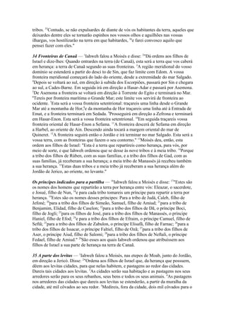 tribos. 55Contudo, se não expulsardes de diante de vós os habitantes da terra, aqueles que
deixardes dentre eles se tornarão espinhos nos vossos olhos e aguilhões nas vossas
ilhargas, vos hostilizarão na terra em que habitardes, 56e farei convosco aquilo que
pensei fazer com eles."
34 Fronteiras de Canaã — 1Iahweh falou a Moisés e disse: 2"Dá ordens aos filhos de
Israel e dize-lhes: Quando entrardes na terra (de Canaã), esta será a terra que vos caberá
em herança: a terra de Canaã segundo as suas fronteiras. 3A região meridional do vosso
domínio se estenderá a partir do desci to de Sin, que faz limite com Edom. A vossa
fronteira meridional começará do lado do oriente, desde a extremidade do mar Salgado.
4
Depois se voltará ao sul, em direção à subida dos Escorpiões, passará por Sin e chegara
ao sul, a Cades-Barne. Em seguida irá em direção a Hasar-Adar e passará por Asemona.
5
De Asemona a fronteira se voltará em direção à Torrente do Egito e terminará no Mar.
6
Tereis por fronteira marítima o Grande Mar; este limite vos servirá de fronteira ao
ocidente. 7Esta será a vossa fronteira setentrional: traçareis uma linha desde o Grande
Mar até a montanha de Hor,8e da montanha de Hor traçareis uma linha até à Entrada de
Emat, e a fronteira terminará em Sedada. 9Prosseguirá em direção a Zefrona e terminará
em Hasar-Enon. Esta será a vossa fronteira setentrional. 10Em seguida traçareis vossa
fronteira oriental de Hasar-Enon a Sefama. 11A fronteira descerá de Sefama em direção
a Harbel, ao oriente de Ain. Descendo ainda tocará a margem oriental do mar de
Quineret. 12A fronteira seguirá então o Jordão e irá terminar no mar Salgado. Esta será a
vossa terra, com as fronteiras que fazem o seu contorno." 13Moisés deu, então, esta
ordem aos filhos de Israel: "Esta é a terra que repartireis como herança, para vós, por
meio de sorte, e que Iahweh ordenou que se desse às nove tribos e à meia tribo. 14Porque
a tribo dos filhos de Rúben, com as suas famílias, e a tribo dos filhos de Gad, com as
suas famílias, já receberam a sua herança; a meia tribo de Manassés já recebeu também
a sua herança. 15Estas duas tribos e a meia tribo já receberam a sua herança além do
Jordão de Jerico, ao oriente, no levante."
Os príncipes indicados para a partilha — 16Iahweh falou a Moisés e disse: 17"Estes são
os nomes dos homens que repartirão a terra por herança entre vós: Eleazar, o sacerdote,
e Josué, filho de Nun, 18e para cada tribo tomareis um príncipe para repartir a terra por
herança. 19Estes são os nomes desses príncipes: Para a tribo de Judá, Caleb, filho de
Jefoné; 20para a tribo dos filhos de Simeão, Samuel, filho de Amiud; 21para a tribo de
Benjamim, Elidad, filho de Caselon; 22para a tribo dos filhos de Dã, o príncipe Boci,
filho de Jogli; 23para os filhos de José, para a tribo dos filhos de Manassés, o príncipe
Haniel, filho de Efod; 24e para a tribo dos filhos de Efraim, o príncipe Camuel, filho de
Seftã; 25para a tribo dos filhos de Zabulon, o príncipe Elisafã, filho de Farnac; 26para a
tribo dos filhos de Issacar, o príncipe Faltiel, filho de Ozã; 27para a tribo dos filhos de
Aser, o príncipe Aiud, filho de Salomi; 28para a tribo dos filhos de Neftali, o príncipe
Fedael, filho de Amiud." 29São esses aos quais Iahweh ordenou que atribuíssem aos
filhos de Israel a sua parte de herança na terra de Canaã.
35 A parte dos levitas — 1Iahweh falou a Moisés, nas etepes de Moab, junto do Jordão,
em direção a Jericó. Disse: 2"Ordena aos filhos de Israel que, da herança que possuem,
dêem aos levitas cidades, para que nelas habitem, e pastagens ao redor das cidades.
Dareis tais cidades aos levitas. 3As cidades serão sua habitação e as pastagens nos seus
arredores serão para os seus rebanhos, seus bens e todos os seus animais. 4As pastagens
nos arredores das cidades que dareis aos levitas se estenderão, a partir da muralha da
cidade, até mil côvados ao seu redor. 5Medireis, fora da cidade, dois mil côvados para o

 