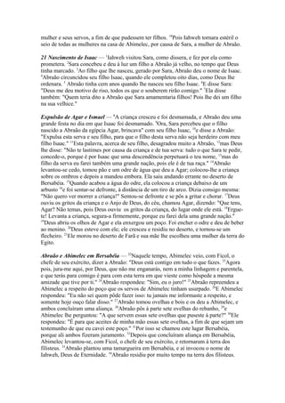 mulher e seus servos, a fim de que pudessem ter filhos. 18Pois Iahweh tornara estéril o
seio de todas as mulheres na casa de Abimelec, por causa de Sara, a mulher de Abraão.
21 Nascimento de Isaac — 1Iahweh visitou Sara, como dissera, e fez por ela como
prometera. 2Sara concebeu e deu à luz um filho a Abraão já velho, no tempo que Deus
tinha marcado. 3Ao filho que lhe nasceu, gerado por Sara, Abraão deu o nome de Isaac.
4
Abraão circuncidou seu filho Isaac, quando ele completou oito dias, como Deus lhe
ordenara. 5 Abraão tinha cem anos quando lhe nasceu seu filho Isaac. 6E disse Sara:
"Deus me deu motivo de riso, todos os que o souberem rirão comigo." 7Ela disse
também: "Quem teria dito a Abraão que Sara amamentaria filhos! Pois lhe dei um filho
na sua velhice."
Expulsão de Agar e Ismael — 8A criança cresceu e foi desmamada, e Abraão deu uma
grande festa no dia em que Isaac foi desmamado. 9Ora, Sara percebeu que o filho
nascido a Abraão da egípcia Agar, brincava" com seu filho Isaac, 10e disse a Abraão:
"Expulsa esta serva e seu filho, para que o filho desta serva não seja herdeiro com meu
filho Isaac." 11Esta palavra, acerca de seu filho, desagradou muito a Abraão, 12mas Deus
lhe disse: "Não te lastimes por causa da criança e de tua serva: tudo o que Sara te pedir,
concede-o, porque é por Isaac que uma descendência perpetuará o teu nome, 13mas do
filho da serva eu farei também uma grande nação, pois ele é de tua raça." 14Abraão
levantou-se cedo, tomou pão e um odre de água que deu a Agar; colocou-lhe a criança
sobre os ombros e depois a mandou embora. Ela saiu andando errante no deserto de
Bersabéia. 15Quando acabou a água do odre, ela colocou a criança debaixo de um
arbusto 16e foi sentar-se defronte, à distância de um tiro de arco. Dizia consigo mesma:
"Não quero ver morrer a criança!" Sentou-se defronte e se pôs a gritar e chorar. 17Deus
ouviu os gritos da criança e o Anjo de Deus, do céu, chamou Agar, dizendo: "Que tens,
Agar? Não temas, pois Deus ouviu os gritos da criança, do lugar onde ele está. 18Erguete! Levanta a criança, segura-a firmemente, porque eu farei dela uma grande nação."
19
Deus abriu os olhos de Agar e ela enxergou um poço. Foi encher o odre e deu de beber
ao menino. 20Deus esteve com ele; ele cresceu e residiu no deserto, e tornou-se um
flecheiro. 21Ele morou no deserto de Farã e sua mãe lhe escolheu uma mulher da terra do
Egito.
Abraão e Abimelec em Bersabéia — 22Naquele tempo, Abimelec veio, com Ficol, o
chefe de seu exército, dizer a Abraão: "Deus está contigo em tudo o que fazes. 23Agora
pois, jura-me aqui, por Deus, que não me enganarás, nem a minha linhagem e parentela,
e que terás para comigo é para com esta terra em que vieste como hóspede a mesma
amizade que tive por ti." 24Abraão respondeu: "Sim, eu o juro!" 25Abraão repreendeu a
Abimelec a respeito do poço que os servos de Abimelec tinham usurpado. 26E Abimelec
respondeu: "Eu não sei quem pôde fazer isso: tu jamais me informaste a respeito, e
somente hoje ouço falar disso." 27Abraão tomou ovelhas e bois e os deu a Abimelec, e
ambos concluíram uma aliança. 28Abraão pôs à parte sete ovelhas do rebanho, 29e
Abimelec lhe perguntou: "A que servem essas sete ovelhas que puseste à parte?" 30Ele
respondeu: "É para que aceites de minha mão essas sete ovelhas, a fim de que sejam um
testemunho de que eu cavei este poço." 31Por isso se chamou este lugar Bersabéia,
porque ali ambos fizeram juramento. 32Depois que concluíram aliança em Bersabéia,
Abimelec levantou-se, com Ficol, o chefe de seu exército, e retornaram à terra dos
filisteus. 33Abraão plantou uma tamargueira em Bersabéia, e aí invocou o nome de
Iahweh, Deus de Eternidade. 34Abraão residiu por muito tempo na terra dos filisteus.

 