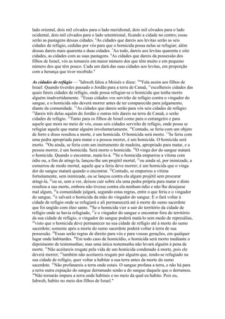 lado oriental, dois mil côvados para o lado meridional, dois mil côvados para o lado
ocidental, dois mil côvados para o lado setentrional, ficando a cidade no centro; essas
serão as pastagens dessas cidades. 6As cidades que dareis aos levitas serão as seis
cidades de refúgio, cedidas por vós para que o homicida possa nelas se refugiar; além
dessas dareis mais quarenta e duas cidades. 7Ao todo, dareis aos levitas quarenta e oito
cidades, as cidades com as suas pastagens. 8As cidades que dareis da possessão dos
filhos de Israel, vós as tomareis em maior número dos que têm muito e em pequeno
número dos que têm pouco. Cada um dará das suas cidades aos levitas, em proporção
com a herança que tiver recebido."
As cidades de refúgio — 9Iahweh falou a Moisés e disse: 10"Fala assim aos filhos de
Israel. Quando tiverdes passado o Jordão para a terra de Canaã, 11escolhereis cidades das
quais fareis cidades de refúgio, onde possa refugiar-se o homicida que tenha morto
alguém inadvertidamente. 12Essas cidades vos servirão de refúgio contra o vingador do
sangue, e o homicida não deverá morrer antes de ter comparecido para julgamento,
diante da comunidade. 13As cidades que dareis serão para vós seis cidades de refúgio:
14
dareis três delas aquém do Jordão e outras três dareis na terra de Canaã, e serão
cidades de refúgio. 15Tanto para os filhos de Israel como para o estrangeiro e para
aquele que mora no meio de vós, essas seis cidades servirão de refúgio, onde possa se
refugiar aquele que matar alguém involuntariamente. 16Contudo, se feriu com um objeto
de ferro e disso resultou a morte, é um homicida. O homicida será morto. 17Se feriu com
uma pedra apropriada para matar e a pessoa morrer, é um homicida. O homicida será
morto. 18Ou ainda, se feriu com um instrumento de madeira, apropriado para matar, e a
pessoa morrer, é um homicida. Será morto o homicida. 19O vinga dor do sangue matará
o homicida. Quando o encontrar, matá-lo-á. 20Se o homicida empurrou a vítima com
ódio ou, a fim de atingi-la, lançou-lhe um projétil mortal, 21ou ainda sé, por inimizade, a
esmurrou de modo mortal, aquele que a feriu deve morrer; é um homicida que o vinga
dor do sangue matará quando o encontrar. 22Contudo, se empurrou a vítima
fortuitamente, sem inimizade, ou se lançou contra ela algum projétil sem procurar
atingi-la, 23ou se, sem a ver, deixou cair sobre ela uma pedra própria para matar e disto
resultou a sua morte, embora não tivesse contra ela nenhum ódio e não lhe desejasse
mal algum, 24a comunidade julgará, segundo estas regras, entre o que feriu e o vingador
do sangue, 25e salvará o homicida da mão do vingador do sangue. E o fará voltar à
cidade de refúgio onde se refugiará e ali permanecerá até à morte do sumo sacerdote
que foi ungido com óleo santo. 26Se o homicida vier a sair do território da cidade de
refúgio onde se havia refugiado, 27e o vingador do sangue o encontrar fora do território
da sua cidade de refúgio, o vingador do sangue poderá matá-lo sem medo de represálias,
28
visto que o homicida deve permanecer na sua cidade de refúgio até à morte do sumo
sacerdote; somente após a morte do sumo sacerdote poderá voltar à terra de sua
possessão. 29Essas serão regras de direito para vós e para vossas gerações, em qualquer
lugar onde habitardes. 30Em todo caso de homicídio, o homicida será morto mediante o
depoimento de testemunhas; mas uma única testemunha não levará alguém à pena de
morte. 31Não aceitareis resgate pela vida de um homicida condenado à morte, pois ele
deverá morrer; 32também não aceitareis resgate por alguém que, tendo-se refugiado na
sua cidade de refúgio, quer voltar a habitar a sua terra antes da morte do sumo
sacerdote. 33Não profanareis a terra onde estais. O sangue profana a terra, e não há para
a terra outra expiação do sangue derramado senão a do sangue daquele que o derramou.
34
Não tornarás impura a terra onde habitais e no meio da qual eu habito. Pois eu,
Iahweh, habito no meio dos filhos de Israel."

 