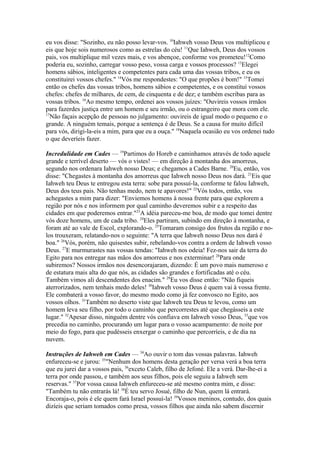 eu vos disse: "Sozinho, eu não posso levar-vos. 10Iahweh vosso Deus vos multiplicou e
eis que hoje sois numerosos como as estrelas do céu! 11Que Iahweh, Deus dos vossos
pais, vos multiplique mil vezes mais, e vos abençoe, conforme vos prometeu!12Como
poderia eu, sozinho, carregar vosso peso, vossa carga e vossos processos? 13Elegei
homens sábios, inteligentes e competentes para cada uma das vossas tribos, e eu os
constituirei vossos chefes." 14Vós me respondestes: "O que propões é bom!" 15Tomei
então os chefes das vossas tribos, homens sábios e competentes, e os constituí vossos
chefes: chefes de milhares, de cem, de cinquenta e de dez; e também escribas para as
vossas tribos. 16Ao mesmo tempo, ordenei aos vossos juízes: "Ouvireis vossos irmãos
para fazerdes justiça entre um homem e seu irmão, ou o estrangeiro que mora com ele.
17
Não façais acepção de pessoas no julgamento: ouvireis de igual modo o pequeno e o
grande. A ninguém temais, porque a sentença é de Deus. Se a causa for muito difícil
para vós, dirigi-la-eis a mim, para que eu a ouça." 18Naquela ocasião eu vos ordenei tudo
o que deveríeis fazer.
Incredulidade em Cades — 19Partimos do Horeb e caminhamos através de todo aquele
grande e terrível deserto — vós o vistes! — em direção à montanha dos amorreus,
segundo nos ordenara Iahweh nosso Deus; e chegamos a Cades Barne. 20Eu, então, vos
disse: "Chegastes à montanha dos amorreus que Iahweh nosso Deus nos dará. 21Eis que
Iahweh teu Deus te entregou esta terra: sobe para possuí-la, conforme te falou Iahweh,
Deus dos teus pais. Não tenhas medo, nem te apavores!" 22Vós todos, então, vos
achegastes a mim para dizer: "Enviemos homens à nossa frente para que explorem a
região por nós e nos informem por qual caminho deveremos subir e a respeito das
cidades em que poderemos entrar."23A idéia pareceu-me boa, de modo que tomei dentre
vós doze homens, um de cada tribo. 24Eles partiram, subindo em direção à montanha, e
foram até ao vale de Escol, explorando-o. 25Tomaram consigo dos frutos da região e nolos trouxeram, relatando-nos o seguinte: "A terra que Iahweh nosso Deus nos dará é
boa." 26Vós, porém, não quisestes subir, rebelando-vos contra a ordem de Iahweh vosso
Deus. 27E murmurastes nas vossas tendas: "Iahweh nos odeia! Fez-nos sair da terra do
Egito para nos entregar nas mãos dos amorreus e nos exterminar! 28Para onde
subiremos? Nossos irmãos nos desencorajaram, dizendo: É um povo mais numeroso e
de estatura mais alta do que nós, as cidades são grandes e fortificadas até o céu.
Também vimos ali descendentes dos enacim." 29Eu vos disse então: "Não fiqueis
aterrorizados, nem tenhais medo deles! 30Iahweh vosso Deus é quem vai à vossa frente.
Ele combaterá a vosso favor, do mesmo modo como já fez convosco no Egito, aos
vossos olhos. 31Também no deserto viste que Iahweh teu Deus te levou, como um
homem leva seu filho, por todo o caminho que percorrestes até que chegásseis a este
lugar." 32Apesar disso, ninguém dentre vós confiava em Iahweh vosso Deus, 33que vos
precedia no caminho, procurando um lugar para o vosso acampamento: de noite por
meio do fogo, para que pudésseis enxergar o caminho que percorríeis, e de dia na
nuvem.
Instruções de Iahweh em Cades — 34Ao ouvir o tom das vossas palavras. Iahweh
enfureceu-se e jurou: 35"Nenhum dos homens desta geração per versa verá a boa terra
que eu jurei dar a vossos pais, 36exceto Caleb, filho de Jefoné. Ele a verá. Dar-lhe-ei a
terra por onde passou, e também aos seus filhos, pois ele seguiu a Iahweh sem
reservas." 37Por vossa causa Iahweh enfureceu-se até mesmo contra mim, e disse:
"Também tu não entrarás lá! 38É teu servo Josué, filho de Nun, quem lá entrará.
Encoraja-o, pois é ele quem fará Israel possuí-la! 39Vossos meninos, contudo, dos quais
dizíeis que seriam tomados como presa, vossos filhos que ainda não sabem discernir

 