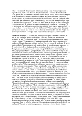 entre o bem e o mal, são eles que lá entrarão; eu a darei a eles para que a possuam.
40
Quanto a vós, voltai-vos! Parti em direção ao deserto, a caminho do mar de Suf!"
41
Vós, porém, me respondestes: "Pecamos contra Iahweh nosso Deus! Vamos subir para
lutar, conforme nos ordenou Iahweh nosso Deus." Cada um dentre vós cingiu suas
armas de guerra, achando fácil subir em direção à montanha. 42Iahweh, então, me disse:
"Dize-lhes: Não subais nem luteis, para não serdes vencidos por vossos inimigos, pois
eu não estarei no vosso meio." 43Assim vos falei. Todavia, não me ouvistes, rebelandovos contra a ordem de Iahweh: subistes presunçosamente em direção à montanha. 44O
povo amorreu, que habita esta montanha, saiu então ao vosso encontro, perseguindo-vos
como abelhas, e vos derrotou desde Seir até Horma. 45Voltastes e chorastes diante de
Iahweh; mas Iahweh não ouviu os vossos clamores e nem vos deu atenção. 46E por isso
tivestes que morar em Cades por todos aqueles muitos dias que lá permanecestes.
2 De Cades ao Arnon — 1Viramo-nos, então, partindo para o deserto, a caminho do
mar de Suf, conforme Iahweh me ordenara. E durante muitos dias contornamos a
montanha de Seir. 2E Iahweh me disse: 3"Já rodeastes bastante esta montanha. Dirigivos para o norte! 4Ordena ao povo: Vós estais passando pelas fronteiras dos vossos
irmãos, os filhos de Esaú, que habitam em Seir. Eles vos temem, de modo que deveis ter
muito cuidado: 5não os ataqueis, pois nada vos darei da terra deles, nem sequer um pé
do seu território: foi a Esaú que eu dei a montanha de Seir como propriedade.
6
Comprareis deles o alimento para comer, a preço de dinheiro; e também comprareis
deles, a preço de dinheiro, a água para beber. 7Pois Iahweh teu Deus te abençoou em
todo trabalho da tua mão; ele acompanhou a tua caminhada por este grande deserto. Eis
que durante quarenta anos Iahweh teu Deus esteve contigo e coisa alguma te faltou!"
8
Cruzamos o território dos nossos irmãos, os filhos de Esaú que habitam em Seir, e
passamos pelo caminho da Arabá, de Elat e de Asiongaber. Depois viramo-nos,
tomando o caminho do deserto de Moab. 9Disse-me então Iahweh: "Não ataques Moab e
não o provoques à luta, pois nada te darei da sua região. Eu dei Ar como propriedade
aos filhos de Ló. 10(Outrora os emim aí habitavam; eram um povo grande, numeroso e
de alta estatura como os enacim. 11Eram considerados como rafaim, assim como os
enacim; os moabitas, porém, chamam-nos de emim. 12Em Seir habitavam outrora os
horreus; os filhos de Esaú, porém, os desalojaram e exterminaram, habitando no seu
lugar, assim como Israel fez para se apossar da terra que Iahweh lhe dera.) 13E agora,
levantai acampamento e atravessai o ribeiro de Zared!" Atravessamos então o ribeiro de
Zared. 14De Cades Barne até à travessia do ribeiro de Zared nossa caminhada durou
trinta e oito anos, até que se extinguisse do acampamento toda a geração de homens
capacitados para a guerra, conforme Iahweh lhes tinha jurado. 15A mão de Iahweh
estava contra eles, eliminando-os do acampamento até à sua completa extinção.
16
Quando todos os homens capacitados para a guerra se extinguiram do meio do povo,
pela morte, 17Iahweh me falou: 18"Hoje estás atravessando Ar, nas fronteiras de Moab,
19
e te aproximas dos filhos de Amon: não os ataques e não os provoques, pois nada te
darei da terra dos filhos de Amon para possuir; foi aos filhos de Ló que eu a dei como
propriedade. 20(Era também considerada como terra dos rafaim; outrora os rafaim a
habitavam, sendo que os amonitas chamavam-nos de zomzomim; 21era um povo grande
e numeroso, de estatura alta como os enacim; Iahweh, porém, exterminou-os da frente
dos amonitas, que os desalojaram para habitar em seu lugar, 22como fizera para os filhos
de Esaú que habitam em Seir, exterminando os horreus da frente deles; eles
desalojaram-nos e habitam no seu lugar até hoje. 23Quanto aos aveus que habitavam nos
campos até Gaza, os caftorim saíram de Cáftor e os exterminaram, habitando depois em
seu lugar.) 24Vamos! Levantai acampamento e atravessai o ribeiro Arnon. Eis que

 