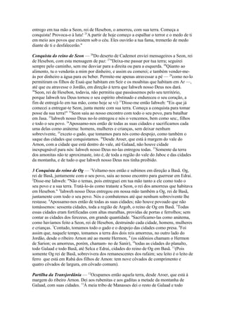 entrego em tua mão a Seon, rei de Hesebon, o amorreu, com sua terra. Começa a
conquista! Provoca-o à luta! 25A partir de hoje começo a espalhar o terror e o medo de ti
em meio aos povos que existem sob o céu. Eles ouvirão a tua fama, tremerão de medo
diante de ti e desfalecerão."
Conquista do reino de Seon — 26Do deserto de Cademot enviei mensageiros a Seon, rei
de Hesebon, com esta mensagem de paz: 27"Deixa-me passar por tua terra; seguirei
sempre pelo caminho, sem me desviar para a direita ou para a esquerda. 28Qúanto ao
alimento, tu o venderás a mim por dinheiro, e assim eu comerei; e também vender-meás por dinheiro a água para eu beber. Permite-me apenas atravessar a pé — 29como no-lo
permitiram os filhos de Esaú que habitam em Seir e os moabitas que habitam em Ar —,
até que eu atravesse o Jordão, em direção à terra que Iahweh nosso Deus nos dará.
30
Seon, rei de Hesebon, todavia, não permitiu que passássemos pelo seu território,
porque Iahweh teu Deus tornou o seu espírito obstinado e endureceu o seu coração, a
fim de entregá-lo em tua mão, como hoje se vi) 31Disse-me então Iahweh: "Eis que já
comecei a entregar-te Seon, junta mente com sua terra. Começa a conquista para tomar
posse da sua terra!" 32Seon saiu ao nosso encontro com todo o seu povo, para batalhar
em Jasa. 33Iahweh nosso Deus no-lo entregou e nós o vencemos, bem como seu:, filhos
e todo o seu povo. 34Apossamo-nos então de todas as suas cidades e sacrificamos cada
uma delas como anátema: homens, mulheres e crianças, sem deixar nenhum
sobrevivente, 35exceto o gado, que tomamos para nós como despojo, como também o
saque das cidades que conquistamos. 36Desde Aroer, que está à margem do vale do
Arnon, com a cidade que está dentro do vale, até Galaad, não houve cidade
inexpugnável para nós: Iahweh nosso Deus no-las entregou todas. 37Somente da terra
dos amonitas não te aproximaste, isto é, de toda a região do vale do Jaboc e das cidades
da montanha, e de tudo o que Iahweh nosso Deus nos tinha proibido.
3 Conquista do reino de Og — 1Voltamo-nos então e subimos em direção a Basã. Og,
rei de Basã, juntamente com o seu povo, saiu ao nosso encontro para guerrear em Edrai.
2
Disse-me Iahweh: "Não o temas, pois entreguei em tua mão tanto a ele como todo o
seu povo e a sua terra. Tratá-lo-ás como trataste a Seon, o rei dos amorreus que habitava
em Hesebon." 3Iahweh nosso Deus entregou em nossa mão também a Og, rei de Basã,
juntamente com todo o seu povo. Nós o combatemos até que nenhum sobrevivente lhe
restasse. 4Apossamo-nos então de todas as suas cidades; não houve povoado que não
tomássemos: sessenta cidades, toda a região de Argob, o reino de Og em Basã. 5Todas
essas cidades eram fortificadas com altas muralhas, providas de portas e ferrolhos; sem
contar as cidades dos ferezeus, em grande quantidade. 6Sacrificamo-las como anátema,
como havíamos feito a Seon, rei de Hesebon, destruindo cada cidade, homens, mulheres
e crianças. 7Contudo, tomamos todo o gado e o despojo das cidades como presa. 8Foi
assim que, naquele tempo, tomamos a terra dos dois reis amorreus, no outro lado do
Jordão, desde o ribeiro Arnon até ao monte Hermon, 9 (os sidônios chamam o Hermon
de Sarion; os amorreus, porém, chamam- no de Sanir), 10todas as cidades do planalto,
todo Galaad e todo Basã, até Selca e Edrai, cidades do reino de Og em Basã. 11(Pois
somente Og rei de Basã, sobrevivera dos remanescentes dos rafaim; seu leito é o leito de
ferro que está em Rabá dos filhos de Amon: tem nove côvados de comprimento e
quatro côvados de largura, em côvado comum).
Partilha da Transjordânia — 12Ocupamos então aquela terra, desde Aroer, que está à
margem do ribeiro Arnon. Dei aos rubenitas e aos gaditas a metade da montanha de
Galaad, com suas cidades. 13À meia tribo de Manasses dei o resto de Galaad e todo

 