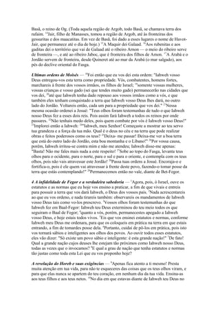 Basã, o reino de Og. (Toda aquela região de Argob, todo Basã, se chamava terra dos
rafaim. 14Jair, filho de Manasses, tomou a região de Argob, até às fronteiras dos
gessuritas e dos maacatitas. Em vez de Basã, foi dado a esses lugares o nome de HavotJair, que permanece até o dia de hoje.) 15A Maquir dei Galaad. 16Aos rubenitas e aos
gaditas dei o território que vai de Galaad até o ribeiro Arnon — o meio do ribeiro serve
de fronteira —, e até ao ribeiro Jaboc, que é fronteira dos filhos de Amon. 17A Arabá e o
Jordão servem de fronteira, desde Quineret até ao mar da Arabá (o mar salgado), aos
pés do declive oriental do Fasga.
Ultimas ordens de Moisés — 18Foi então que eu vos dei esta ordem: "Iahweh vosso
Deus entregou-vos esta terra como propriedade. Vós, combatentes, homens fortes,
marchareis à frente dos vossos irmãos, os filhos de Israel; 19somente vossas mulheres,
vossas crianças e vosso gado (sei que tendes muito gado) permanecerão nas cidades que
vos dei, 20até que Iahweh tenha dado repouso aos vossos irmãos como a vós, e que
também eles tenham conquistado a terra que Iahweh vosso Deus lhes dará, no outro
lado do Jordão. Voltareis então, cada um para a propriedade que vos dei." 21Nessa
mesma ocasião ordenei a Josué: "Teus olhos foram testemunhas de tudo o que Iahweh
nosso Deus fez a esses dois reis. Pois assim fará Iahweh a todos os reinos por onde
passares. 22Não tenhais medo deles, pois quem combate por vós é Iahweh vosso Deus!"
23
Implorei então a Iahweh: 24"Iahweh, meu Senhor! Começaste a mostrar ao teu servo
tua grandeza e a força da tua mão. Qual é o deus no céu e na terra que pode realizar
obras e feitos poderosos como os teus? 25Deixa- me passar! Deixa-me ver a boa terra
que está do outro lado do Jordão, esta boa montanha e o Líbano!" 26Por vossa causa,
porém, Iahweh irritou-se contra mim e não me atendeu; Iahweh disse-me apenas:
"Basta! Não me fales mais nada a este respeito! 27Sobe ao topo do Fasga, levanta teus
olhos para o ocidente, para o norte, para o sul e para o oriente, e contempla com os teus
olhos, pois não vais atravessar este Jordão! 28Passa tuas ordens a Josué. Encoraja-o e
fortifica-o, pois é ele quem vai atravessar à frente deste povo, fazendo-o tomar posse da
terra que estás contemplando!" 29Permanecemos então no vale, diante de Bet-Fegor.
4 A infidelidade de Fegor e a verdadeira sabedoria — 1Agora, pois, ó Israel, ouve os
estatutos e as normas que eu hoje vos ensino a praticar, a fim de que vivais e entreis
para possuir a terra que vos dará Iahweh, o Deus dos vossos pais. 2Nada acrescentareis
ao que eu vos ordeno, e nada tirareis também: observareis os mandamentos de Iahweh
vosso Deus tais como vo-los prescrevo. 3Vossos olhos foram testemunhas do que
Iahweh fez em Baal-Fegor: Iahweh teu Deus exterminou do teu meio todos os que
seguiram o Baal de Fegor; 4quanto a vós, porém, permanecestes apegado a Iahweh
vosso Deus, e hoje estais todos vivos. 5Eis que vos ensinei estatutos e normas, conforme
Iahweh meu Deus me ordenara, para que os coloqueis em prática na terra em que estais
entrando, a fim de tomardes posse dela. 6Portanto, cuidai de pô-los em prática, pois isto
vos tornará sábios e inteligentes aos olhos dos povos. Ao ouvir todos esses estatutos,
eles vão dizer: "Só existe um povo sábio e inteligente: é esta grande nação!" 7De fato!
Qual a grande nação cujos deuses lhe estejam tão próximos como Iahweh nosso Deus,
todas as vezes que o invocamos? 8E qual a grau de nação que tenha estatutos e normas
tão justas como toda esta Lei que eu vos proponho hoje?
A revelação do Horeb e suas exigências — 9Apenas fica atento a ti mesmo! Presta
muita atenção em tua vida, para não te esqueceres das coisas que os teus olhos viram, e
para que elas nunca se apartem do teu coração, em nenhum dia da tua vida. Ensina-as
aos teus filhos e aos teus netos. 10No dia em que estavas diante de Iahweh teu Deus no

 