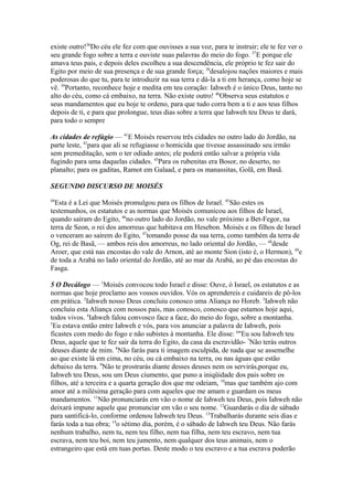existe outro!36Do céu ele fez com que ouvisses a sua voz, para te instruir; ele te fez ver o
seu grande fogo sobre a terra e ouviste suas palavras do meio do fogo. 37E porque ele
amava teus pais, e depois deles escolheu a sua descendência, ele próprio te fez sair do
Egito por meio de sua presença e de sua grande força; 38desalojou nações maiores e mais
poderosas do que tu, para te introduzir na sua terra e dá-la a ti em herança, como hoje se
vê. 39Portanto, reconhece hoje e medita em teu coração: Iahweh é o único Deus, tanto no
alto do céu, como cá embaixo, na terra. Não existe outro! 40Observa seus estatutos e
seus mandamentos que eu hoje te ordeno, para que tudo corra bem a ti e aos teus filhos
depois de ti, e para que prolongue, teus dias sobre a terra que Iahweh teu Deus te dará,
para todo o sempre
As cidades de refúgio — 41E Moisés reservou três cidades no outro lado do Jordão, na
parte leste, 42para que ali se refugiasse o homicida que tivesse assassinado seu irmão
sem premeditação, sem o ter odiado antes; ele poderá então salvar a própria vida
fugindo para uma daquelas cidades. 43Para os rubenitas era Bosor, no deserto, no
planalto; para os gaditas, Ramot em Galaad, e para os manassitas, Golã, em Basã.
SEGUNDO DISCURSO DE MOISÉS
44

Esta é a Lei que Moisés promulgou para os filhos de Israel. 45São estes os
testemunhos, os estatutos e as normas que Moisés comunicou aos filhos de Israel,
quando saíram do Egito, 46no outro lado do Jordão, no vale próximo a Bet-Fegor, na
terra de Seon, o rei dos amorreus que habitava em Hesebon. Moisés e os filhos de Israel
o venceram ao saírem do Egito, 47tomando posse da sua terra, como também da terra de
Og, rei de Basã, — ambos reis dos amorreus, no lado oriental do Jordão, — 48desde
Aroer, que está nas encostas do vale do Arnon, até ao monte Sion (isto é, o Hermon), 49e
de toda a Arabá no lado oriental do Jordão, até ao mar da Arabá, ao pé das encostas do
Fasga.
5 O Decálogo — 1Moisés convocou todo Israel e disse: Ouve, ó Israel, os estatutos e as
normas que hoje proclamo aos vossos ouvidos. Vós os aprendereis e cuidareis de pô-los
em prática. 2Iahweh nosso Deus concluiu conosco uma Aliança no Horeb. 3Iahweh não
concluiu esta Aliança com nossos pais, mas conosco, conosco que estamos hoje aqui,
todos vivos. 4Iahweh falou convosco face a face, do meio do fogo, sobre a montanha.
5
Eu estava então entre Iahweh e vós, para vos anunciar a palavra de Iahweh, pois
ficastes com medo do fogo e não subistes à montanha. Ele disse: 6"Eu sou Iahweh teu
Deus, aquele que te fez sair da terra do Egito, da casa da escravidão- 7Não terás outros
deuses diante de mim. 8Não farás para ti imagem esculpida, de nada que se assemelhe
ao que existe lá em cima, no céu, ou cá embaixo na terra, ou nas águas que estão
debaixo da terra. 9Não te prostrarás diante desses deuses nem os servirás,porque eu,
Iahweh teu Deus, sou um Deus ciumento, que puno a iniqüidade dos pais sobre os
filhos, até a terceira e a quarta geração dos que me odeiam, 10mas que também ajo com
amor até a milésima geração para com aqueles que me amam e guardam os meus
mandamentos. 11Não pronunciarás em vão o nome de Iahweh teu Deus, pois Iahweh não
deixará impune aquele que pronunciar em vão o seu nome. 12Guardarás o dia de sábado
para santificá-lo, conforme ordenou Iahweh teu Deus. 13Trabalharás durante seis dias e
farás toda a tua obra; 14o sétimo dia, porém, é o sábado de Iahweh teu Deus. Não farás
nenhum trabalho, nem tu, nem teu filho, nem tua filha, nem teu escravo, nem tua
escrava, nem teu boi, nem teu jumento, nem qualquer dos teus animais, nem o
estrangeiro que está em tuas portas. Deste modo o teu escravo e a tua escrava poderão

 