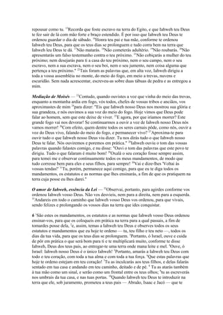 repousar como tu. 15Recorda que foste escravo na terra do Egito, e que Iahweh teu Deus
te fez sair de lá com mão forte e braço estendido. É por isso que Iahweh teu Deus te
ordenou guardar o dia de sábado. 16Honra teu pai e tua mãe, conforme te ordenou
Iahweh teu Deus, para que os teus dias se prolonguem e tudo corra bem na terra que
Iahweh leu Deus te dá. 17Não matarás. 18Não cometerás adultério. 19Não roubarás. 20Não
apresentarás um falso testemunho contra o teu próximo. 21Não cobiçarás a mulher do teu
próximo; nem desejarás para ti a casa do teu próximo, nem o seu campo, nem o seu
escravo, nem a sua escrava, nem o seu boi, nem o seu jumento, nem coisa alguma que
pertença a teu próximo." 22Tais foram as palavras que, em alta voz, Iahweh dirigiu a
toda a vossa assembléia no monte, do meio do fogo, em meio a trevas, nuvens e
escuridão. Sem nada acrescentar, escreveu-as sobre duas tábuas de pedra e as entregou a
mim.
Mediação de Moisés — 23Contudo, quando ouvistes a voz que vinha do meio das trevas,
enquanto a montanha ardia em fogo, vós todos, chefes de vossas tribos e anciãos, vos
aproximastes de mim 24para dizer: "Eis que Iahweh nosso Deus nos mostrou sua glória e
sua grandeza, e nós ouvimos a sua voz do meio do fogo. Hoje vimos que Deus pode
falar ao homem, sem que este deixe de viver. 25E agora, por que iríamos morrer? Este
grande fogo vai nos devorar! Se continuarmos a ouvir a voz de Iahweh nosso Deus nós
vamos morrer! 26Com efeito, quem dentre todos os seres carnais pôde, como nós, ouvir a
voz do Deus vivo, falando do meio do fogo, e permanecer vivo? 27Aproxima-te para
ouvir tudo o que Iahweh nosso Deus viu dizer. Tu nos dirás tudo o que Iahweh nosso
Deus te falar. Nós ouviremos e poremos em prática." 28Iahweh ouviu o tom das vossas
palavras quando falastes comigo, e nu disse: "Ouvi o tom das palavras que este povo te
dirigiu. Tudo o que falaram é muito bom! 29Oxalá o seu coração fosse sempre assim,
para temei me e observar continuamente todos os meus mandamentos, de modo que
tudo corresse bem para eles e seus filhos, para sempre! 30Vai e dize-lhes 'Voltai às
vossas tendas!' 31Tu, porém, permanece aqui comigo, para que eu te diga todos os
mandamentos, os estatutos e as normas que lhes ensinarás, a fim de que os pratiquem na
terra cuja posse eu lhes darei."
O amor de Iahweh, essência da Lei — 32Observai, portanto, para agirdes conforme vos
ordenou Iahweh vosso Deus. Não vos desvieis, nem para a direita, nem para a esquerda.
33
Andareis em todo o caminho que Iahweh vosso Deus vos ordenou, para que vivais,
sendo felizes e prolongando os vossos dias na terra que ides conquistar.
6 1São estes os mandamentos, os estatutos e as normas que Iahweh vosso Deus ordenou
ensinar-vos, para que os coloqueis em prática na terra para a qual passais, a fim de
tomardes posse dela, 2e, assim, temas a Iahweh teu Deus e observes todos os seus
estatutos e mandamentos que eu hoje te ordeno — tu, teu filho e teu neto —, todos os
dias da tua vida, para que os teus dias se prolonguem. 3Portanto, ó Israel, ouve e cuida
de pôr em prática o que será bom para ti e te multiplicará muito, conforme te disse
Iahweh, Deus dos teus pais, ao entregar-te uma terra onde mana leite e mel. 4Ouve, ó
Israel: Iahweh nosso Deus é o único Iahweh! 5Portanto, amarás a Iahweh teu Deus com
todo o teu coração, com toda a tua alma e com toda a tua força. 6Que estas palavras que
hoje te ordeno estejam em teu coração! 7Tu as inculcarás aos teus filhos, e delas falarás
sentado em tua casa e andando em teu caminho, deitado e de pé. 8 Tu as atarás também
à tua mão como um sinal, e serão como um frontal entre os teus olhos; 9tu as escreverás
nos umbrais da tua casa, e nas tuas portas. 10Quando Iahweh teu Deus te introduzir na
terra que ele, sob juramento, prometeu a teus pais — Abraão, Isaac e Jacó — que te

 