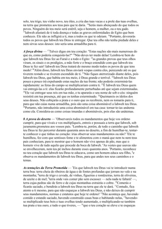 solo, teu trigo, teu vinho novo, teu óleo, a cria das tuas vacas e a prole das tuas ovelhas,
na terra que prometeu aos teus pais que te daria. 14Serás mais abençoado do que todos os
povos. Ninguém do teu meio será estéril, seja o homem, a mulher, ou o teu gado.
15
Iahweh afastará de ti toda doença e todas as graves enfermidades do Egito que bem
conheces. Ele não as infligirá a ti, mas a todos os que te odeiam. 16Portanto, devorarás
todos os povos que Iahweh teu Deus te entregar. Que teu olho não tenha piedade deles e
nem sirvas seus deuses: isto seria uma armadilha para ti.
A força divina — 17Talvez digas em teu coração: "Estas nações são mais numerosas do
que eu, como poderia conquistá-las?" 18Não deves ter medo delas! Lembra-te bem do
que Iahweh teu Deus fez ao Faraó e a todo o Egito: 19as grandes provas que teus olhos
viram, os sinais e os prodígios, a mão forte e o braço estendido com que Iahweh teu
Deus te fez sair! Iahweh teu Deus tratará do mesmo modo todos os povos de que tens
medo! 20Além disso, Iahweh teu Deus enviará vespas contra eles, perecendo até os que
tiverem restado e se tiverem escondido de ti. 21Não fiques aterrorizado diante deles, pois
Iahweh teu Deus, que habita em teu meio, é Deus grande e terrível. 22Iahweh teu Deus
pouco a pouco irá expulsando estas nações da tua frente; não poderás exterminá-las
rapidamente: as feras do campo se multiplicariam contra ti. 23É Iahweh teu Deus quem
vai entregá-las a ti: elas ficarão profundamente perturbadas até que sejam exterminadas.
24
Ele vai entregar seus reis em tua mão, e tu apararás o seu nome de sob o céu: ninguém
resistirá em tua presença, até que os tenhas exterminado. 25Queimareis os ídolos dos
seus deuses. Não cobiçarás a prata e o ouro que os recobrem, nem os tomarás para ti,
para que não caias numa armadilha, pois são uma coisa abominável a Iahweh teu Deus.
26
Portanto, não introduzirás uma coisa abominável em tua casa: tornar-te-ias anátema
como ela. Considera-as como coisas imundas e abomináveis, pois elas são anátemas.
8 A prova do deserto — 1Observareis todos os mandamentos que hoje vos ordeno
cumprir, para que vivais e vos multipliqueis, entreis e possuais a terra que Iahweh, sob
juramento,prometeu aos vossos pais. 2Lembra-te, porém, de todo o caminho que Iahweh
teu Deus te fez percorrer durante quarenta anos no deserto, a fim de humilhar-te, tentarte conhecer o que tinhas no coração: irias observar seus mandamentos ou não? 3Ele te
humilhou, fez com que sentisses fome e te alimentou com o maná que nem tu nem teus
pais conheciam, para te mostrar que o homem não vive apenas de pão, mas que o
homem vive de tudo aquilo que procede da boca de Iahweh. 4As vestes que usavas não
se envelheceram, nem teu pé inchou durante esses quarenta anos. 5Portanto, reconhece
no teu coração que Iahweh teu Deus te educava, como um homem educa seu filho, 6e
observa os mandamentos de Iahweh teu Deus, para que andes nos seus caminhos e o
temas.
As tentações da Terra Prometida — 7Eis que Iahweh teu Deus vai te introduzir numa
terra boa: terra cheia de ribeiros de água e de fontes profundas que jorram no vale e na
montanha; 8terra de trigo e cevada, de vinhas, figueiras e romãzeiras, terra de oliveiras,
de azeite e de mel; 9terra onde vais comer pão sem escassez — nela nada te faltará! —,
terra cujas pedras são de ferro e de cujas montanhas extrairás o cobre. 10Comerás e
ficarás saciado, e bendirás a Iahweh teu Deus na terra que ele te dará. 11Contudo, fica
atento a ti mesmo, para que não esqueças a Iahweh teu Deus, e não deixes de cumprir
seus mandamentos, normas e estatutos que hoje te ordeno! 12Não aconteça que, havendo
comido e estando saciado, havendo construído casas boas e habitando nelas, 13havendose multiplicado teus bois e tuas ovelhas tendo aumentado, e multiplicando-se também
tua prata e teu ouro, e tudo o que tiveres, — 14que o teu coração se eleve e te esqueças

 