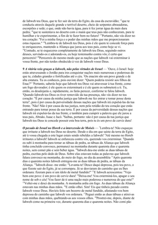de Iahweh teu Deus, que te fez sair da terra do Egito, da casa da escravidão; 15que te
conduziu através daquele grande e terrível deserto, cheio de serpentes abrasadoras,
escorpiões e sede; e que, onde não havia água, para ti fez jorrar água da mais dura
pedra; 16que te sustentava no deserto com o maná que teus pais não conheceram, para te
humilhar e te experimentar, a fim de te fazer bem no futuro! 17Portanto, não vás dizer no
teu coração: "Foi a minha força e o poder das minhas mãos que me proporcionaram
estas riquezas." 18Lembra-te de Iahweh teu Deus, pois é ele quem te concede força para
te enriqueceres, mantendo a Aliança que jurou aos teus pais, como hoje se vi.
19
Contudo, se te esqueceres completamente de Iahweh teu Deus, seguindo outros
deuses, servindo-os e adorando-os, eu hoje testemunho contra vós; é certo que
perecereis! 20Perecereis do mesmo modo que as nações que Iahweh vai exterminar à
vossa frente, por não terdes obedecido à voz de Iahweh vosso Deus.
9 A vitória veio graças a Iahweh, não pelas virtudes de Israel — 1Ouve, ó Israel: hoje
estás atravessando o Jordão para ires conquistar nações mais numerosas e poderosas do
que tu, cidades grandes e fortificadas até o céu. 2Os enacim são um povo grande e de
alta estatura. Tu os conheces, pois ouviste dizer: "Quem poderia resistir aos filhos de
Enac?" 3Portanto, saberás hoje que Iahweh teu Deus vai atravessar à tua frente, como
um fogo devorador; é ele quem os exterminará e é ele quem os submeterá a ti. Tu,
então, os desalojarás e, rapidamente, os farás perecer, conforme te falou Iahweh.
4
Quando Iahweh teu Deus os tiver removido da tua presença, não vás dizer no teu
coração: "É por causa da minha justiça que Iahweh me fez entrar e tomar posse desta
terra", pois é por causa da perversidade dessas nações que Iahweh irá expulsá-las da tua
frente. 5Não! Não é por causa da tua justiça, nem pela retidão do teu coração que estás
entrando para tomar posse da sua terra. É por causa da perversidade dessas nações que
Iahweh irá expulsá-las da tua frente, e também para cumprir a palavra que ele jurou a
teus pais, Abraão, Isaac e Jacó. 6Saibas, portanto: não é por causa da tua justiça que
Iahweh teu Deus te concede possuir esta boa terra, pois tu és um povo de cerviz dura!
O pecado de Israel no Horeb e a intercessão de Moisés — 7Lembra-te! Não esqueças
que irritaste a Iahweh teu Deus no deserto. Desde o dia em que saíste da terra do Egito,
até à vossa chegada a este lugar estais sendo rebeldes a Iahweh! 8Até mesmo no Horeb
irritastes a Iahweh! Iahweh se enfureceu contra vós, querendo vos exterminar. 9Quando
eu subi à montanha para tomar as tábuas de pedra, as tábuas da Aliança que Iahweh
tinha concluído convosco, permaneci na montanha durante quarenta dias e quarenta
noites, sem comer pão e sem beber água. 10Iahweh deu-me então as duas tábuas de
pedra, escritas pelo dedo de Deus. Sobre elas estavam todas as palavras que Iahweh
falara convosco na montanha, do meio do fogo, no dia da assembléia 11Após quarenta
dias e quarenta noites Iahweh entregou-me as duas tábuas de pedra, as tábuas da
Aliança. 12Iahweh disse- me então: "Levanta-te! Desce daqui depressa, pois teu povo, o
que fizeste sair do Egito, já se corrompeu. Já se desviaram do caminho que eu lhes
ordenara: fizeram para si um ídolo de metal fundido!" 13E Iahweh acrescentou: "Vejo
bem este povo: é um povo de cerviz dura! 14Deixa-me! Vou exterminá-los, apagar o seu
nome de sob o céu! Vou fazer de ti uma nação mais poderosa e numerosa do que esta!"
15
Voltei-me e desci da montanha. A montanha ardia em fogo. As duas tábuas da Aliança
estavam nas minhas duas mãos. 16E então olhei. Sim! Eis que tínheis pecado contra
Iahweh vosso Deus. Havíeis feito um bezerro de metal fundido, afastando-vos bem
depressa do caminho que Iahweh vos ordenara. 17Peguei então as duas tábuas e atirei-as
com minhas duas mãos, quebrando-as aos vossos olhos. 18Prostrei-me, depois, diante de
Iahweh como na primeira vez, durante quarenta dias e quarenta noites. Não comi pão

 