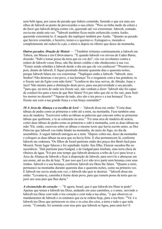 nem bebi água, por causa do pecado que tínheis cometido, fazendo o que era mau aos
olhos de Iahweh ao ponto de provocardes a sua cólera. 19Pois eu tinha medo da cólera e
do furor que Iahweh dirigia contra vós, querendo até vos exterminar. Iahweh, contudo,
ouviu-me ainda esta vez. 20Iahweh também ficou muito enfurecido contra Aarão,
querendo exterminá-lo. E naquele dia supliquei também por Aarão. 21Quanto ao pecado
que havíeis cometido, o bezerro, tomei-o e queimei-o. Esmaguei-o, moendo-o
completamente até reduzi-lo a pó, e atirei-o depois no ribeiro que desce da montanha.
Outros pecados. Oração de Moisés — 22Também irritastes continuamente a Iahweh em
Tabera, em Massa e em Cibrot-ataava. 23E quando Iahweh vos enviou de Cades Barne,
dizendo: "Subi e tomai posse da terra que eu vos dei", vós vos revoltastes contra a
ordem de Iahweh vosso Deus, não lhe destes crédito e não obedecestes à sua voz.
24
Estais sendo rebeldes a Iahweh desde o dia em que ele vos conheceu! 25Prostrei-me,
pois, diante de Iahweh. E fiquei prostrado durante quarenta dias e quarenta noites,
porque Iahweh falara em vos exterminar. 26Supliquei então a Iahweh: "Iahweh, meu
Senhor! Não destruas o teu povo, a tua herança! Tu o resgataste com a tua grandeza; tu
o fizeste sair do Egito com mão forte! 27Lembra-te dos teus servos, de Abraão, Isaac e
Jacó! Não atentes para a obstinação deste povo, para sua perversidade e seu pecado,
28
para que, na terra de onde nos fizeste sair, não venham a dizer: 'Iahweh não foi capaz
de conduzi-los para a terra de que lhes falara! Foi por ódio que ele os fez sair, para fazêlos morrer no deserto!' 29Apesar de tudo, eles são o teu povo e a tua herança! Tu os
fizeste sair com a tua grande força e o teu braço estendido!"
10 A Arca da Aliança e a escolha de Levi — 1Iahweh disse-me então: "Corta duas
tábuas de pedra como as primeiras e sobe até a mim, na montanha. Faze também uma
arca de madeira. 2Escreverei sobre as tábuas as palavras que estavam sobre as primeiras
tábuas que quebraste, e tu as colocarás na arca." 3Fiz uma arca de madeira dê acácia,
cortei duas tábuas de pedra como as primeiras e subi à montanha, com as duas tábuas na
mão 4Ele. então, escreveu sobre as tábuas o mesmo texto que havia escrito antes, as Dez
Palavras que Iahweh vos tinha falado na montanha, do meio do fogo, no dia da
assembléia. A seguir Iahweh entregou-as a mim. 5Depois voltei-me, desci da montanha
e coloquei as duas tábuas na arca que eu havia feito. E elas permanecem lá, conforme
Iahweh me ordenara. 6Os filhos de Israel partiram então dos poços dos Benê-Jacã para
Moserá. Neste lugar faleceu e foi sepultado Aarão. Seu filho, Eleazar sucedeu-lhe no
sacerdócio. 7Dali partiram para Gadgad, e de Gadgad para Jetebata, uma terra cheia de
ribeiros de água. 8Foi por este tempo que Iahweh destacou a tribo de Levi para levar a
Arca da Aliança de Iahweh e ficar à disposição de Iahweh, para servi-lo e abençoar em
seu nome, até ao dia de hoje. 9É por isso que Levi não teve parte nem herança com seus
irmãos. Iahweh é a sua herança, conforme Iahweh teu Deus lhe falara. 10Quanto a mim,
permaneci na montanha durante quarenta dias e quarenta noites, como na primeira vez.
E Iahweh me ouviu ainda esta vez, e Iahweh não quis te destruir. 11Iahweh disse-me
então: "Levanta-te, caminha à frente deste povo, para que tomem posse da terra que eu
jurei aos seus pais que lhes daria."
A circuncisão do coração — 12E agora, Israel, que é que Iahweh teu Deus te pede?
Apenas que temas a Iahweh teu Deus, andando em seus caminhos, e o ames, servindo a
Iahweh teu Deus com todo o teu coração e com toda a tua alma, 13e que observes os
mandamentos de Iahweh e os estatutos que eu te ordeno hoje, para o teu bem. 14Vê: é a
Iahweh teu Deus que pertencem os céus e os céus dos céus, a terra e tudo o que nela
existe. 15Contudo, foi somente com teus pais que Iahweh se ligou, para amá-los! E

 