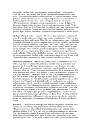 depois deles escolheu dentre todos os povos a sua descendência — vós próprios! —
como hoje se vê. 16Circuncidai, pois, o vosso coração e nunca mais reteseis a vossa
nuca! 17Pois Iahweh vosso Deus é o Deus dos deuses e o Senhor dos senhores, o Deus
grande, o valente, o terrível, que não faz acepção de pessoas e não aceita suborno; 18o
que faz justiça ao órfão e à viúva, e ama o estrangeiro, dando-lhe pão e roupa.
19
(Portanto, amareis o estrangeiro, porque fostes estrangeiros na terra do Egito.) 20A
Iahweh teu Deus temerás e servirás, a ele te apegarás e por seu nome jurarás. 21A ele
deves louvar: ele é o teu Deus. Ele realizou em teu favor essas coisas grandes e terríveis
que os teus olhos viram. 22Ao descerem para o Egito teus pais eram apenas setenta
pessoas. Agora, contudo, Iahweh teu Deus tornou-te numeroso como as estrelas do céu!
11 A experiência de Israel — 1Amarás a Iahweh teu Deus e observarás continuamente
o que deve ser observado: seus estatutos, suas normas e mandamentos. 2Fostes vós que
fizestes a experiência, e não vossos filhos. Eles não conheceram nem viram a pedagogia
de Iahweh vosso Deus, sua grandeza, sua mão forte e seu braço estendido, 3os sinais e as
obras que ele realizou no meio do Egito, contra Faraó, rei do Egito, e contra toda a sua
terra; 4o que ele fez contra o exército do Egito, seus cavalos e carros, fazendo as águas
do mar Vermelho refluir sobre eles, quando vos perseguiam: Iahweh os aniquilou até ao
dia de hoje; 5e o que fez por vós no deserto, até que chegásseis a este lugar; 6e ainda o
que fez a Datã e a Abitam, filhos de Eliab, o rubenita: a terra abriu sua boca e engoliuos, juntamente com suas famílias, tendas e tudo o que os seguia, no meio de todo Israel.
7
Vossos olhos foram testemunhas de toda a grande obra que Iahweh realizou.
Promessa e advertências — 8Observareis, portanto, todos os mandamentos que eu vos
ordeno hoje, para vos fortalecerdes, entrardes e tomardes posse da terra para a qual
passais, a fim de possuí-la, 9e para que prolongueis os vossos dias sobre a terra que
Iahweh, sob juramento, prometeu dar a vossos pais e à sua descendência: uma terra
onde mana leite e mel! 10Pois a terra em que estás entrando a fim de tomares posse dela
não é como a de onde saístes, a terra do Egito: lá semeavas tua semente e irrigavas com
o pé, como uma horta! 11A terra para a qual vós ides, a fim de tomardes posse dela é
uma terra de montes e vales, que bebe água da chuva do céu! 12É uma terra de que
Iahweh teu Deus cuida. Os olhos de Iahweh teu Deus estão sempre fixos nela, do início
ao fim do ano. 13Portanto, se de fato obedecerdes aos mandamentos que hoje vos
ordeno, amando a Iahweh vosso Deus e servindo-o com todo o vosso coração e com
toda a vossa alma, 14darei chuva para a vossa terra no tempo certo: chuvas de outono e
de primavera. Poderás assim recolher teu trigo, teu vinho novo e teu óleo; 15darei erva
no campo para o teu rebanho, de modo que poderás comer e ficar saciado. 16Contudo,
ficai atentos a vós mesmos, para que o vosso coração não se deixe seduzir e não vos
desvieis para servir a outros deuses, prostrando-vos diante deles. 17A cólera de Iahweh
se inflamaria contra vós e ele bloquearia o céu: não haveria mais chuva e a terra não
daria o seu produto; deste modo desapareceríeis rapidamente da boa terra que Iahweh
vos dá!
Conclusão — 18Colocai estas minhas palavras no vosso coração e na vossa alma, ataiaas como um sinal em vossa mão, e sejam como um frontal entre os vossos olhos.
19
Ensinai-as aos vossos filhos, falando delas sentado em tua casa e andando em teu
caminho, deitado e de pé; 20tu as escreverás nos umbrais da tua casa, e nas tuas portas,
21
para que vossos dias e os dias de vossos filhos se multipliquem sobre a terra que
Iahweh jurou dar aos vossos pais, e sejam tão numerosos como os dias em que o céu
permanecer sobre a terra. 22Com efeito, se observardes de fato todos estes mandamentos

 