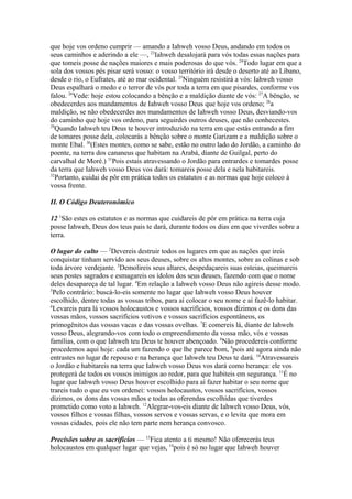 que hoje vos ordeno cumprir — amando a Iahweh vosso Deus, andando em todos os
seus caminhos e aderindo a ele —, 23Iahweh desalojará para vós todas essas nações para
que tomeis posse de nações maiores e mais poderosas do que vós. 24Todo lugar em que a
sola dos vossos pés pisar será vosso: o vosso território irá desde o deserto até ao Líbano,
desde o rio, o Eufrates, até ao mar ocidental. 25Ninguém resistirá a vós: Iahweh vosso
Deus espalhará o medo e o terror de vós por toda a terra em que pisardes, conforme vos
falou. 26Vede: hoje estou colocando a bênção e a maldição diante de vós: 27A bênção, se
obedecerdes aos mandamentos de Iahweh vosso Deus que hoje vos ordeno; 28a
maldição, se não obedecerdes aos mandamentos de Iahweh vosso Deus, desviando-vos
do caminho que hoje vos ordeno, para seguirdes outros deuses, que não conhecestes.
29
Quando Iahweh teu Deus te houver introduzido na terra em que estás entrando a fim
de tomares posse dela, colocarás a bênção sobre o monte Garizam e a maldição sobre o
monte Ebal. 30(Estes montes, como se sabe, estão no outro lado do Jordão, a caminho do
poente, na terra dos cananeus que habitam na Arabá, diante de Guilgal, perto do
carvalhal de Moré.) 31Pois estais atravessando o Jordão para entrardes e tomardes posse
da terra que Iahweh vosso Deus vos dará: tomareis posse dela e nela habitareis.
32
Portanto, cuidai de pôr em prática todos os estatutos e as normas que hoje coloco à
vossa frente.
II. O Código Deuteronômico
12 1São estes os estatutos e as normas que cuidareis de pôr em prática na terra cuja
posse Iahweh, Deus dos teus pais te dará, durante todos os dias em que viverdes sobre a
terra.
O lugar do culto — 2Devereis destruir todos os lugares em que as nações que ireis
conquistar tinham servido aos seus deuses, sobre os altos montes, sobre as colinas e sob
toda árvore verdejante. 3Demolireis seus altares, despedaçareis suas esteias, queimareis
seus postes sagrados e esmagareis os ídolos dos seus deuses, fazendo com que o nome
deles desapareça de tal lugar. 4Em relação a Iahweh vosso Deus não agireis desse modo.
5
Pelo contrário: buscá-lo-eis somente no lugar que Iahweh vosso Deus houver
escolhido, dentre todas as vossas tribos, para aí colocar o seu nome e aí fazê-lo habitar.
6
Levareis para lá vossos holocaustos e vossos sacrifícios, vossos dízimos e os dons das
vossas mãos, vossos sacrifícios votivos e vossos sacrifícios espontâneos, os
primogênitos das vossas vacas e das vossas ovelhas. 7E comereis lá, diante de Iahweh
vosso Deus, alegrando-vos com todo o empreendimento da vossa mão, vós e vossas
famílias, com o que Iahweh teu Deus te houver abençoado. 8Não procedereis conforme
procedemos aqui hoje: cada um fazendo o que lhe parece bom, 9pois até agora ainda não
entrastes no lugar de repouso e na herança que Iahweh teu Deus te dará. 10Atravessareis
o Jordão e habitareis na terra que Iahweh vosso Deus vos dará como herança: ele vos
protegerá de todos os vossos inimigos ao redor, para que habiteis em segurança. 11É no
lugar que Iahweh vosso Deus houver escolhido para aí fazer habitar o seu nome que
trareis tudo o que eu vos ordenei: vossos holocaustos, vossos sacrifícios, vossos
dízimos, os dons das vossas mãos e todas as oferendas escolhidas que tiverdes
prometido como voto a Iahweh. 12Alegrar-vos-eis diante de Iahweh vosso Deus, vós,
vossos filhos e vossas filhas, vossos servos e vossas servas, e o levita que mora em
vossas cidades, pois ele não tem parte nem herança convosco.
Precisões sobre os sacrifícios — 13Fica atento a ti mesmo! Não oferecerás teus
holocaustos em qualquer lugar que vejas, 14pois é só no lugar que Iahweh houver

 